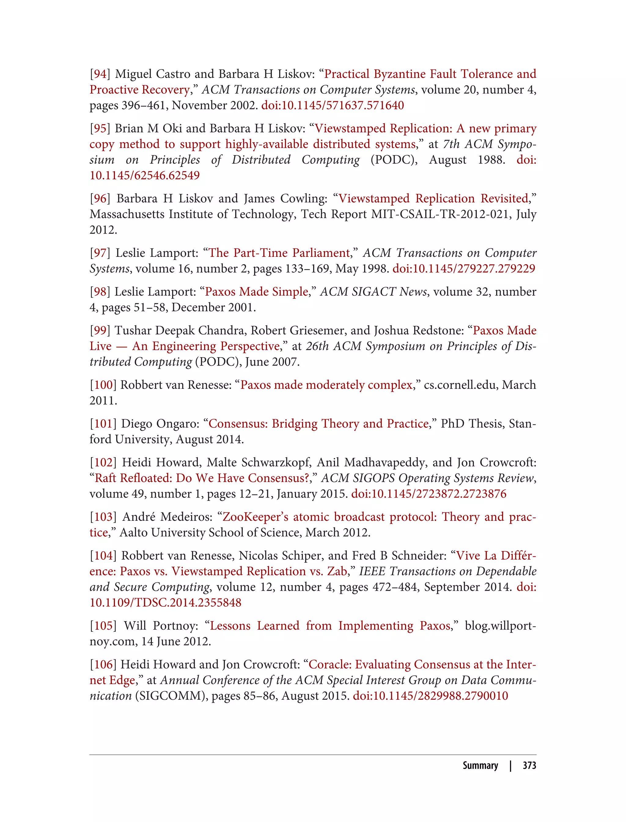 [94] Miguel Castro and Barbara H Liskov: “Practical Byzantine Fault Tolerance and
Proactive Recovery,” ACM Transactions on Computer Systems, volume 20, number 4,
pages 396–461, November 2002. doi:10.1145/571637.571640
[95] Brian M Oki and Barbara H Liskov: “Viewstamped Replication: A new primary
copy method to support highly-available distributed systems,” at 7th ACM Sympo‐
sium on Principles of Distributed Computing (PODC), August 1988. doi:
10.1145/62546.62549
[96] Barbara H Liskov and James Cowling: “Viewstamped Replication Revisited,”
Massachusetts Institute of Technology, Tech Report MIT-CSAIL-TR-2012-021, July
2012.
[97] Leslie Lamport: “The Part-Time Parliament,” ACM Transactions on Computer
Systems, volume 16, number 2, pages 133–169, May 1998. doi:10.1145/279227.279229
[98] Leslie Lamport: “Paxos Made Simple,” ACM SIGACT News, volume 32, number
4, pages 51–58, December 2001.
[99] Tushar Deepak Chandra, Robert Griesemer, and Joshua Redstone: “Paxos Made
Live — An Engineering Perspective,” at 26th ACM Symposium on Principles of Dis‐
tributed Computing (PODC), June 2007.
[100] Robbert van Renesse: “Paxos made moderately complex,” cs.cornell.edu, March
2011.
[101] Diego Ongaro: “Consensus: Bridging Theory and Practice,” PhD Thesis, Stan‐
ford University, August 2014.
[102] Heidi Howard, Malte Schwarzkopf, Anil Madhavapeddy, and Jon Crowcroft:
“Raft Refloated: Do We Have Consensus?,” ACM SIGOPS Operating Systems Review,
volume 49, number 1, pages 12–21, January 2015. doi:10.1145/2723872.2723876
[103] André Medeiros: “ZooKeeper’s atomic broadcast protocol: Theory and prac‐
tice,” Aalto University School of Science, March 2012.
[104] Robbert van Renesse, Nicolas Schiper, and Fred B Schneider: “Vive La Différ‐
ence: Paxos vs. Viewstamped Replication vs. Zab,” IEEE Transactions on Dependable
and Secure Computing, volume 12, number 4, pages 472–484, September 2014. doi:
10.1109/TDSC.2014.2355848
[105] Will Portnoy: “Lessons Learned from Implementing Paxos,” blog.willport‐
noy.com, 14 June 2012.
[106] Heidi Howard and Jon Crowcroft: “Coracle: Evaluating Consensus at the Inter‐
net Edge,” at Annual Conference of the ACM Special Interest Group on Data Commu‐
nication (SIGCOMM), pages 85–86, August 2015. doi:10.1145/2829988.2790010
Summary | 373
 