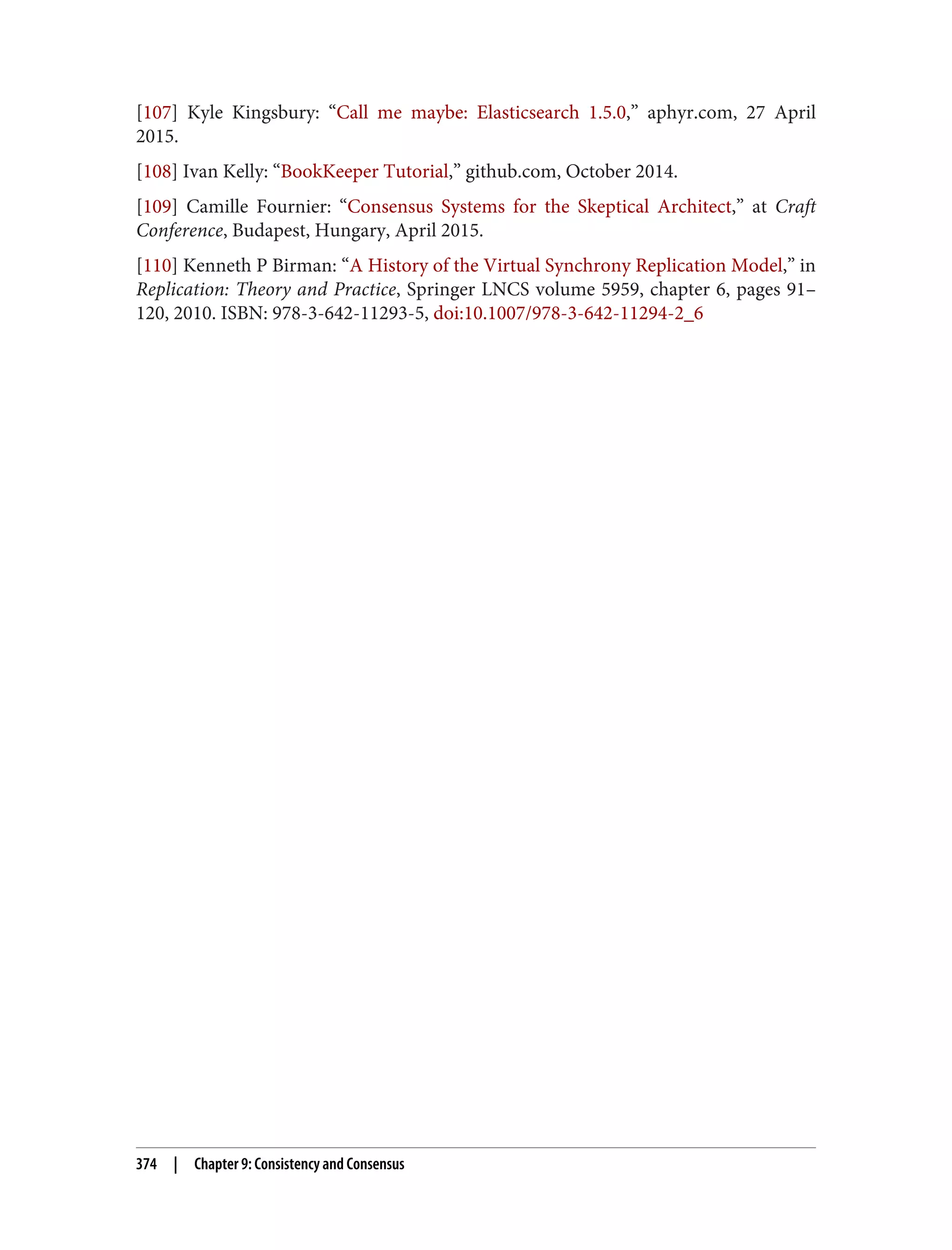 [107] Kyle Kingsbury: “Call me maybe: Elasticsearch 1.5.0,” aphyr.com, 27 April
2015.
[108] Ivan Kelly: “BookKeeper Tutorial,” github.com, October 2014.
[109] Camille Fournier: “Consensus Systems for the Skeptical Architect,” at Craft
Conference, Budapest, Hungary, April 2015.
[110] Kenneth P Birman: “A History of the Virtual Synchrony Replication Model,” in
Replication: Theory and Practice, Springer LNCS volume 5959, chapter 6, pages 91–
120, 2010. ISBN: 978-3-642-11293-5, doi:10.1007/978-3-642-11294-2_6
374 | Chapter 9: Consistency and Consensus
 