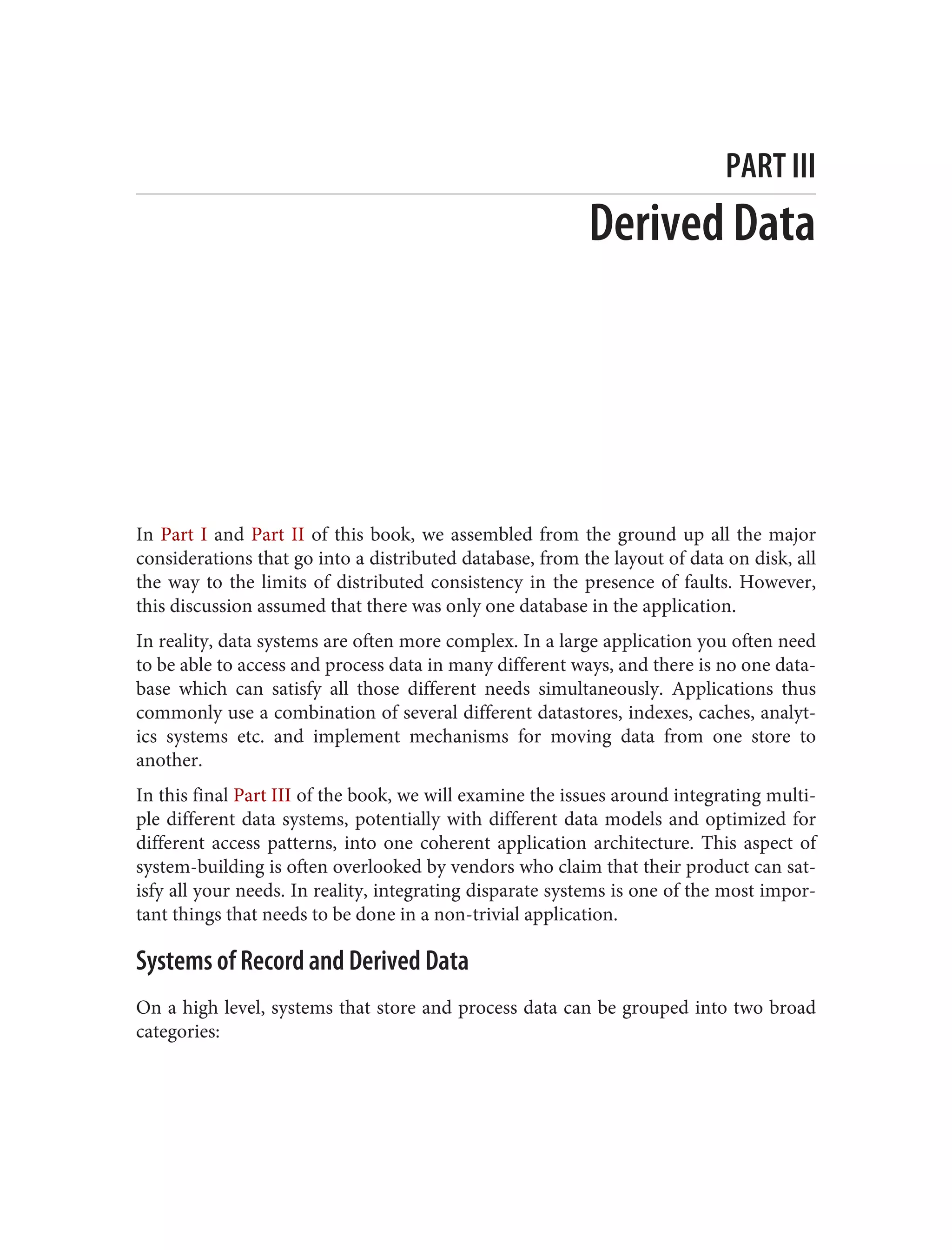 PART III
Derived Data
In Part I and Part II of this book, we assembled from the ground up all the major
considerations that go into a distributed database, from the layout of data on disk, all
the way to the limits of distributed consistency in the presence of faults. However,
this discussion assumed that there was only one database in the application.
In reality, data systems are often more complex. In a large application you often need
to be able to access and process data in many different ways, and there is no one data‐
base which can satisfy all those different needs simultaneously. Applications thus
commonly use a combination of several different datastores, indexes, caches, analyt‐
ics systems etc. and implement mechanisms for moving data from one store to
another.
In this final Part III of the book, we will examine the issues around integrating multi‐
ple different data systems, potentially with different data models and optimized for
different access patterns, into one coherent application architecture. This aspect of
system-building is often overlooked by vendors who claim that their product can sat‐
isfy all your needs. In reality, integrating disparate systems is one of the most impor‐
tant things that needs to be done in a non-trivial application.
Systems of Record and Derived Data
On a high level, systems that store and process data can be grouped into two broad
categories:
 