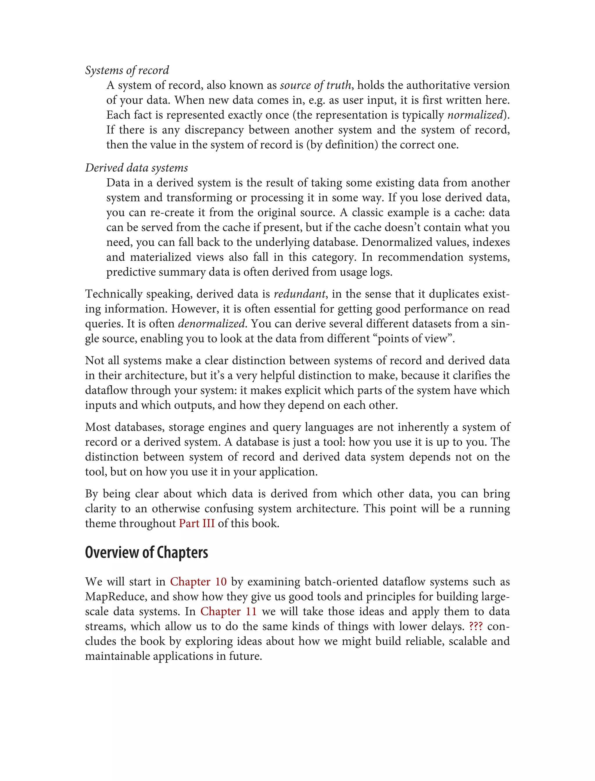 Systems of record
A system of record, also known as source of truth, holds the authoritative version
of your data. When new data comes in, e.g. as user input, it is first written here.
Each fact is represented exactly once (the representation is typically normalized).
If there is any discrepancy between another system and the system of record,
then the value in the system of record is (by definition) the correct one.
Derived data systems
Data in a derived system is the result of taking some existing data from another
system and transforming or processing it in some way. If you lose derived data,
you can re-create it from the original source. A classic example is a cache: data
can be served from the cache if present, but if the cache doesn’t contain what you
need, you can fall back to the underlying database. Denormalized values, indexes
and materialized views also fall in this category. In recommendation systems,
predictive summary data is often derived from usage logs.
Technically speaking, derived data is redundant, in the sense that it duplicates exist‐
ing information. However, it is often essential for getting good performance on read
queries. It is often denormalized. You can derive several different datasets from a sin‐
gle source, enabling you to look at the data from different “points of view”.
Not all systems make a clear distinction between systems of record and derived data
in their architecture, but it’s a very helpful distinction to make, because it clarifies the
dataflow through your system: it makes explicit which parts of the system have which
inputs and which outputs, and how they depend on each other.
Most databases, storage engines and query languages are not inherently a system of
record or a derived system. A database is just a tool: how you use it is up to you. The
distinction between system of record and derived data system depends not on the
tool, but on how you use it in your application.
By being clear about which data is derived from which other data, you can bring
clarity to an otherwise confusing system architecture. This point will be a running
theme throughout Part III of this book.
Overview of Chapters
We will start in Chapter 10 by examining batch-oriented dataflow systems such as
MapReduce, and show how they give us good tools and principles for building large-
scale data systems. In Chapter 11 we will take those ideas and apply them to data
streams, which allow us to do the same kinds of things with lower delays. ??? con‐
cludes the book by exploring ideas about how we might build reliable, scalable and
maintainable applications in future.
 