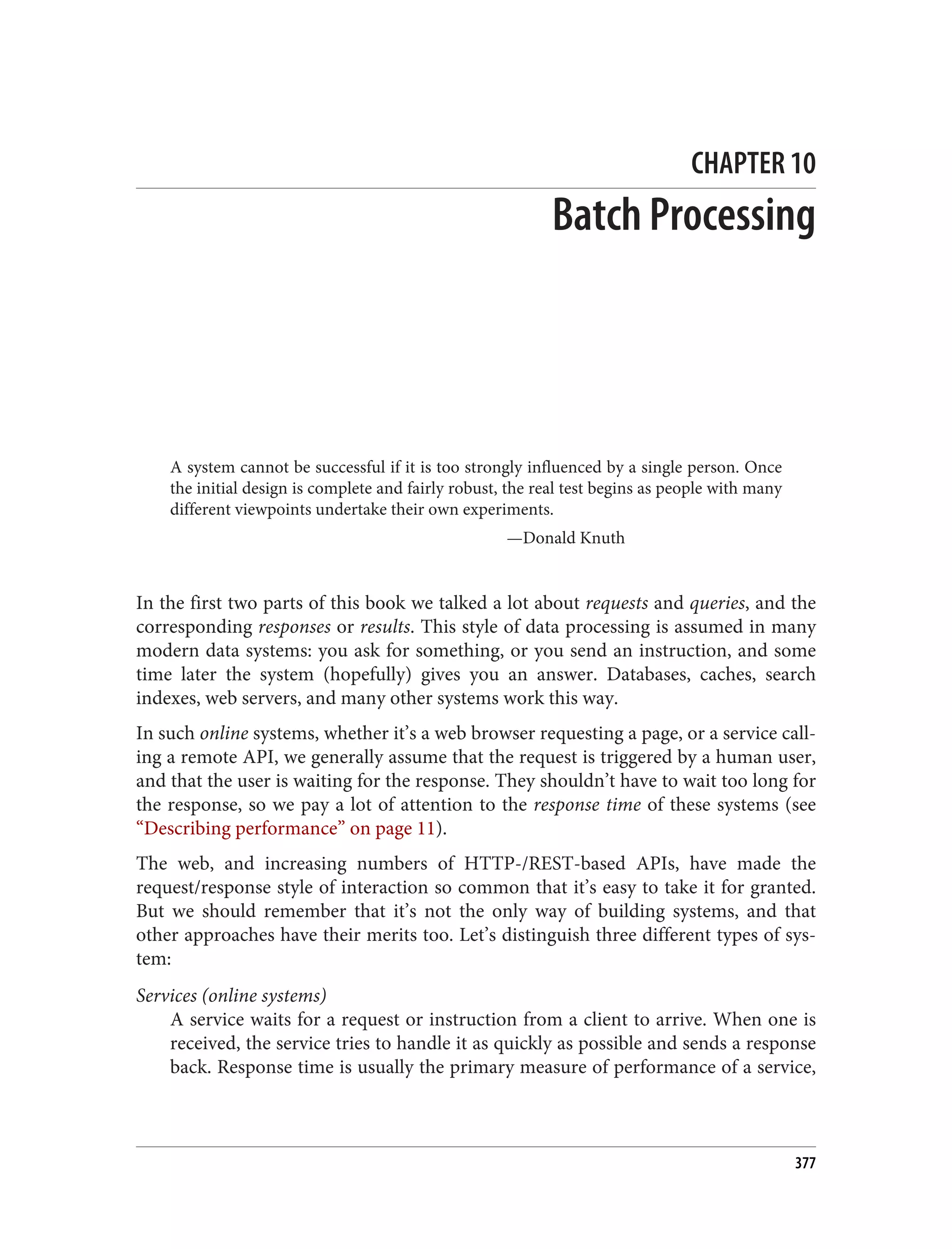 CHAPTER 10
Batch Processing
A system cannot be successful if it is too strongly influenced by a single person. Once
the initial design is complete and fairly robust, the real test begins as people with many
different viewpoints undertake their own experiments.
—Donald Knuth
In the first two parts of this book we talked a lot about requests and queries, and the
corresponding responses or results. This style of data processing is assumed in many
modern data systems: you ask for something, or you send an instruction, and some
time later the system (hopefully) gives you an answer. Databases, caches, search
indexes, web servers, and many other systems work this way.
In such online systems, whether it’s a web browser requesting a page, or a service call‐
ing a remote API, we generally assume that the request is triggered by a human user,
and that the user is waiting for the response. They shouldn’t have to wait too long for
the response, so we pay a lot of attention to the response time of these systems (see
“Describing performance” on page 11).
The web, and increasing numbers of HTTP-/REST-based APIs, have made the
request/response style of interaction so common that it’s easy to take it for granted.
But we should remember that it’s not the only way of building systems, and that
other approaches have their merits too. Let’s distinguish three different types of sys‐
tem:
Services (online systems)
A service waits for a request or instruction from a client to arrive. When one is
received, the service tries to handle it as quickly as possible and sends a response
back. Response time is usually the primary measure of performance of a service,
377
 
