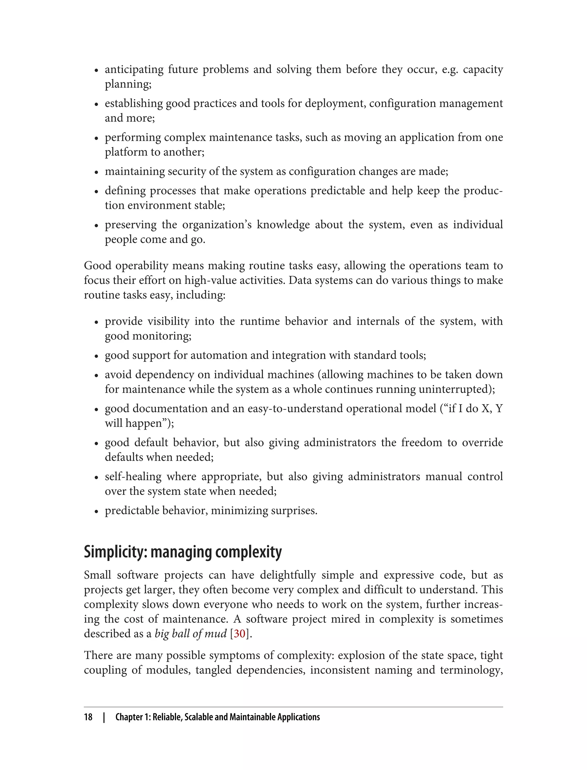• anticipating future problems and solving them before they occur, e.g. capacity
planning;
• establishing good practices and tools for deployment, configuration management
and more;
• performing complex maintenance tasks, such as moving an application from one
platform to another;
• maintaining security of the system as configuration changes are made;
• defining processes that make operations predictable and help keep the produc‐
tion environment stable;
• preserving the organization’s knowledge about the system, even as individual
people come and go.
Good operability means making routine tasks easy, allowing the operations team to
focus their effort on high-value activities. Data systems can do various things to make
routine tasks easy, including:
• provide visibility into the runtime behavior and internals of the system, with
good monitoring;
• good support for automation and integration with standard tools;
• avoid dependency on individual machines (allowing machines to be taken down
for maintenance while the system as a whole continues running uninterrupted);
• good documentation and an easy-to-understand operational model (“if I do X, Y
will happen”);
• good default behavior, but also giving administrators the freedom to override
defaults when needed;
• self-healing where appropriate, but also giving administrators manual control
over the system state when needed;
• predictable behavior, minimizing surprises.
Simplicity: managing complexity
Small software projects can have delightfully simple and expressive code, but as
projects get larger, they often become very complex and difficult to understand. This
complexity slows down everyone who needs to work on the system, further increas‐
ing the cost of maintenance. A software project mired in complexity is sometimes
described as a big ball of mud [30].
There are many possible symptoms of complexity: explosion of the state space, tight
coupling of modules, tangled dependencies, inconsistent naming and terminology,
18 | Chapter 1: Reliable, Scalable and Maintainable Applications
 