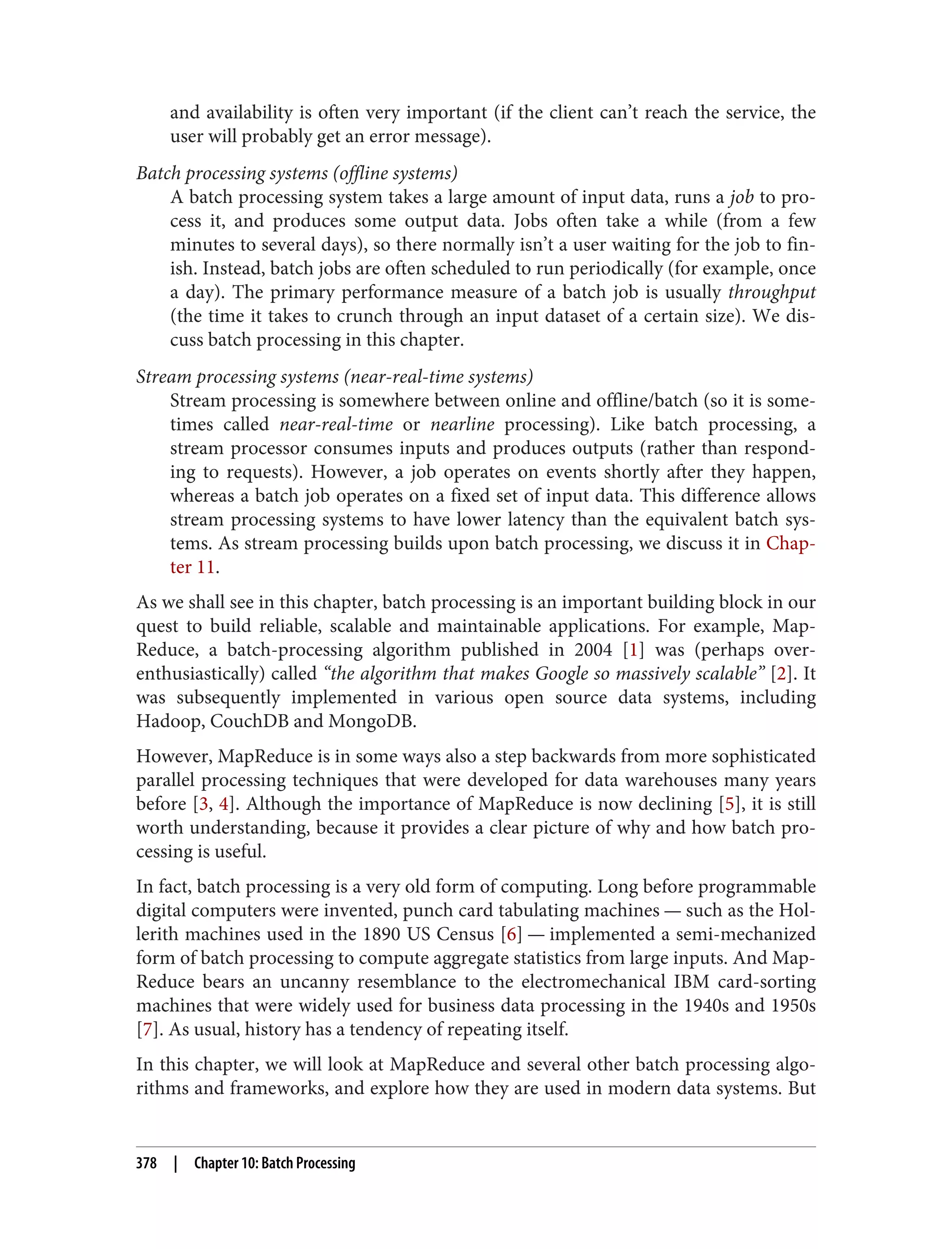 and availability is often very important (if the client can’t reach the service, the
user will probably get an error message).
Batch processing systems (offline systems)
A batch processing system takes a large amount of input data, runs a job to pro‐
cess it, and produces some output data. Jobs often take a while (from a few
minutes to several days), so there normally isn’t a user waiting for the job to fin‐
ish. Instead, batch jobs are often scheduled to run periodically (for example, once
a day). The primary performance measure of a batch job is usually throughput
(the time it takes to crunch through an input dataset of a certain size). We dis‐
cuss batch processing in this chapter.
Stream processing systems (near-real-time systems)
Stream processing is somewhere between online and offline/batch (so it is some‐
times called near-real-time or nearline processing). Like batch processing, a
stream processor consumes inputs and produces outputs (rather than respond‐
ing to requests). However, a job operates on events shortly after they happen,
whereas a batch job operates on a fixed set of input data. This difference allows
stream processing systems to have lower latency than the equivalent batch sys‐
tems. As stream processing builds upon batch processing, we discuss it in Chap‐
ter 11.
As we shall see in this chapter, batch processing is an important building block in our
quest to build reliable, scalable and maintainable applications. For example, Map‐
Reduce, a batch-processing algorithm published in 2004 [1] was (perhaps over-
enthusiastically) called “the algorithm that makes Google so massively scalable” [2]. It
was subsequently implemented in various open source data systems, including
Hadoop, CouchDB and MongoDB.
However, MapReduce is in some ways also a step backwards from more sophisticated
parallel processing techniques that were developed for data warehouses many years
before [3, 4]. Although the importance of MapReduce is now declining [5], it is still
worth understanding, because it provides a clear picture of why and how batch pro‐
cessing is useful.
In fact, batch processing is a very old form of computing. Long before programmable
digital computers were invented, punch card tabulating machines — such as the Hol‐
lerith machines used in the 1890 US Census [6] — implemented a semi-mechanized
form of batch processing to compute aggregate statistics from large inputs. And Map‐
Reduce bears an uncanny resemblance to the electromechanical IBM card-sorting
machines that were widely used for business data processing in the 1940s and 1950s
[7]. As usual, history has a tendency of repeating itself.
In this chapter, we will look at MapReduce and several other batch processing algo‐
rithms and frameworks, and explore how they are used in modern data systems. But
378 | Chapter 10: Batch Processing
 