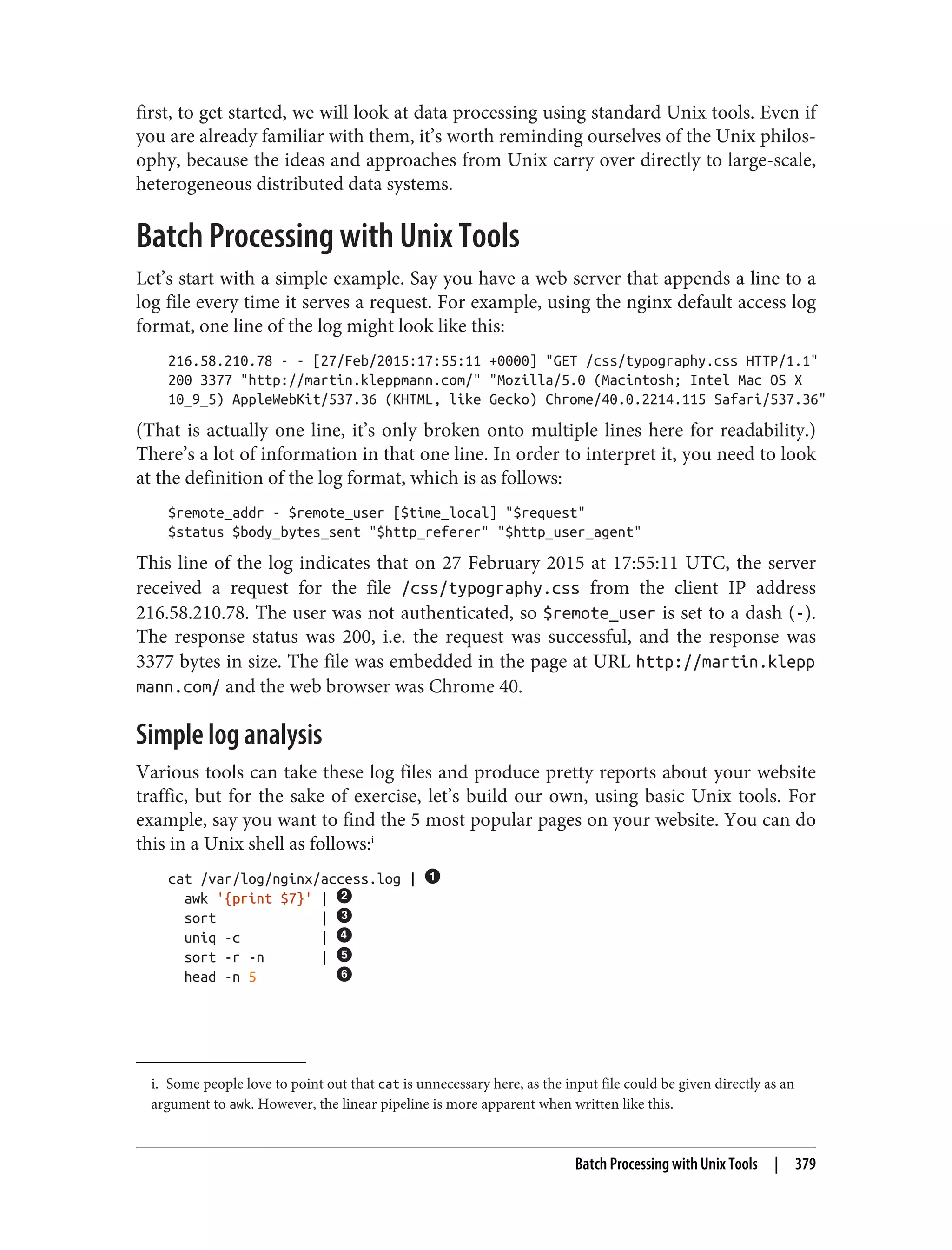 i. Some people love to point out that cat is unnecessary here, as the input file could be given directly as an
argument to awk. However, the linear pipeline is more apparent when written like this.
first, to get started, we will look at data processing using standard Unix tools. Even if
you are already familiar with them, it’s worth reminding ourselves of the Unix philos‐
ophy, because the ideas and approaches from Unix carry over directly to large-scale,
heterogeneous distributed data systems.
Batch Processing with Unix Tools
Let’s start with a simple example. Say you have a web server that appends a line to a
log file every time it serves a request. For example, using the nginx default access log
format, one line of the log might look like this:
216.58.210.78 - - [27/Feb/2015:17:55:11 +0000] "GET /css/typography.css HTTP/1.1"
200 3377 "http://martin.kleppmann.com/" "Mozilla/5.0 (Macintosh; Intel Mac OS X
10_9_5) AppleWebKit/537.36 (KHTML, like Gecko) Chrome/40.0.2214.115 Safari/537.36"
(That is actually one line, it’s only broken onto multiple lines here for readability.)
There’s a lot of information in that one line. In order to interpret it, you need to look
at the definition of the log format, which is as follows:
$remote_addr - $remote_user [$time_local] "$request"
$status $body_bytes_sent "$http_referer" "$http_user_agent"
This line of the log indicates that on 27 February 2015 at 17:55:11 UTC, the server
received a request for the file /css/typography.css from the client IP address
216.58.210.78. The user was not authenticated, so $remote_user is set to a dash (-).
The response status was 200, i.e. the request was successful, and the response was
3377 bytes in size. The file was embedded in the page at URL http://martin.klepp
mann.com/ and the web browser was Chrome 40.
Simple log analysis
Various tools can take these log files and produce pretty reports about your website
traffic, but for the sake of exercise, let’s build our own, using basic Unix tools. For
example, say you want to find the 5 most popular pages on your website. You can do
this in a Unix shell as follows:i
cat /var/log/nginx/access.log |
awk '{print $7}' |
sort |
uniq -c |
sort -r -n |
head -n 5
Batch Processing with Unix Tools | 379
 