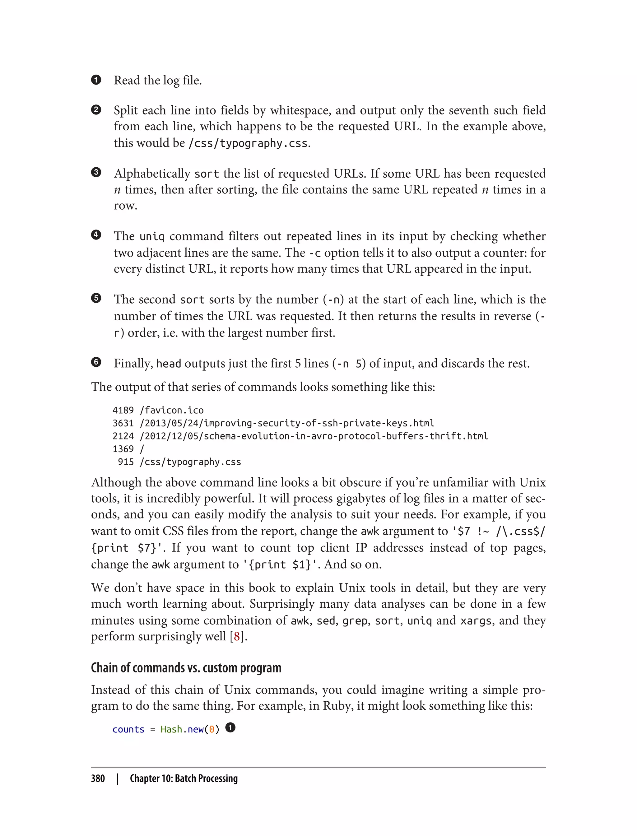 Read the log file.
Split each line into fields by whitespace, and output only the seventh such field
from each line, which happens to be the requested URL. In the example above,
this would be /css/typography.css.
Alphabetically sort the list of requested URLs. If some URL has been requested
n times, then after sorting, the file contains the same URL repeated n times in a
row.
The uniq command filters out repeated lines in its input by checking whether
two adjacent lines are the same. The -c option tells it to also output a counter: for
every distinct URL, it reports how many times that URL appeared in the input.
The second sort sorts by the number (-n) at the start of each line, which is the
number of times the URL was requested. It then returns the results in reverse (-
r) order, i.e. with the largest number first.
Finally, head outputs just the first 5 lines (-n 5) of input, and discards the rest.
The output of that series of commands looks something like this:
4189 /favicon.ico
3631 /2013/05/24/improving-security-of-ssh-private-keys.html
2124 /2012/12/05/schema-evolution-in-avro-protocol-buffers-thrift.html
1369 /
915 /css/typography.css
Although the above command line looks a bit obscure if you’re unfamiliar with Unix
tools, it is incredibly powerful. It will process gigabytes of log files in a matter of sec‐
onds, and you can easily modify the analysis to suit your needs. For example, if you
want to omit CSS files from the report, change the awk argument to '$7 !~ /.css$/
{print $7}'. If you want to count top client IP addresses instead of top pages,
change the awk argument to '{print $1}'. And so on.
We don’t have space in this book to explain Unix tools in detail, but they are very
much worth learning about. Surprisingly many data analyses can be done in a few
minutes using some combination of awk, sed, grep, sort, uniq and xargs, and they
perform surprisingly well [8].
Chain of commands vs. custom program
Instead of this chain of Unix commands, you could imagine writing a simple pro‐
gram to do the same thing. For example, in Ruby, it might look something like this:
counts = Hash.new(0)
380 | Chapter 10: Batch Processing
 