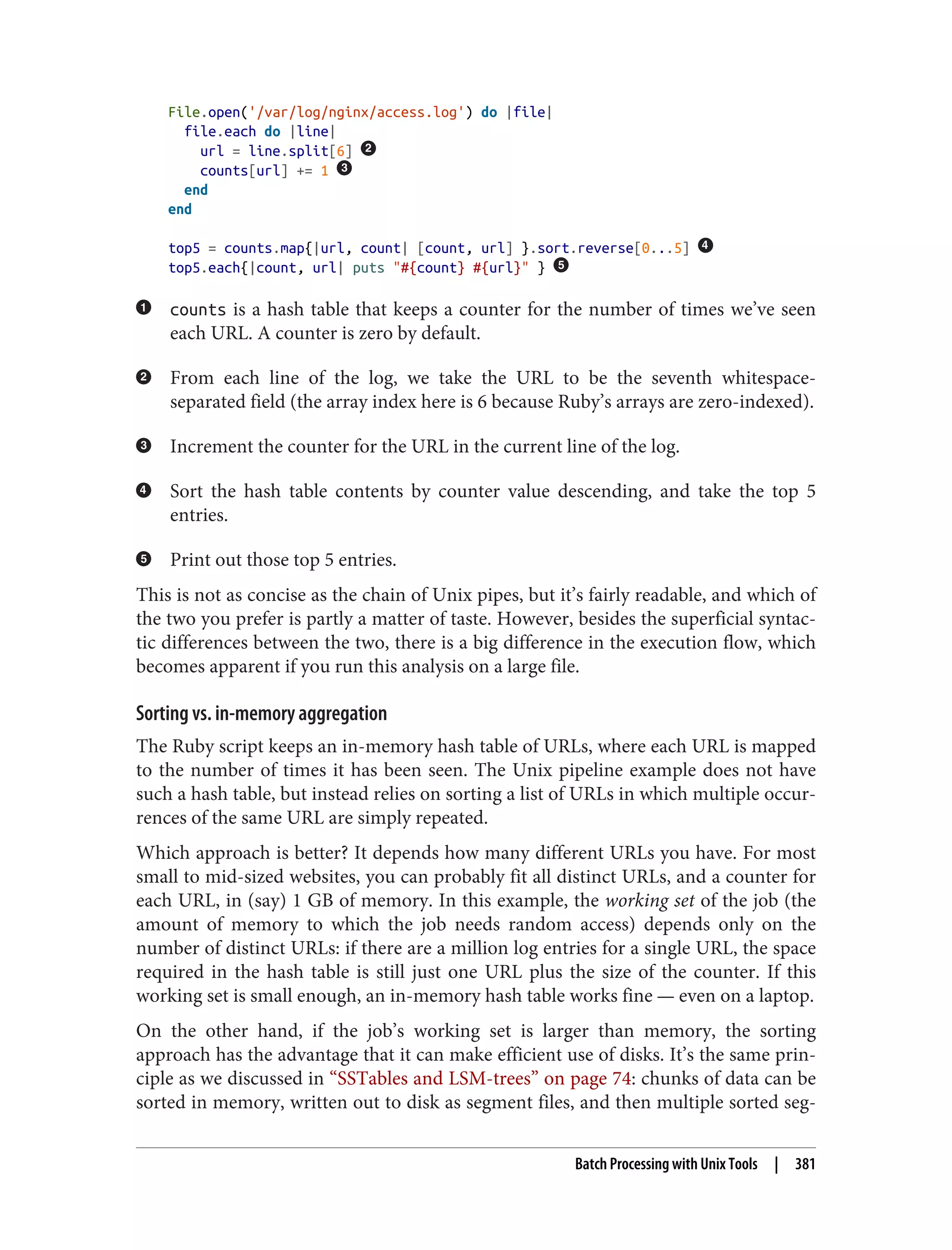 File.open('/var/log/nginx/access.log') do |file|
file.each do |line|
url = line.split[6]
counts[url] += 1
end
end
top5 = counts.map{|url, count| [count, url] }.sort.reverse[0...5]
top5.each{|count, url| puts "#{count} #{url}" }
counts is a hash table that keeps a counter for the number of times we’ve seen
each URL. A counter is zero by default.
From each line of the log, we take the URL to be the seventh whitespace-
separated field (the array index here is 6 because Ruby’s arrays are zero-indexed).
Increment the counter for the URL in the current line of the log.
Sort the hash table contents by counter value descending, and take the top 5
entries.
Print out those top 5 entries.
This is not as concise as the chain of Unix pipes, but it’s fairly readable, and which of
the two you prefer is partly a matter of taste. However, besides the superficial syntac‐
tic differences between the two, there is a big difference in the execution flow, which
becomes apparent if you run this analysis on a large file.
Sorting vs. in-memory aggregation
The Ruby script keeps an in-memory hash table of URLs, where each URL is mapped
to the number of times it has been seen. The Unix pipeline example does not have
such a hash table, but instead relies on sorting a list of URLs in which multiple occur‐
rences of the same URL are simply repeated.
Which approach is better? It depends how many different URLs you have. For most
small to mid-sized websites, you can probably fit all distinct URLs, and a counter for
each URL, in (say) 1 GB of memory. In this example, the working set of the job (the
amount of memory to which the job needs random access) depends only on the
number of distinct URLs: if there are a million log entries for a single URL, the space
required in the hash table is still just one URL plus the size of the counter. If this
working set is small enough, an in-memory hash table works fine — even on a laptop.
On the other hand, if the job’s working set is larger than memory, the sorting
approach has the advantage that it can make efficient use of disks. It’s the same prin‐
ciple as we discussed in “SSTables and LSM-trees” on page 74: chunks of data can be
sorted in memory, written out to disk as segment files, and then multiple sorted seg‐
Batch Processing with Unix Tools | 381
 