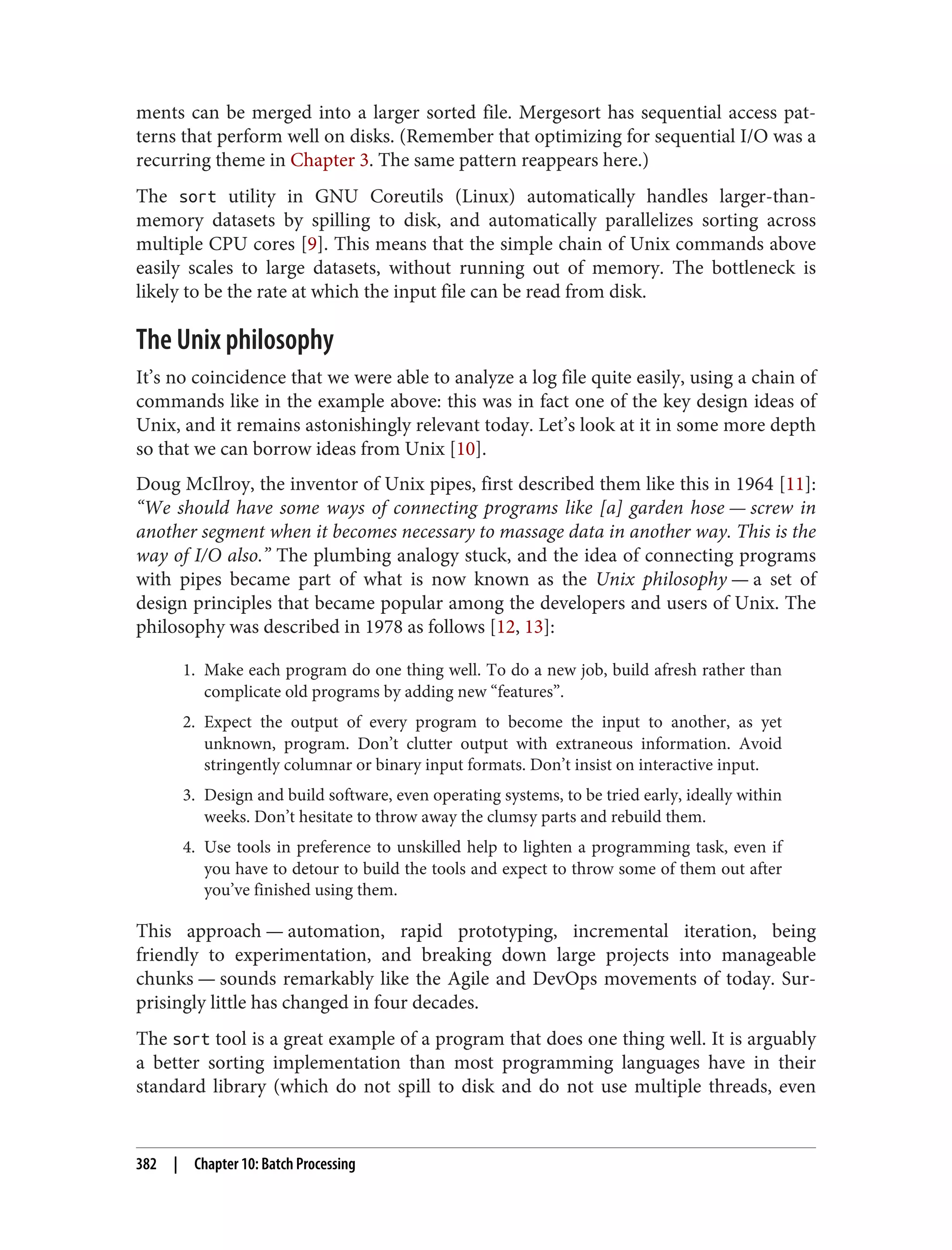 ments can be merged into a larger sorted file. Mergesort has sequential access pat‐
terns that perform well on disks. (Remember that optimizing for sequential I/O was a
recurring theme in Chapter 3. The same pattern reappears here.)
The sort utility in GNU Coreutils (Linux) automatically handles larger-than-
memory datasets by spilling to disk, and automatically parallelizes sorting across
multiple CPU cores [9]. This means that the simple chain of Unix commands above
easily scales to large datasets, without running out of memory. The bottleneck is
likely to be the rate at which the input file can be read from disk.
The Unix philosophy
It’s no coincidence that we were able to analyze a log file quite easily, using a chain of
commands like in the example above: this was in fact one of the key design ideas of
Unix, and it remains astonishingly relevant today. Let’s look at it in some more depth
so that we can borrow ideas from Unix [10].
Doug McIlroy, the inventor of Unix pipes, first described them like this in 1964 [11]:
“We should have some ways of connecting programs like [a] garden hose — screw in
another segment when it becomes necessary to massage data in another way. This is the
way of I/O also.” The plumbing analogy stuck, and the idea of connecting programs
with pipes became part of what is now known as the Unix philosophy — a set of
design principles that became popular among the developers and users of Unix. The
philosophy was described in 1978 as follows [12, 13]:
1. Make each program do one thing well. To do a new job, build afresh rather than
complicate old programs by adding new “features”.
2. Expect the output of every program to become the input to another, as yet
unknown, program. Don’t clutter output with extraneous information. Avoid
stringently columnar or binary input formats. Don’t insist on interactive input.
3. Design and build software, even operating systems, to be tried early, ideally within
weeks. Don’t hesitate to throw away the clumsy parts and rebuild them.
4. Use tools in preference to unskilled help to lighten a programming task, even if
you have to detour to build the tools and expect to throw some of them out after
you’ve finished using them.
This approach — automation, rapid prototyping, incremental iteration, being
friendly to experimentation, and breaking down large projects into manageable
chunks — sounds remarkably like the Agile and DevOps movements of today. Sur‐
prisingly little has changed in four decades.
The sort tool is a great example of a program that does one thing well. It is arguably
a better sorting implementation than most programming languages have in their
standard library (which do not spill to disk and do not use multiple threads, even
382 | Chapter 10: Batch Processing
 