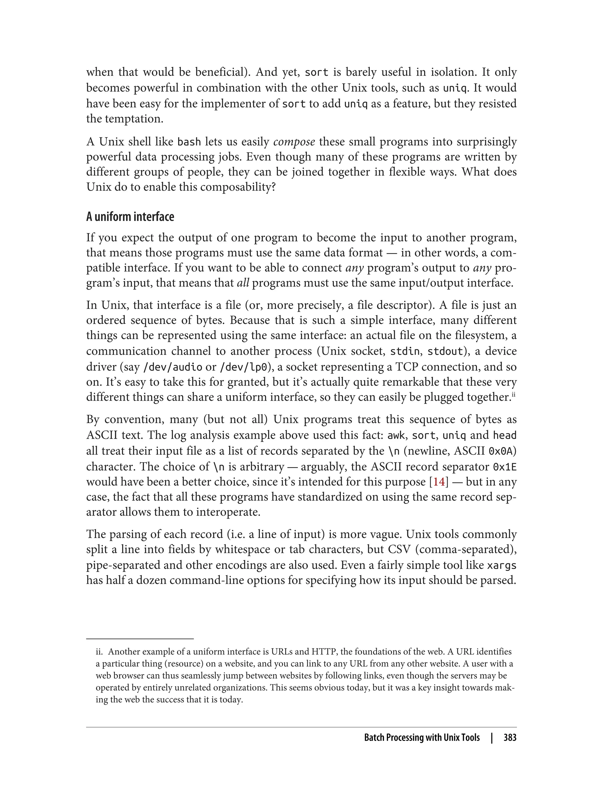 ii. Another example of a uniform interface is URLs and HTTP, the foundations of the web. A URL identifies
a particular thing (resource) on a website, and you can link to any URL from any other website. A user with a
web browser can thus seamlessly jump between websites by following links, even though the servers may be
operated by entirely unrelated organizations. This seems obvious today, but it was a key insight towards mak‐
ing the web the success that it is today.
when that would be beneficial). And yet, sort is barely useful in isolation. It only
becomes powerful in combination with the other Unix tools, such as uniq. It would
have been easy for the implementer of sort to add uniq as a feature, but they resisted
the temptation.
A Unix shell like bash lets us easily compose these small programs into surprisingly
powerful data processing jobs. Even though many of these programs are written by
different groups of people, they can be joined together in flexible ways. What does
Unix do to enable this composability?
A uniform interface
If you expect the output of one program to become the input to another program,
that means those programs must use the same data format — in other words, a com‐
patible interface. If you want to be able to connect any program’s output to any pro‐
gram’s input, that means that all programs must use the same input/output interface.
In Unix, that interface is a file (or, more precisely, a file descriptor). A file is just an
ordered sequence of bytes. Because that is such a simple interface, many different
things can be represented using the same interface: an actual file on the filesystem, a
communication channel to another process (Unix socket, stdin, stdout), a device
driver (say /dev/audio or /dev/lp0), a socket representing a TCP connection, and so
on. It’s easy to take this for granted, but it’s actually quite remarkable that these very
different things can share a uniform interface, so they can easily be plugged together.ii
By convention, many (but not all) Unix programs treat this sequence of bytes as
ASCII text. The log analysis example above used this fact: awk, sort, uniq and head
all treat their input file as a list of records separated by the n (newline, ASCII 0x0A)
character. The choice of n is arbitrary — arguably, the ASCII record separator 0x1E
would have been a better choice, since it’s intended for this purpose [14] — but in any
case, the fact that all these programs have standardized on using the same record sep‐
arator allows them to interoperate.
The parsing of each record (i.e. a line of input) is more vague. Unix tools commonly
split a line into fields by whitespace or tab characters, but CSV (comma-separated),
pipe-separated and other encodings are also used. Even a fairly simple tool like xargs
has half a dozen command-line options for specifying how its input should be parsed.
Batch Processing with Unix Tools | 383
 