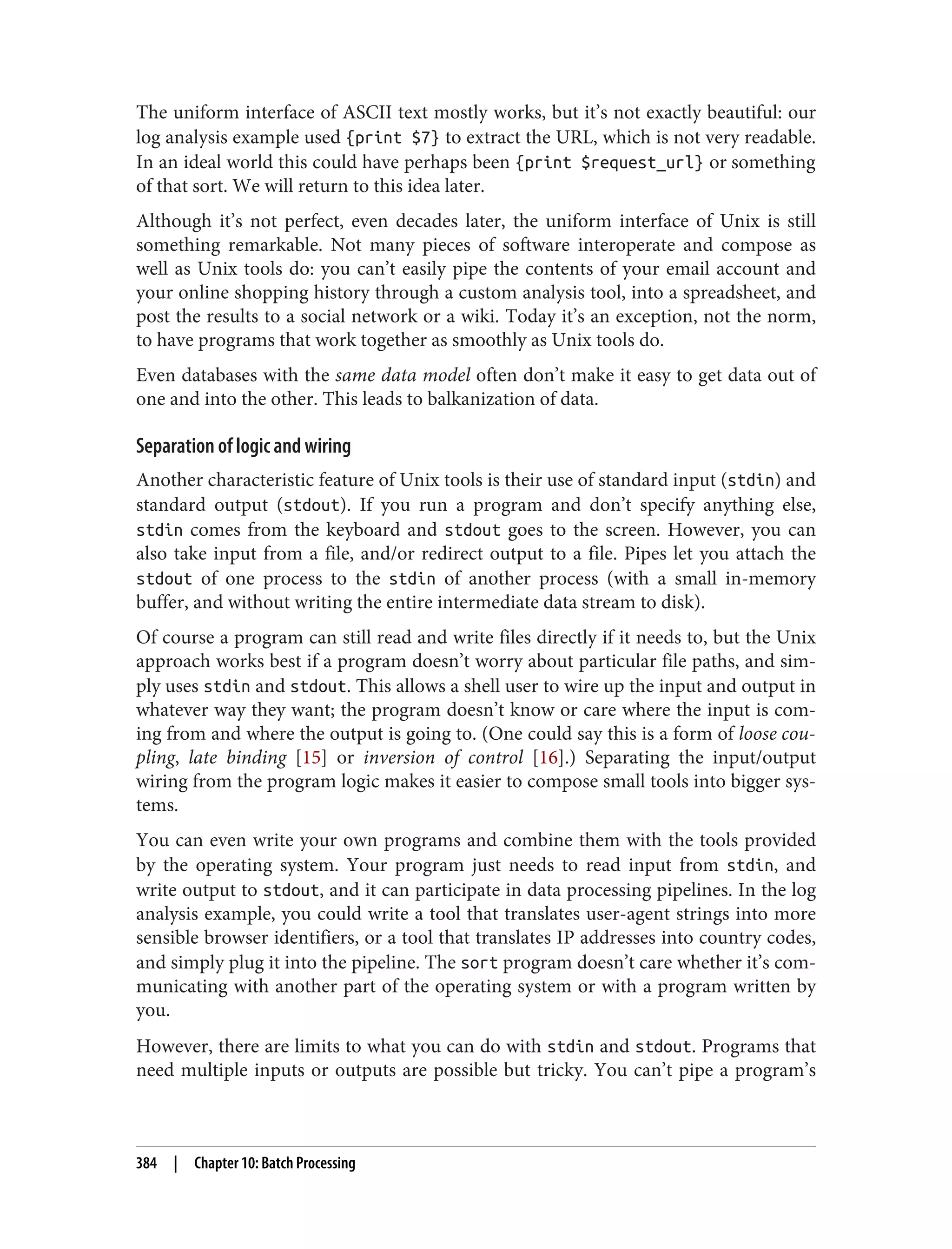 The uniform interface of ASCII text mostly works, but it’s not exactly beautiful: our
log analysis example used {print $7} to extract the URL, which is not very readable.
In an ideal world this could have perhaps been {print $request_url} or something
of that sort. We will return to this idea later.
Although it’s not perfect, even decades later, the uniform interface of Unix is still
something remarkable. Not many pieces of software interoperate and compose as
well as Unix tools do: you can’t easily pipe the contents of your email account and
your online shopping history through a custom analysis tool, into a spreadsheet, and
post the results to a social network or a wiki. Today it’s an exception, not the norm,
to have programs that work together as smoothly as Unix tools do.
Even databases with the same data model often don’t make it easy to get data out of
one and into the other. This leads to balkanization of data.
Separation of logic and wiring
Another characteristic feature of Unix tools is their use of standard input (stdin) and
standard output (stdout). If you run a program and don’t specify anything else,
stdin comes from the keyboard and stdout goes to the screen. However, you can
also take input from a file, and/or redirect output to a file. Pipes let you attach the
stdout of one process to the stdin of another process (with a small in-memory
buffer, and without writing the entire intermediate data stream to disk).
Of course a program can still read and write files directly if it needs to, but the Unix
approach works best if a program doesn’t worry about particular file paths, and sim‐
ply uses stdin and stdout. This allows a shell user to wire up the input and output in
whatever way they want; the program doesn’t know or care where the input is com‐
ing from and where the output is going to. (One could say this is a form of loose cou‐
pling, late binding [15] or inversion of control [16].) Separating the input/output
wiring from the program logic makes it easier to compose small tools into bigger sys‐
tems.
You can even write your own programs and combine them with the tools provided
by the operating system. Your program just needs to read input from stdin, and
write output to stdout, and it can participate in data processing pipelines. In the log
analysis example, you could write a tool that translates user-agent strings into more
sensible browser identifiers, or a tool that translates IP addresses into country codes,
and simply plug it into the pipeline. The sort program doesn’t care whether it’s com‐
municating with another part of the operating system or with a program written by
you.
However, there are limits to what you can do with stdin and stdout. Programs that
need multiple inputs or outputs are possible but tricky. You can’t pipe a program’s
384 | Chapter 10: Batch Processing
 