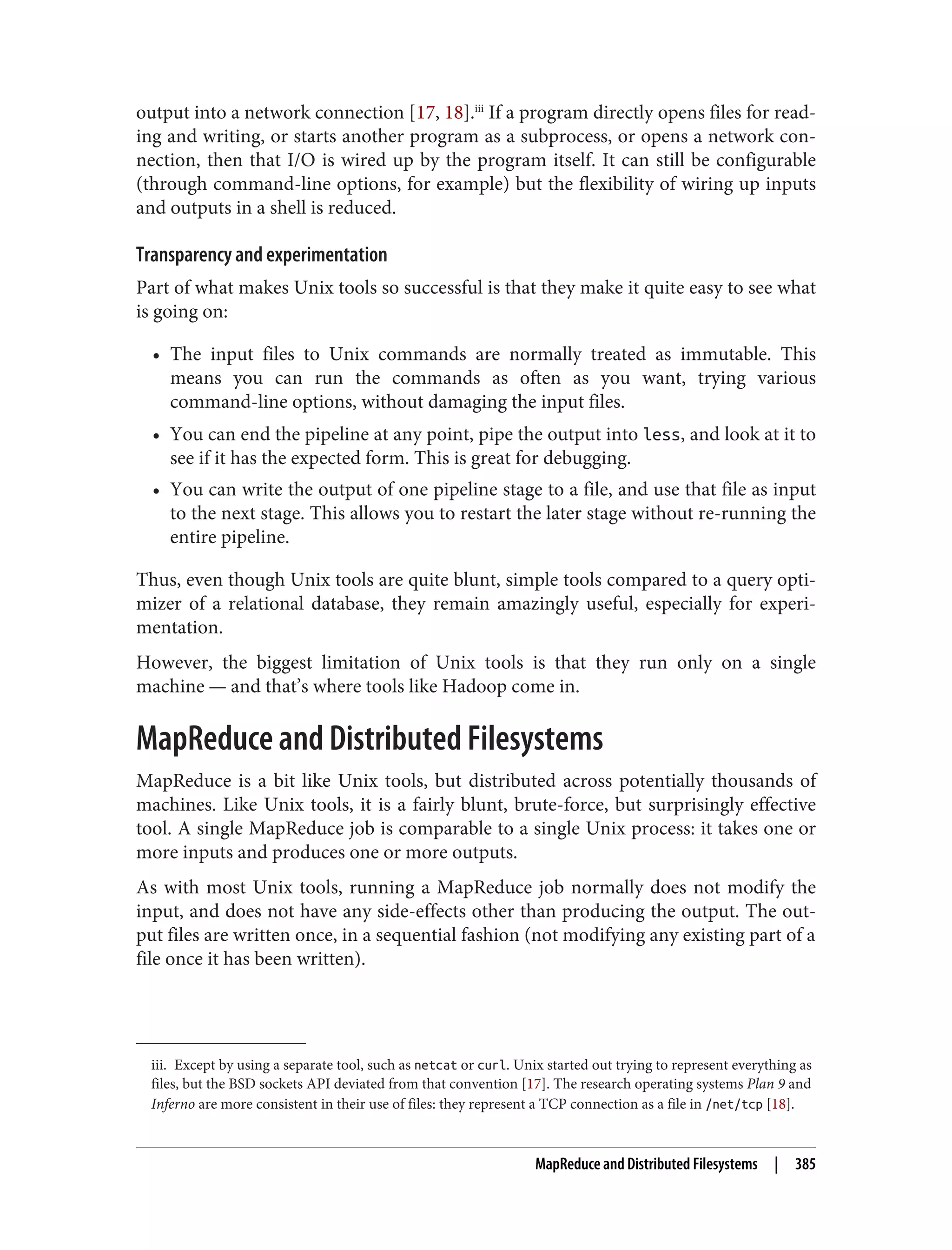 iii. Except by using a separate tool, such as netcat or curl. Unix started out trying to represent everything as
files, but the BSD sockets API deviated from that convention [17]. The research operating systems Plan 9 and
Inferno are more consistent in their use of files: they represent a TCP connection as a file in /net/tcp [18].
output into a network connection [17, 18].iii
If a program directly opens files for read‐
ing and writing, or starts another program as a subprocess, or opens a network con‐
nection, then that I/O is wired up by the program itself. It can still be configurable
(through command-line options, for example) but the flexibility of wiring up inputs
and outputs in a shell is reduced.
Transparency and experimentation
Part of what makes Unix tools so successful is that they make it quite easy to see what
is going on:
• The input files to Unix commands are normally treated as immutable. This
means you can run the commands as often as you want, trying various
command-line options, without damaging the input files.
• You can end the pipeline at any point, pipe the output into less, and look at it to
see if it has the expected form. This is great for debugging.
• You can write the output of one pipeline stage to a file, and use that file as input
to the next stage. This allows you to restart the later stage without re-running the
entire pipeline.
Thus, even though Unix tools are quite blunt, simple tools compared to a query opti‐
mizer of a relational database, they remain amazingly useful, especially for experi‐
mentation.
However, the biggest limitation of Unix tools is that they run only on a single
machine — and that’s where tools like Hadoop come in.
MapReduce and Distributed Filesystems
MapReduce is a bit like Unix tools, but distributed across potentially thousands of
machines. Like Unix tools, it is a fairly blunt, brute-force, but surprisingly effective
tool. A single MapReduce job is comparable to a single Unix process: it takes one or
more inputs and produces one or more outputs.
As with most Unix tools, running a MapReduce job normally does not modify the
input, and does not have any side-effects other than producing the output. The out‐
put files are written once, in a sequential fashion (not modifying any existing part of a
file once it has been written).
MapReduce and Distributed Filesystems | 385
 