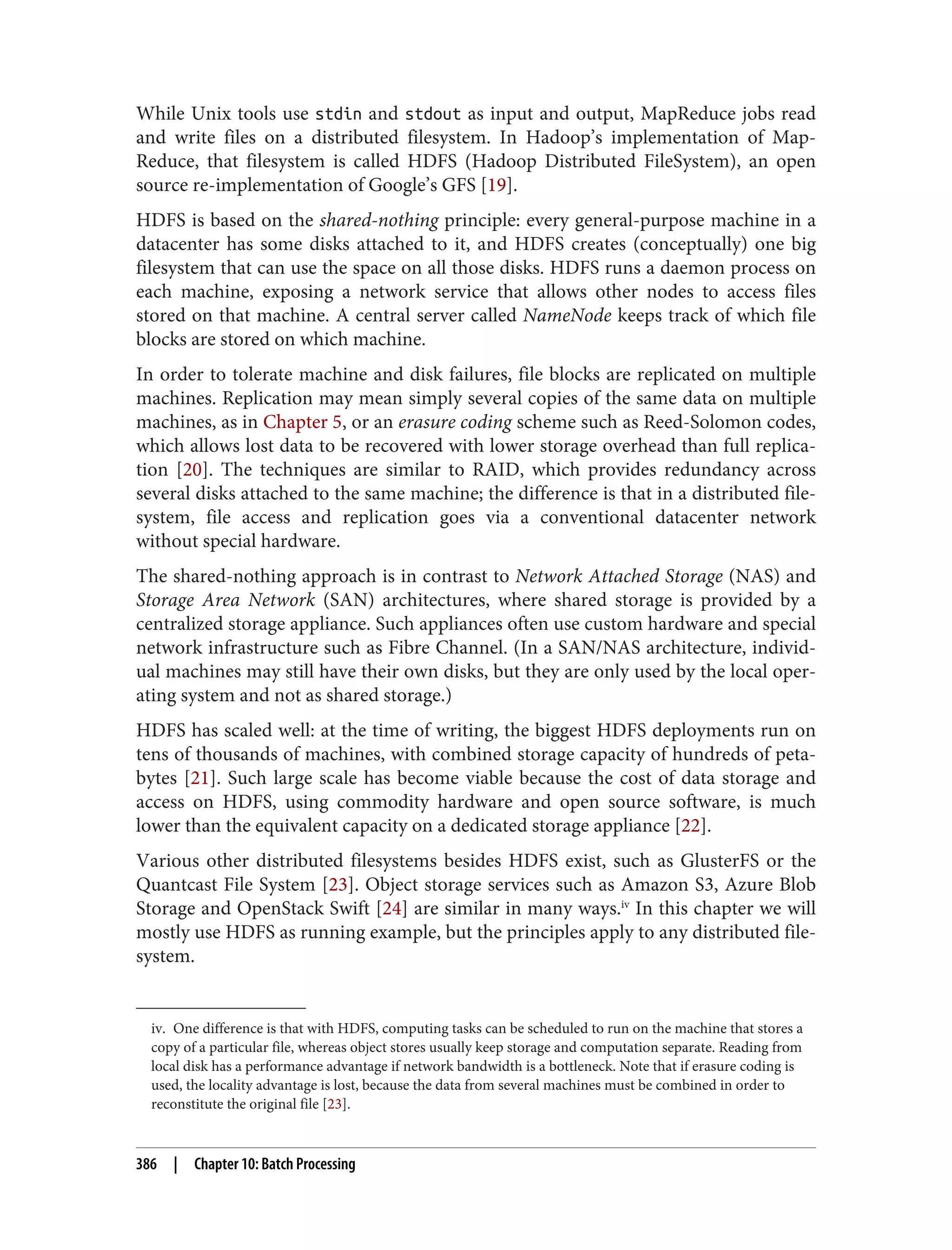 iv. One difference is that with HDFS, computing tasks can be scheduled to run on the machine that stores a
copy of a particular file, whereas object stores usually keep storage and computation separate. Reading from
local disk has a performance advantage if network bandwidth is a bottleneck. Note that if erasure coding is
used, the locality advantage is lost, because the data from several machines must be combined in order to
reconstitute the original file [23].
While Unix tools use stdin and stdout as input and output, MapReduce jobs read
and write files on a distributed filesystem. In Hadoop’s implementation of Map‐
Reduce, that filesystem is called HDFS (Hadoop Distributed FileSystem), an open
source re-implementation of Google’s GFS [19].
HDFS is based on the shared-nothing principle: every general-purpose machine in a
datacenter has some disks attached to it, and HDFS creates (conceptually) one big
filesystem that can use the space on all those disks. HDFS runs a daemon process on
each machine, exposing a network service that allows other nodes to access files
stored on that machine. A central server called NameNode keeps track of which file
blocks are stored on which machine.
In order to tolerate machine and disk failures, file blocks are replicated on multiple
machines. Replication may mean simply several copies of the same data on multiple
machines, as in Chapter 5, or an erasure coding scheme such as Reed-Solomon codes,
which allows lost data to be recovered with lower storage overhead than full replica‐
tion [20]. The techniques are similar to RAID, which provides redundancy across
several disks attached to the same machine; the difference is that in a distributed file‐
system, file access and replication goes via a conventional datacenter network
without special hardware.
The shared-nothing approach is in contrast to Network Attached Storage (NAS) and
Storage Area Network (SAN) architectures, where shared storage is provided by a
centralized storage appliance. Such appliances often use custom hardware and special
network infrastructure such as Fibre Channel. (In a SAN/NAS architecture, individ‐
ual machines may still have their own disks, but they are only used by the local oper‐
ating system and not as shared storage.)
HDFS has scaled well: at the time of writing, the biggest HDFS deployments run on
tens of thousands of machines, with combined storage capacity of hundreds of peta‐
bytes [21]. Such large scale has become viable because the cost of data storage and
access on HDFS, using commodity hardware and open source software, is much
lower than the equivalent capacity on a dedicated storage appliance [22].
Various other distributed filesystems besides HDFS exist, such as GlusterFS or the
Quantcast File System [23]. Object storage services such as Amazon S3, Azure Blob
Storage and OpenStack Swift [24] are similar in many ways.iv
In this chapter we will
mostly use HDFS as running example, but the principles apply to any distributed file‐
system.
386 | Chapter 10: Batch Processing
 