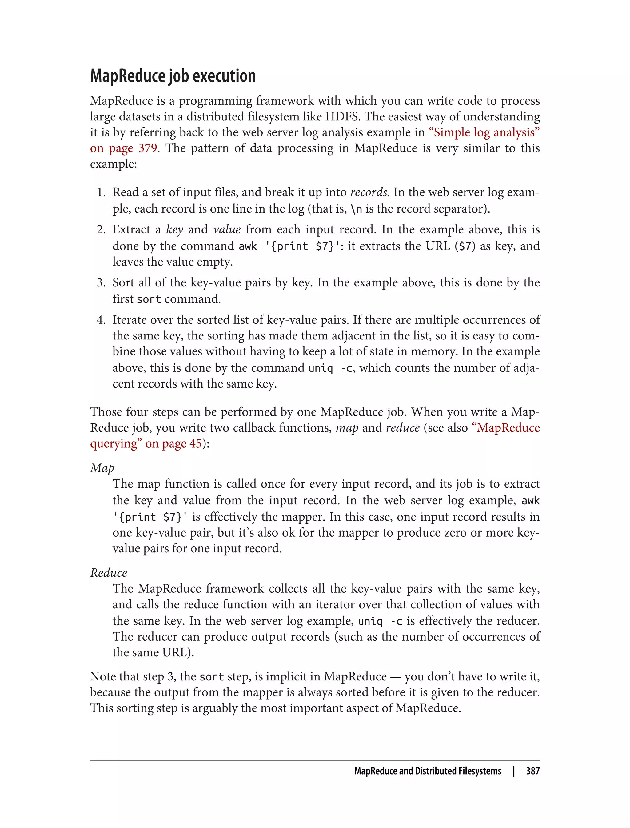 MapReduce job execution
MapReduce is a programming framework with which you can write code to process
large datasets in a distributed filesystem like HDFS. The easiest way of understanding
it is by referring back to the web server log analysis example in “Simple log analysis”
on page 379. The pattern of data processing in MapReduce is very similar to this
example:
1. Read a set of input files, and break it up into records. In the web server log exam‐
ple, each record is one line in the log (that is, n is the record separator).
2. Extract a key and value from each input record. In the example above, this is
done by the command awk '{print $7}': it extracts the URL ($7) as key, and
leaves the value empty.
3. Sort all of the key-value pairs by key. In the example above, this is done by the
first sort command.
4. Iterate over the sorted list of key-value pairs. If there are multiple occurrences of
the same key, the sorting has made them adjacent in the list, so it is easy to com‐
bine those values without having to keep a lot of state in memory. In the example
above, this is done by the command uniq -c, which counts the number of adja‐
cent records with the same key.
Those four steps can be performed by one MapReduce job. When you write a Map‐
Reduce job, you write two callback functions, map and reduce (see also “MapReduce
querying” on page 45):
Map
The map function is called once for every input record, and its job is to extract
the key and value from the input record. In the web server log example, awk
'{print $7}' is effectively the mapper. In this case, one input record results in
one key-value pair, but it’s also ok for the mapper to produce zero or more key-
value pairs for one input record.
Reduce
The MapReduce framework collects all the key-value pairs with the same key,
and calls the reduce function with an iterator over that collection of values with
the same key. In the web server log example, uniq -c is effectively the reducer.
The reducer can produce output records (such as the number of occurrences of
the same URL).
Note that step 3, the sort step, is implicit in MapReduce — you don’t have to write it,
because the output from the mapper is always sorted before it is given to the reducer.
This sorting step is arguably the most important aspect of MapReduce.
MapReduce and Distributed Filesystems | 387
 