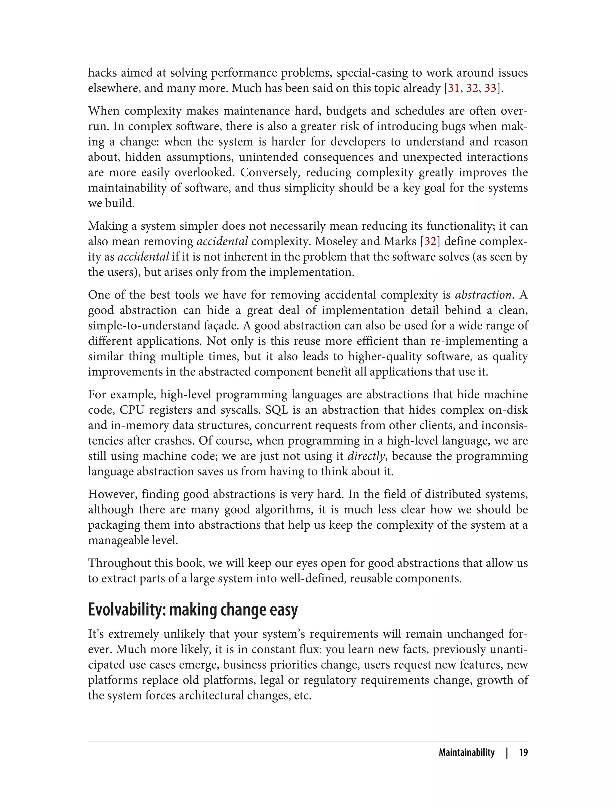 hacks aimed at solving performance problems, special-casing to work around issues
elsewhere, and many more. Much has been said on this topic already [31, 32, 33].
When complexity makes maintenance hard, budgets and schedules are often over‐
run. In complex software, there is also a greater risk of introducing bugs when mak‐
ing a change: when the system is harder for developers to understand and reason
about, hidden assumptions, unintended consequences and unexpected interactions
are more easily overlooked. Conversely, reducing complexity greatly improves the
maintainability of software, and thus simplicity should be a key goal for the systems
we build.
Making a system simpler does not necessarily mean reducing its functionality; it can
also mean removing accidental complexity. Moseley and Marks [32] define complex‐
ity as accidental if it is not inherent in the problem that the software solves (as seen by
the users), but arises only from the implementation.
One of the best tools we have for removing accidental complexity is abstraction. A
good abstraction can hide a great deal of implementation detail behind a clean,
simple-to-understand façade. A good abstraction can also be used for a wide range of
different applications. Not only is this reuse more efficient than re-implementing a
similar thing multiple times, but it also leads to higher-quality software, as quality
improvements in the abstracted component benefit all applications that use it.
For example, high-level programming languages are abstractions that hide machine
code, CPU registers and syscalls. SQL is an abstraction that hides complex on-disk
and in-memory data structures, concurrent requests from other clients, and inconsis‐
tencies after crashes. Of course, when programming in a high-level language, we are
still using machine code; we are just not using it directly, because the programming
language abstraction saves us from having to think about it.
However, finding good abstractions is very hard. In the field of distributed systems,
although there are many good algorithms, it is much less clear how we should be
packaging them into abstractions that help us keep the complexity of the system at a
manageable level.
Throughout this book, we will keep our eyes open for good abstractions that allow us
to extract parts of a large system into well-defined, reusable components.
Evolvability: making change easy
It’s extremely unlikely that your system’s requirements will remain unchanged for‐
ever. Much more likely, it is in constant flux: you learn new facts, previously unanti‐
cipated use cases emerge, business priorities change, users request new features, new
platforms replace old platforms, legal or regulatory requirements change, growth of
the system forces architectural changes, etc.
Maintainability | 19
 