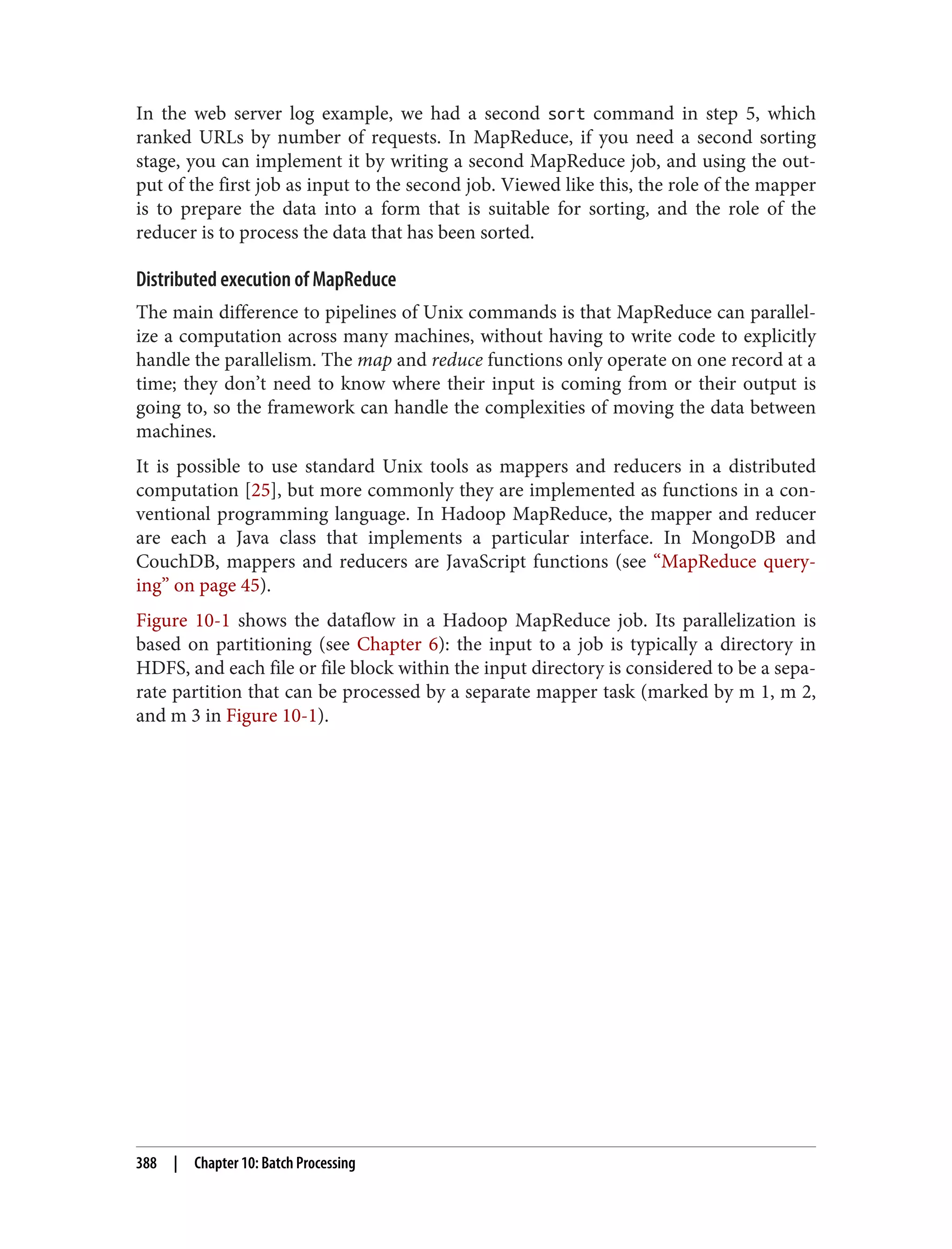 In the web server log example, we had a second sort command in step 5, which
ranked URLs by number of requests. In MapReduce, if you need a second sorting
stage, you can implement it by writing a second MapReduce job, and using the out‐
put of the first job as input to the second job. Viewed like this, the role of the mapper
is to prepare the data into a form that is suitable for sorting, and the role of the
reducer is to process the data that has been sorted.
Distributed execution of MapReduce
The main difference to pipelines of Unix commands is that MapReduce can parallel‐
ize a computation across many machines, without having to write code to explicitly
handle the parallelism. The map and reduce functions only operate on one record at a
time; they don’t need to know where their input is coming from or their output is
going to, so the framework can handle the complexities of moving the data between
machines.
It is possible to use standard Unix tools as mappers and reducers in a distributed
computation [25], but more commonly they are implemented as functions in a con‐
ventional programming language. In Hadoop MapReduce, the mapper and reducer
are each a Java class that implements a particular interface. In MongoDB and
CouchDB, mappers and reducers are JavaScript functions (see “MapReduce query‐
ing” on page 45).
Figure 10-1 shows the dataflow in a Hadoop MapReduce job. Its parallelization is
based on partitioning (see Chapter 6): the input to a job is typically a directory in
HDFS, and each file or file block within the input directory is considered to be a sepa‐
rate partition that can be processed by a separate mapper task (marked by m 1, m 2,
and m 3 in Figure 10-1).
388 | Chapter 10: Batch Processing
 