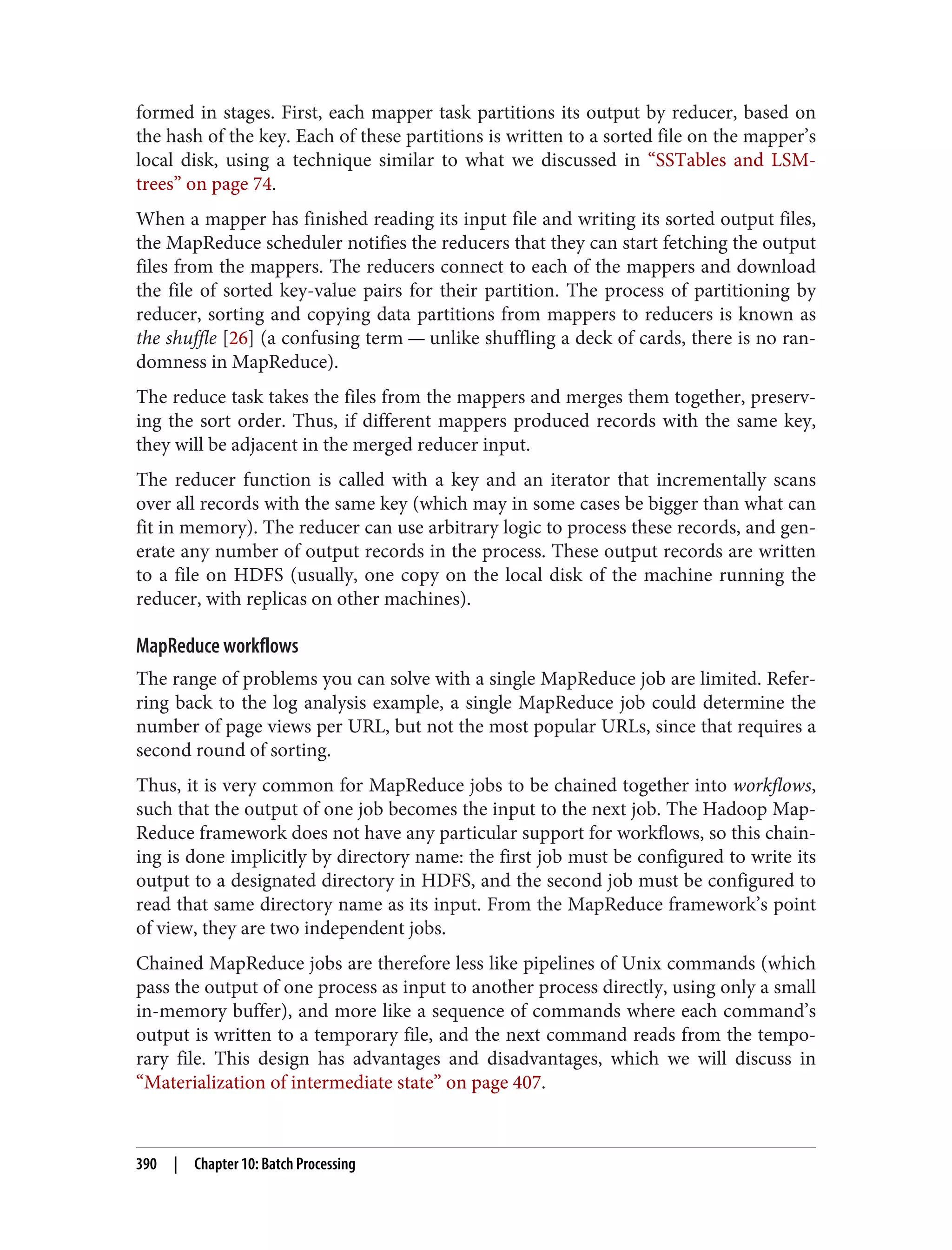 formed in stages. First, each mapper task partitions its output by reducer, based on
the hash of the key. Each of these partitions is written to a sorted file on the mapper’s
local disk, using a technique similar to what we discussed in “SSTables and LSM-
trees” on page 74.
When a mapper has finished reading its input file and writing its sorted output files,
the MapReduce scheduler notifies the reducers that they can start fetching the output
files from the mappers. The reducers connect to each of the mappers and download
the file of sorted key-value pairs for their partition. The process of partitioning by
reducer, sorting and copying data partitions from mappers to reducers is known as
the shuffle [26] (a confusing term — unlike shuffling a deck of cards, there is no ran‐
domness in MapReduce).
The reduce task takes the files from the mappers and merges them together, preserv‐
ing the sort order. Thus, if different mappers produced records with the same key,
they will be adjacent in the merged reducer input.
The reducer function is called with a key and an iterator that incrementally scans
over all records with the same key (which may in some cases be bigger than what can
fit in memory). The reducer can use arbitrary logic to process these records, and gen‐
erate any number of output records in the process. These output records are written
to a file on HDFS (usually, one copy on the local disk of the machine running the
reducer, with replicas on other machines).
MapReduce workflows
The range of problems you can solve with a single MapReduce job are limited. Refer‐
ring back to the log analysis example, a single MapReduce job could determine the
number of page views per URL, but not the most popular URLs, since that requires a
second round of sorting.
Thus, it is very common for MapReduce jobs to be chained together into workflows,
such that the output of one job becomes the input to the next job. The Hadoop Map‐
Reduce framework does not have any particular support for workflows, so this chain‐
ing is done implicitly by directory name: the first job must be configured to write its
output to a designated directory in HDFS, and the second job must be configured to
read that same directory name as its input. From the MapReduce framework’s point
of view, they are two independent jobs.
Chained MapReduce jobs are therefore less like pipelines of Unix commands (which
pass the output of one process as input to another process directly, using only a small
in-memory buffer), and more like a sequence of commands where each command’s
output is written to a temporary file, and the next command reads from the tempo‐
rary file. This design has advantages and disadvantages, which we will discuss in
“Materialization of intermediate state” on page 407.
390 | Chapter 10: Batch Processing
 