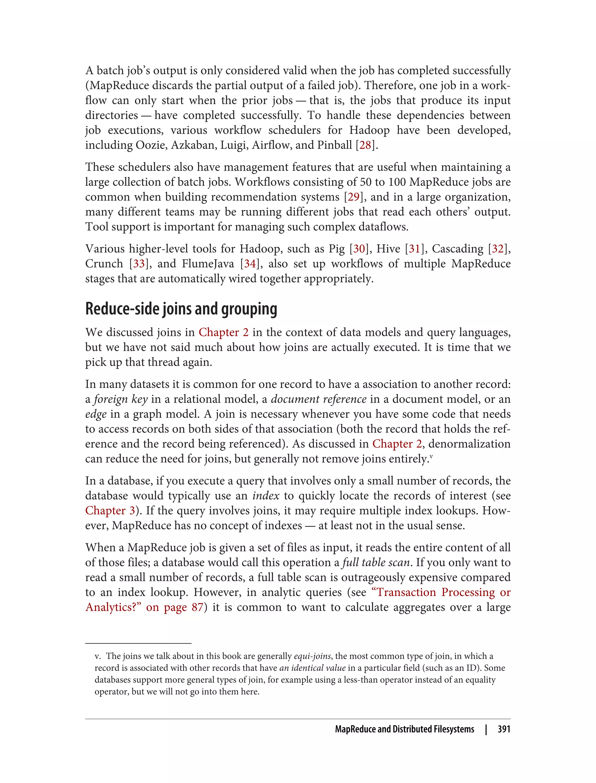 v. The joins we talk about in this book are generally equi-joins, the most common type of join, in which a
record is associated with other records that have an identical value in a particular field (such as an ID). Some
databases support more general types of join, for example using a less-than operator instead of an equality
operator, but we will not go into them here.
A batch job’s output is only considered valid when the job has completed successfully
(MapReduce discards the partial output of a failed job). Therefore, one job in a work‐
flow can only start when the prior jobs — that is, the jobs that produce its input
directories — have completed successfully. To handle these dependencies between
job executions, various workflow schedulers for Hadoop have been developed,
including Oozie, Azkaban, Luigi, Airflow, and Pinball [28].
These schedulers also have management features that are useful when maintaining a
large collection of batch jobs. Workflows consisting of 50 to 100 MapReduce jobs are
common when building recommendation systems [29], and in a large organization,
many different teams may be running different jobs that read each others’ output.
Tool support is important for managing such complex dataflows.
Various higher-level tools for Hadoop, such as Pig [30], Hive [31], Cascading [32],
Crunch [33], and FlumeJava [34], also set up workflows of multiple MapReduce
stages that are automatically wired together appropriately.
Reduce-side joins and grouping
We discussed joins in Chapter 2 in the context of data models and query languages,
but we have not said much about how joins are actually executed. It is time that we
pick up that thread again.
In many datasets it is common for one record to have a association to another record:
a foreign key in a relational model, a document reference in a document model, or an
edge in a graph model. A join is necessary whenever you have some code that needs
to access records on both sides of that association (both the record that holds the ref‐
erence and the record being referenced). As discussed in Chapter 2, denormalization
can reduce the need for joins, but generally not remove joins entirely.v
In a database, if you execute a query that involves only a small number of records, the
database would typically use an index to quickly locate the records of interest (see
Chapter 3). If the query involves joins, it may require multiple index lookups. How‐
ever, MapReduce has no concept of indexes — at least not in the usual sense.
When a MapReduce job is given a set of files as input, it reads the entire content of all
of those files; a database would call this operation a full table scan. If you only want to
read a small number of records, a full table scan is outrageously expensive compared
to an index lookup. However, in analytic queries (see “Transaction Processing or
Analytics?” on page 87) it is common to want to calculate aggregates over a large
MapReduce and Distributed Filesystems | 391
 