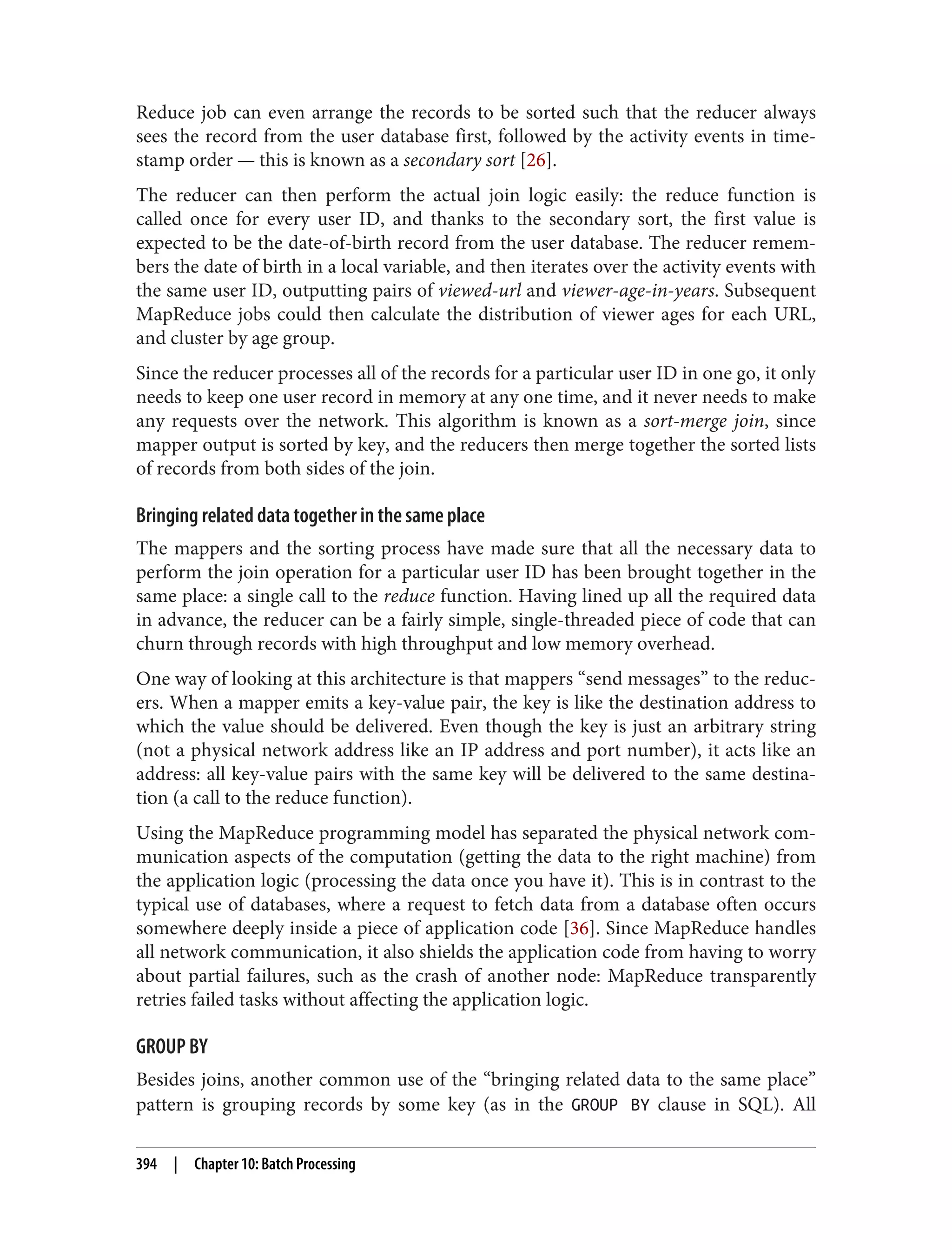 Reduce job can even arrange the records to be sorted such that the reducer always
sees the record from the user database first, followed by the activity events in time‐
stamp order — this is known as a secondary sort [26].
The reducer can then perform the actual join logic easily: the reduce function is
called once for every user ID, and thanks to the secondary sort, the first value is
expected to be the date-of-birth record from the user database. The reducer remem‐
bers the date of birth in a local variable, and then iterates over the activity events with
the same user ID, outputting pairs of viewed-url and viewer-age-in-years. Subsequent
MapReduce jobs could then calculate the distribution of viewer ages for each URL,
and cluster by age group.
Since the reducer processes all of the records for a particular user ID in one go, it only
needs to keep one user record in memory at any one time, and it never needs to make
any requests over the network. This algorithm is known as a sort-merge join, since
mapper output is sorted by key, and the reducers then merge together the sorted lists
of records from both sides of the join.
Bringing related data together in the same place
The mappers and the sorting process have made sure that all the necessary data to
perform the join operation for a particular user ID has been brought together in the
same place: a single call to the reduce function. Having lined up all the required data
in advance, the reducer can be a fairly simple, single-threaded piece of code that can
churn through records with high throughput and low memory overhead.
One way of looking at this architecture is that mappers “send messages” to the reduc‐
ers. When a mapper emits a key-value pair, the key is like the destination address to
which the value should be delivered. Even though the key is just an arbitrary string
(not a physical network address like an IP address and port number), it acts like an
address: all key-value pairs with the same key will be delivered to the same destina‐
tion (a call to the reduce function).
Using the MapReduce programming model has separated the physical network com‐
munication aspects of the computation (getting the data to the right machine) from
the application logic (processing the data once you have it). This is in contrast to the
typical use of databases, where a request to fetch data from a database often occurs
somewhere deeply inside a piece of application code [36]. Since MapReduce handles
all network communication, it also shields the application code from having to worry
about partial failures, such as the crash of another node: MapReduce transparently
retries failed tasks without affecting the application logic.
GROUP BY
Besides joins, another common use of the “bringing related data to the same place”
pattern is grouping records by some key (as in the GROUP BY clause in SQL). All
394 | Chapter 10: Batch Processing
 