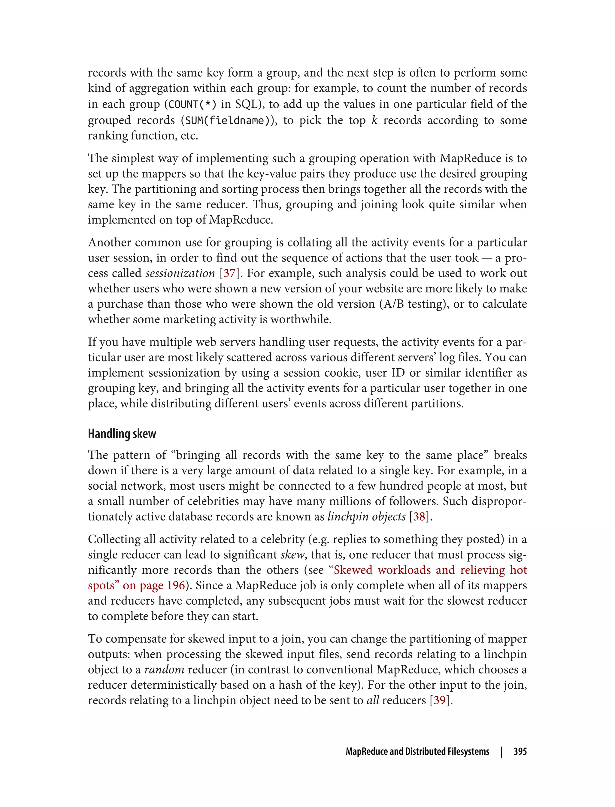 records with the same key form a group, and the next step is often to perform some
kind of aggregation within each group: for example, to count the number of records
in each group (COUNT(*) in SQL), to add up the values in one particular field of the
grouped records (SUM(fieldname)), to pick the top k records according to some
ranking function, etc.
The simplest way of implementing such a grouping operation with MapReduce is to
set up the mappers so that the key-value pairs they produce use the desired grouping
key. The partitioning and sorting process then brings together all the records with the
same key in the same reducer. Thus, grouping and joining look quite similar when
implemented on top of MapReduce.
Another common use for grouping is collating all the activity events for a particular
user session, in order to find out the sequence of actions that the user took — a pro‐
cess called sessionization [37]. For example, such analysis could be used to work out
whether users who were shown a new version of your website are more likely to make
a purchase than those who were shown the old version (A/B testing), or to calculate
whether some marketing activity is worthwhile.
If you have multiple web servers handling user requests, the activity events for a par‐
ticular user are most likely scattered across various different servers’ log files. You can
implement sessionization by using a session cookie, user ID or similar identifier as
grouping key, and bringing all the activity events for a particular user together in one
place, while distributing different users’ events across different partitions.
Handling skew
The pattern of “bringing all records with the same key to the same place” breaks
down if there is a very large amount of data related to a single key. For example, in a
social network, most users might be connected to a few hundred people at most, but
a small number of celebrities may have many millions of followers. Such dispropor‐
tionately active database records are known as linchpin objects [38].
Collecting all activity related to a celebrity (e.g. replies to something they posted) in a
single reducer can lead to significant skew, that is, one reducer that must process sig‐
nificantly more records than the others (see “Skewed workloads and relieving hot
spots” on page 196). Since a MapReduce job is only complete when all of its mappers
and reducers have completed, any subsequent jobs must wait for the slowest reducer
to complete before they can start.
To compensate for skewed input to a join, you can change the partitioning of mapper
outputs: when processing the skewed input files, send records relating to a linchpin
object to a random reducer (in contrast to conventional MapReduce, which chooses a
reducer deterministically based on a hash of the key). For the other input to the join,
records relating to a linchpin object need to be sent to all reducers [39].
MapReduce and Distributed Filesystems | 395
 