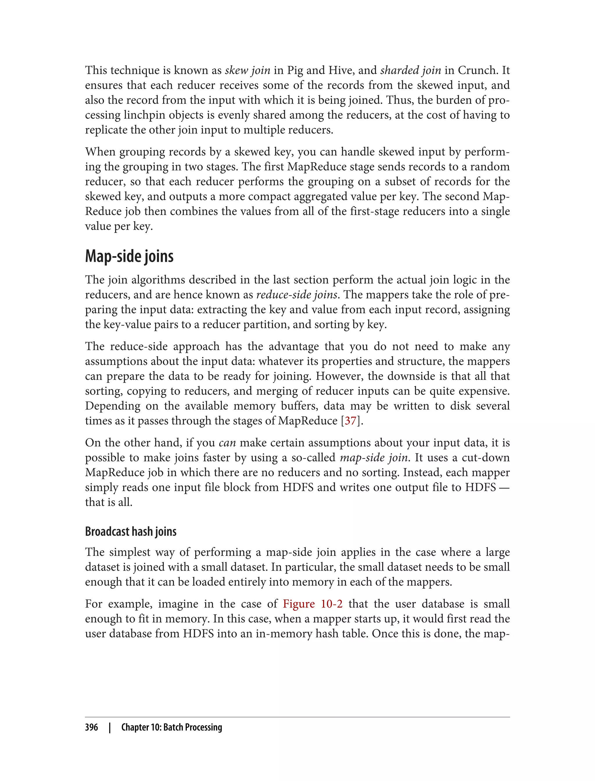 This technique is known as skew join in Pig and Hive, and sharded join in Crunch. It
ensures that each reducer receives some of the records from the skewed input, and
also the record from the input with which it is being joined. Thus, the burden of pro‐
cessing linchpin objects is evenly shared among the reducers, at the cost of having to
replicate the other join input to multiple reducers.
When grouping records by a skewed key, you can handle skewed input by perform‐
ing the grouping in two stages. The first MapReduce stage sends records to a random
reducer, so that each reducer performs the grouping on a subset of records for the
skewed key, and outputs a more compact aggregated value per key. The second Map‐
Reduce job then combines the values from all of the first-stage reducers into a single
value per key.
Map-side joins
The join algorithms described in the last section perform the actual join logic in the
reducers, and are hence known as reduce-side joins. The mappers take the role of pre‐
paring the input data: extracting the key and value from each input record, assigning
the key-value pairs to a reducer partition, and sorting by key.
The reduce-side approach has the advantage that you do not need to make any
assumptions about the input data: whatever its properties and structure, the mappers
can prepare the data to be ready for joining. However, the downside is that all that
sorting, copying to reducers, and merging of reducer inputs can be quite expensive.
Depending on the available memory buffers, data may be written to disk several
times as it passes through the stages of MapReduce [37].
On the other hand, if you can make certain assumptions about your input data, it is
possible to make joins faster by using a so-called map-side join. It uses a cut-down
MapReduce job in which there are no reducers and no sorting. Instead, each mapper
simply reads one input file block from HDFS and writes one output file to HDFS —
that is all.
Broadcast hash joins
The simplest way of performing a map-side join applies in the case where a large
dataset is joined with a small dataset. In particular, the small dataset needs to be small
enough that it can be loaded entirely into memory in each of the mappers.
For example, imagine in the case of Figure 10-2 that the user database is small
enough to fit in memory. In this case, when a mapper starts up, it would first read the
user database from HDFS into an in-memory hash table. Once this is done, the map‐
396 | Chapter 10: Batch Processing
 
