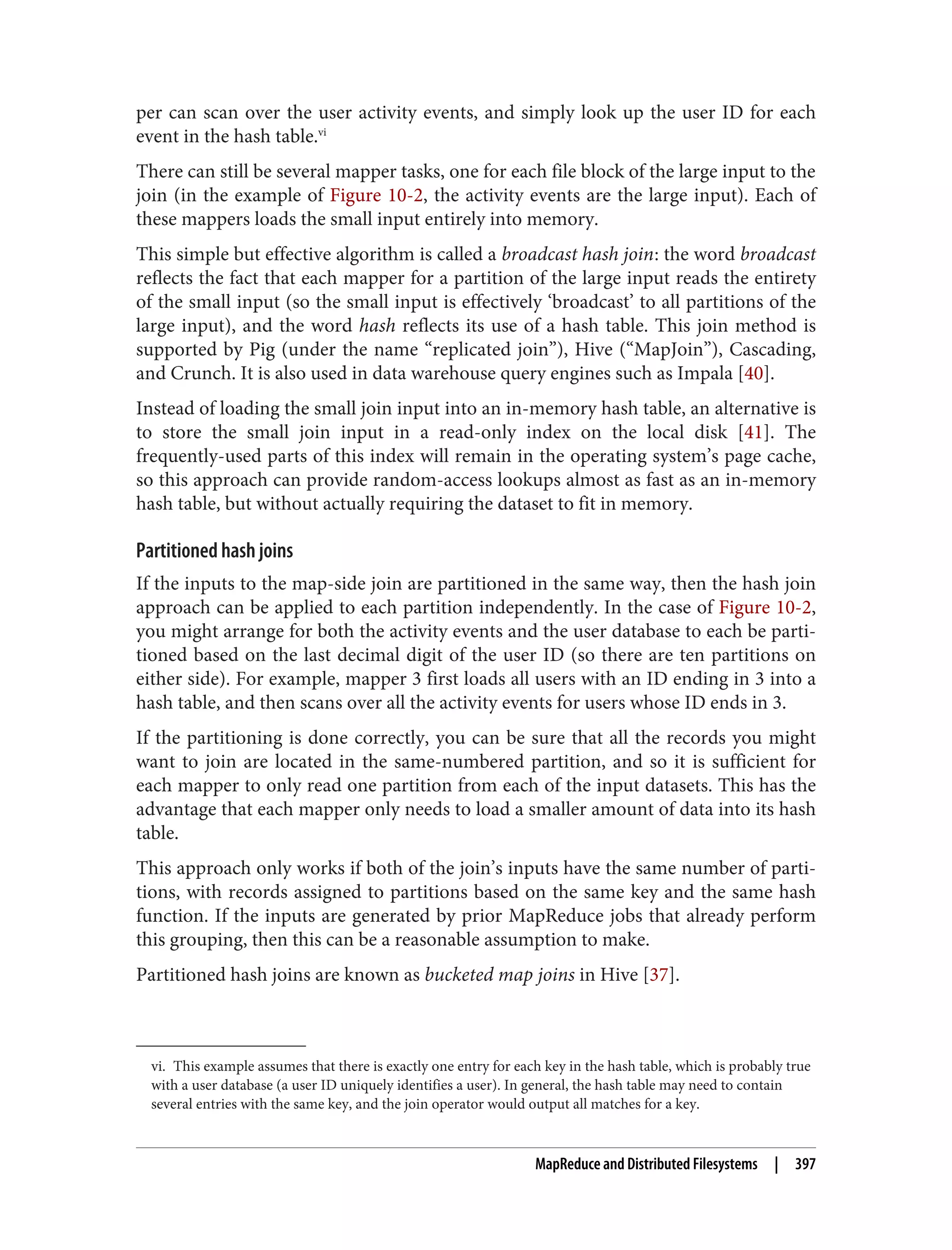 vi. This example assumes that there is exactly one entry for each key in the hash table, which is probably true
with a user database (a user ID uniquely identifies a user). In general, the hash table may need to contain
several entries with the same key, and the join operator would output all matches for a key.
per can scan over the user activity events, and simply look up the user ID for each
event in the hash table.vi
There can still be several mapper tasks, one for each file block of the large input to the
join (in the example of Figure 10-2, the activity events are the large input). Each of
these mappers loads the small input entirely into memory.
This simple but effective algorithm is called a broadcast hash join: the word broadcast
reflects the fact that each mapper for a partition of the large input reads the entirety
of the small input (so the small input is effectively ‘broadcast’ to all partitions of the
large input), and the word hash reflects its use of a hash table. This join method is
supported by Pig (under the name “replicated join”), Hive (“MapJoin”), Cascading,
and Crunch. It is also used in data warehouse query engines such as Impala [40].
Instead of loading the small join input into an in-memory hash table, an alternative is
to store the small join input in a read-only index on the local disk [41]. The
frequently-used parts of this index will remain in the operating system’s page cache,
so this approach can provide random-access lookups almost as fast as an in-memory
hash table, but without actually requiring the dataset to fit in memory.
Partitioned hash joins
If the inputs to the map-side join are partitioned in the same way, then the hash join
approach can be applied to each partition independently. In the case of Figure 10-2,
you might arrange for both the activity events and the user database to each be parti‐
tioned based on the last decimal digit of the user ID (so there are ten partitions on
either side). For example, mapper 3 first loads all users with an ID ending in 3 into a
hash table, and then scans over all the activity events for users whose ID ends in 3.
If the partitioning is done correctly, you can be sure that all the records you might
want to join are located in the same-numbered partition, and so it is sufficient for
each mapper to only read one partition from each of the input datasets. This has the
advantage that each mapper only needs to load a smaller amount of data into its hash
table.
This approach only works if both of the join’s inputs have the same number of parti‐
tions, with records assigned to partitions based on the same key and the same hash
function. If the inputs are generated by prior MapReduce jobs that already perform
this grouping, then this can be a reasonable assumption to make.
Partitioned hash joins are known as bucketed map joins in Hive [37].
MapReduce and Distributed Filesystems | 397
 