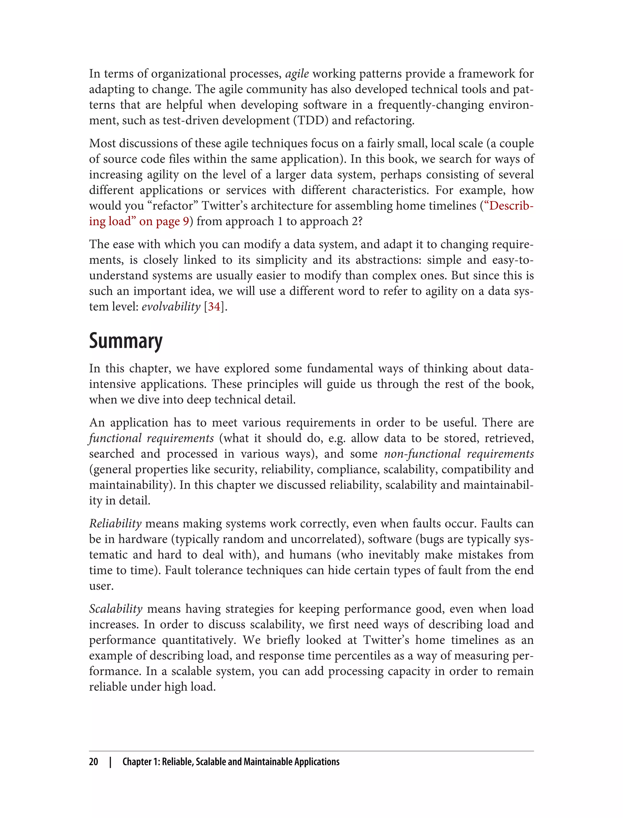 In terms of organizational processes, agile working patterns provide a framework for
adapting to change. The agile community has also developed technical tools and pat‐
terns that are helpful when developing software in a frequently-changing environ‐
ment, such as test-driven development (TDD) and refactoring.
Most discussions of these agile techniques focus on a fairly small, local scale (a couple
of source code files within the same application). In this book, we search for ways of
increasing agility on the level of a larger data system, perhaps consisting of several
different applications or services with different characteristics. For example, how
would you “refactor” Twitter’s architecture for assembling home timelines (“Describ‐
ing load” on page 9) from approach 1 to approach 2?
The ease with which you can modify a data system, and adapt it to changing require‐
ments, is closely linked to its simplicity and its abstractions: simple and easy-to-
understand systems are usually easier to modify than complex ones. But since this is
such an important idea, we will use a different word to refer to agility on a data sys‐
tem level: evolvability [34].
Summary
In this chapter, we have explored some fundamental ways of thinking about data-
intensive applications. These principles will guide us through the rest of the book,
when we dive into deep technical detail.
An application has to meet various requirements in order to be useful. There are
functional requirements (what it should do, e.g. allow data to be stored, retrieved,
searched and processed in various ways), and some non-functional requirements
(general properties like security, reliability, compliance, scalability, compatibility and
maintainability). In this chapter we discussed reliability, scalability and maintainabil‐
ity in detail.
Reliability means making systems work correctly, even when faults occur. Faults can
be in hardware (typically random and uncorrelated), software (bugs are typically sys‐
tematic and hard to deal with), and humans (who inevitably make mistakes from
time to time). Fault tolerance techniques can hide certain types of fault from the end
user.
Scalability means having strategies for keeping performance good, even when load
increases. In order to discuss scalability, we first need ways of describing load and
performance quantitatively. We briefly looked at Twitter’s home timelines as an
example of describing load, and response time percentiles as a way of measuring per‐
formance. In a scalable system, you can add processing capacity in order to remain
reliable under high load.
20 | Chapter 1: Reliable, Scalable and Maintainable Applications
 