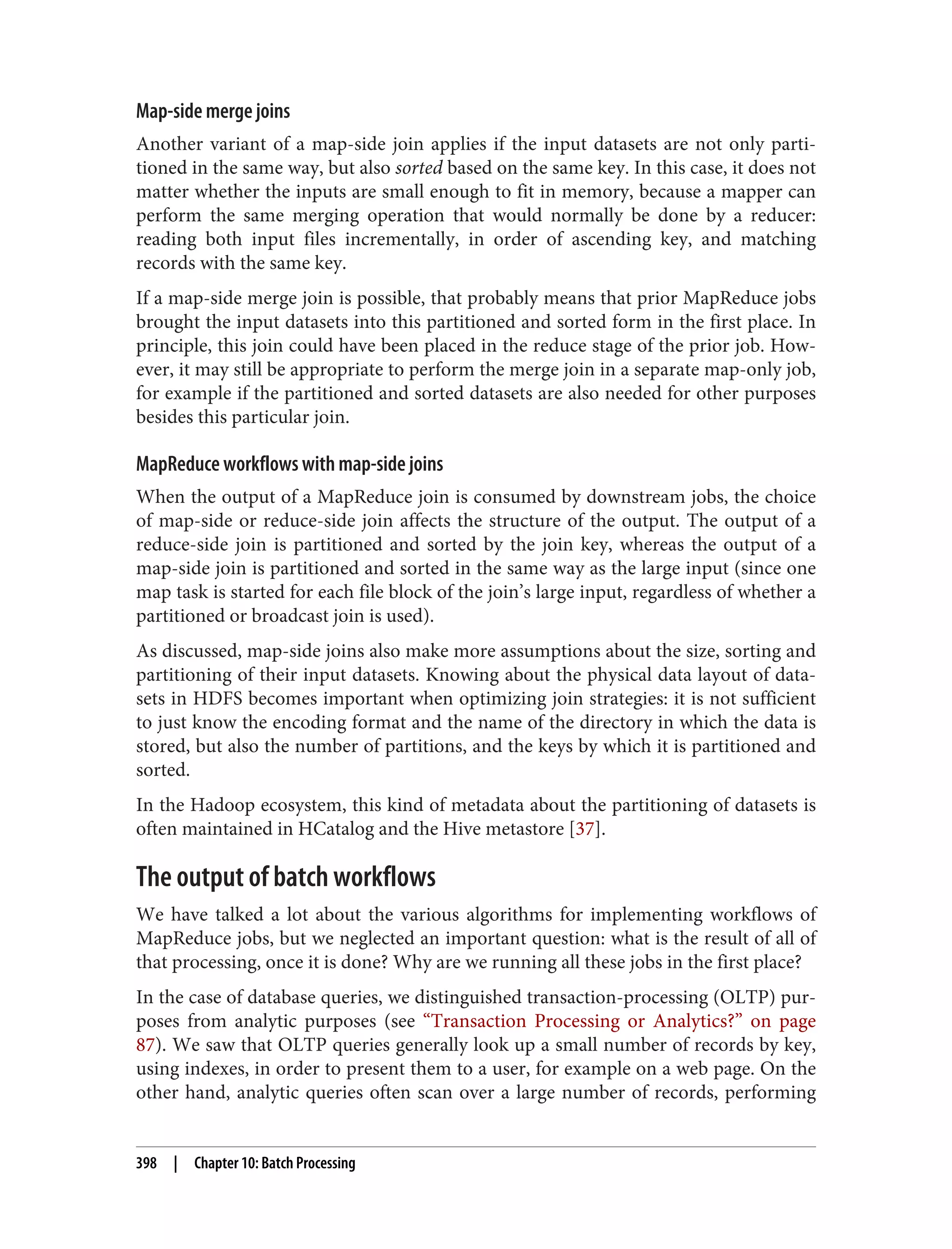 Map-side merge joins
Another variant of a map-side join applies if the input datasets are not only parti‐
tioned in the same way, but also sorted based on the same key. In this case, it does not
matter whether the inputs are small enough to fit in memory, because a mapper can
perform the same merging operation that would normally be done by a reducer:
reading both input files incrementally, in order of ascending key, and matching
records with the same key.
If a map-side merge join is possible, that probably means that prior MapReduce jobs
brought the input datasets into this partitioned and sorted form in the first place. In
principle, this join could have been placed in the reduce stage of the prior job. How‐
ever, it may still be appropriate to perform the merge join in a separate map-only job,
for example if the partitioned and sorted datasets are also needed for other purposes
besides this particular join.
MapReduce workflows with map-side joins
When the output of a MapReduce join is consumed by downstream jobs, the choice
of map-side or reduce-side join affects the structure of the output. The output of a
reduce-side join is partitioned and sorted by the join key, whereas the output of a
map-side join is partitioned and sorted in the same way as the large input (since one
map task is started for each file block of the join’s large input, regardless of whether a
partitioned or broadcast join is used).
As discussed, map-side joins also make more assumptions about the size, sorting and
partitioning of their input datasets. Knowing about the physical data layout of data‐
sets in HDFS becomes important when optimizing join strategies: it is not sufficient
to just know the encoding format and the name of the directory in which the data is
stored, but also the number of partitions, and the keys by which it is partitioned and
sorted.
In the Hadoop ecosystem, this kind of metadata about the partitioning of datasets is
often maintained in HCatalog and the Hive metastore [37].
The output of batch workflows
We have talked a lot about the various algorithms for implementing workflows of
MapReduce jobs, but we neglected an important question: what is the result of all of
that processing, once it is done? Why are we running all these jobs in the first place?
In the case of database queries, we distinguished transaction-processing (OLTP) pur‐
poses from analytic purposes (see “Transaction Processing or Analytics?” on page
87). We saw that OLTP queries generally look up a small number of records by key,
using indexes, in order to present them to a user, for example on a web page. On the
other hand, analytic queries often scan over a large number of records, performing
398 | Chapter 10: Batch Processing
 