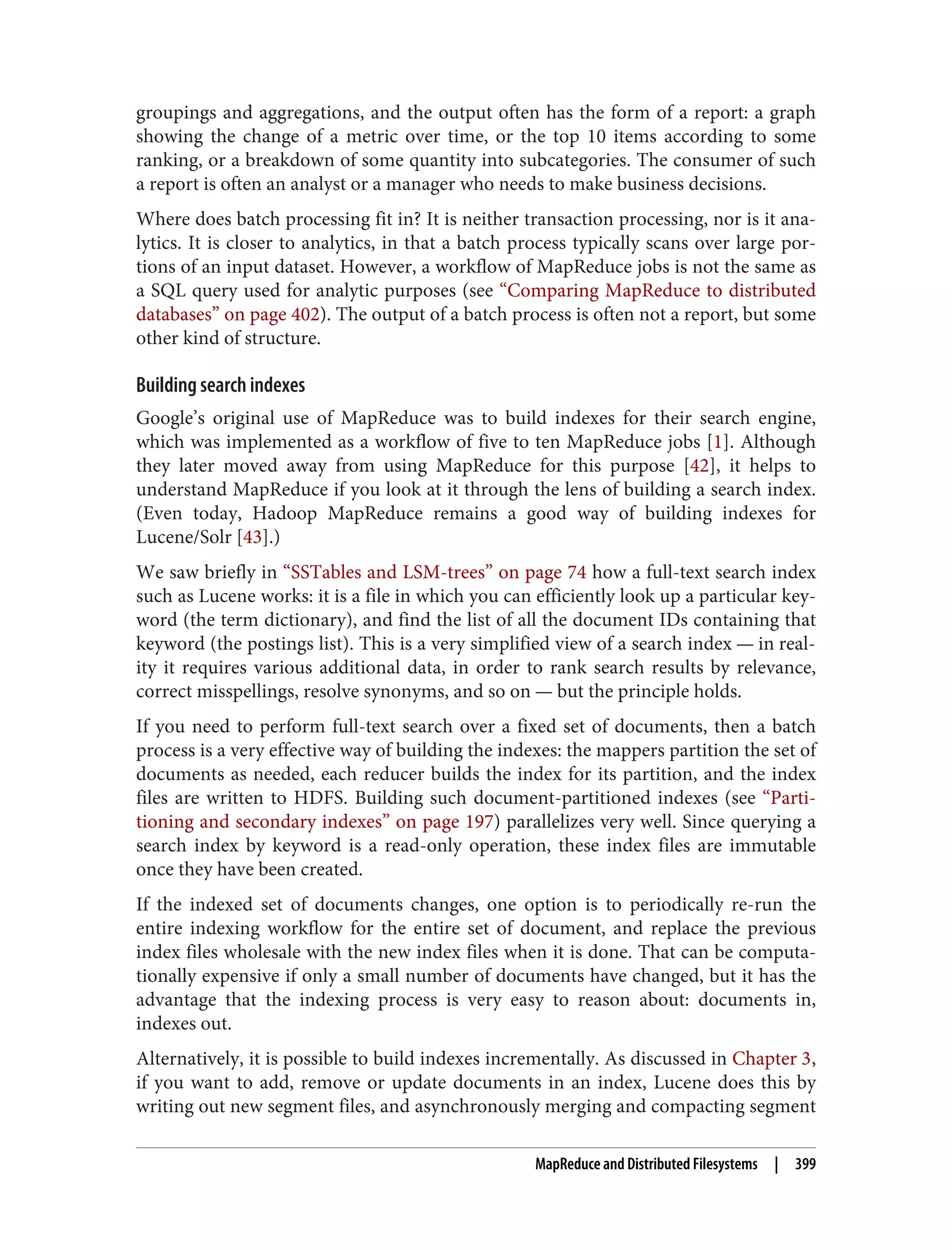groupings and aggregations, and the output often has the form of a report: a graph
showing the change of a metric over time, or the top 10 items according to some
ranking, or a breakdown of some quantity into subcategories. The consumer of such
a report is often an analyst or a manager who needs to make business decisions.
Where does batch processing fit in? It is neither transaction processing, nor is it ana‐
lytics. It is closer to analytics, in that a batch process typically scans over large por‐
tions of an input dataset. However, a workflow of MapReduce jobs is not the same as
a SQL query used for analytic purposes (see “Comparing MapReduce to distributed
databases” on page 402). The output of a batch process is often not a report, but some
other kind of structure.
Building search indexes
Google’s original use of MapReduce was to build indexes for their search engine,
which was implemented as a workflow of five to ten MapReduce jobs [1]. Although
they later moved away from using MapReduce for this purpose [42], it helps to
understand MapReduce if you look at it through the lens of building a search index.
(Even today, Hadoop MapReduce remains a good way of building indexes for
Lucene/Solr [43].)
We saw briefly in “SSTables and LSM-trees” on page 74 how a full-text search index
such as Lucene works: it is a file in which you can efficiently look up a particular key‐
word (the term dictionary), and find the list of all the document IDs containing that
keyword (the postings list). This is a very simplified view of a search index — in real‐
ity it requires various additional data, in order to rank search results by relevance,
correct misspellings, resolve synonyms, and so on — but the principle holds.
If you need to perform full-text search over a fixed set of documents, then a batch
process is a very effective way of building the indexes: the mappers partition the set of
documents as needed, each reducer builds the index for its partition, and the index
files are written to HDFS. Building such document-partitioned indexes (see “Parti‐
tioning and secondary indexes” on page 197) parallelizes very well. Since querying a
search index by keyword is a read-only operation, these index files are immutable
once they have been created.
If the indexed set of documents changes, one option is to periodically re-run the
entire indexing workflow for the entire set of document, and replace the previous
index files wholesale with the new index files when it is done. That can be computa‐
tionally expensive if only a small number of documents have changed, but it has the
advantage that the indexing process is very easy to reason about: documents in,
indexes out.
Alternatively, it is possible to build indexes incrementally. As discussed in Chapter 3,
if you want to add, remove or update documents in an index, Lucene does this by
writing out new segment files, and asynchronously merging and compacting segment
MapReduce and Distributed Filesystems | 399
 