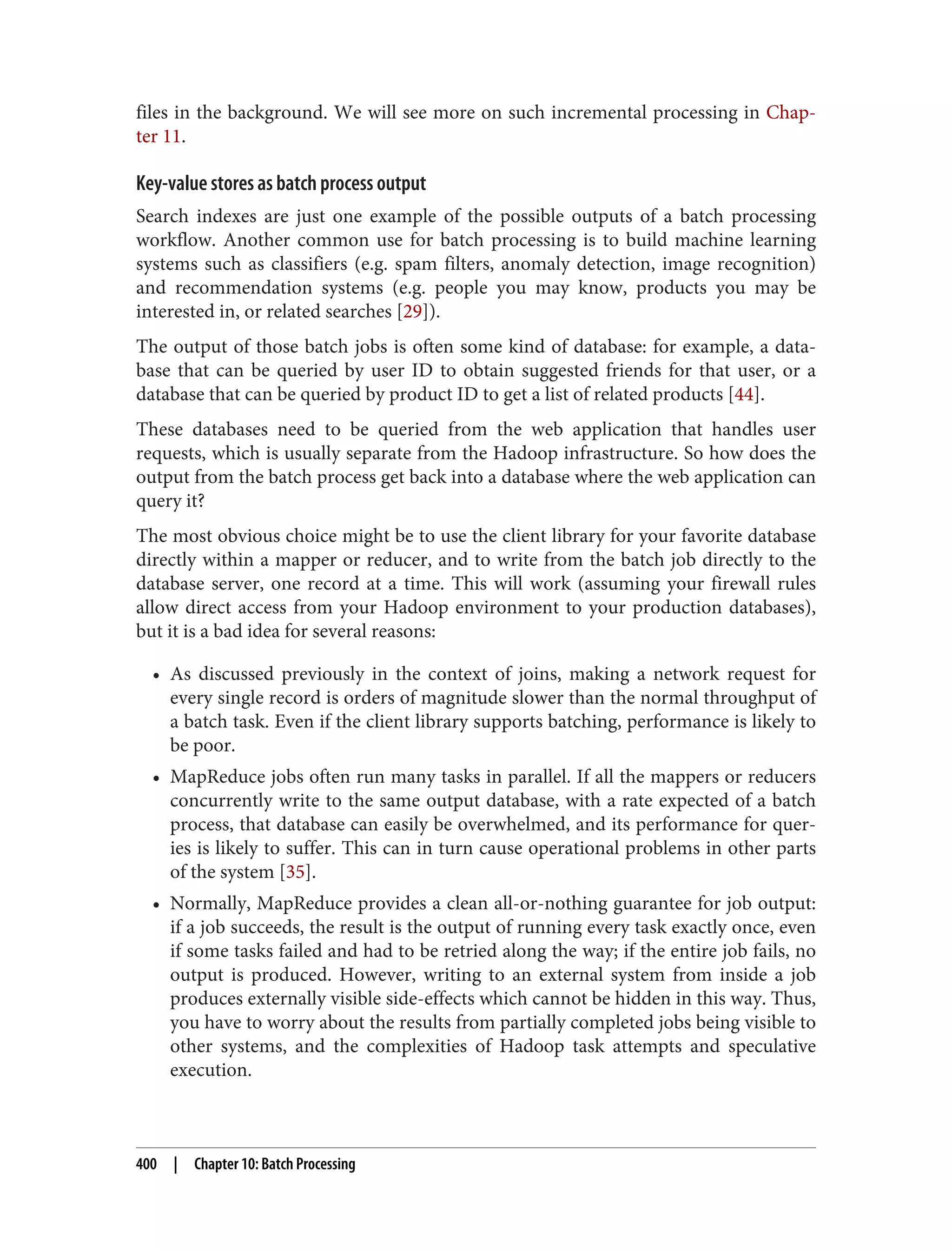 files in the background. We will see more on such incremental processing in Chap‐
ter 11.
Key-value stores as batch process output
Search indexes are just one example of the possible outputs of a batch processing
workflow. Another common use for batch processing is to build machine learning
systems such as classifiers (e.g. spam filters, anomaly detection, image recognition)
and recommendation systems (e.g. people you may know, products you may be
interested in, or related searches [29]).
The output of those batch jobs is often some kind of database: for example, a data‐
base that can be queried by user ID to obtain suggested friends for that user, or a
database that can be queried by product ID to get a list of related products [44].
These databases need to be queried from the web application that handles user
requests, which is usually separate from the Hadoop infrastructure. So how does the
output from the batch process get back into a database where the web application can
query it?
The most obvious choice might be to use the client library for your favorite database
directly within a mapper or reducer, and to write from the batch job directly to the
database server, one record at a time. This will work (assuming your firewall rules
allow direct access from your Hadoop environment to your production databases),
but it is a bad idea for several reasons:
• As discussed previously in the context of joins, making a network request for
every single record is orders of magnitude slower than the normal throughput of
a batch task. Even if the client library supports batching, performance is likely to
be poor.
• MapReduce jobs often run many tasks in parallel. If all the mappers or reducers
concurrently write to the same output database, with a rate expected of a batch
process, that database can easily be overwhelmed, and its performance for quer‐
ies is likely to suffer. This can in turn cause operational problems in other parts
of the system [35].
• Normally, MapReduce provides a clean all-or-nothing guarantee for job output:
if a job succeeds, the result is the output of running every task exactly once, even
if some tasks failed and had to be retried along the way; if the entire job fails, no
output is produced. However, writing to an external system from inside a job
produces externally visible side-effects which cannot be hidden in this way. Thus,
you have to worry about the results from partially completed jobs being visible to
other systems, and the complexities of Hadoop task attempts and speculative
execution.
400 | Chapter 10: Batch Processing
 