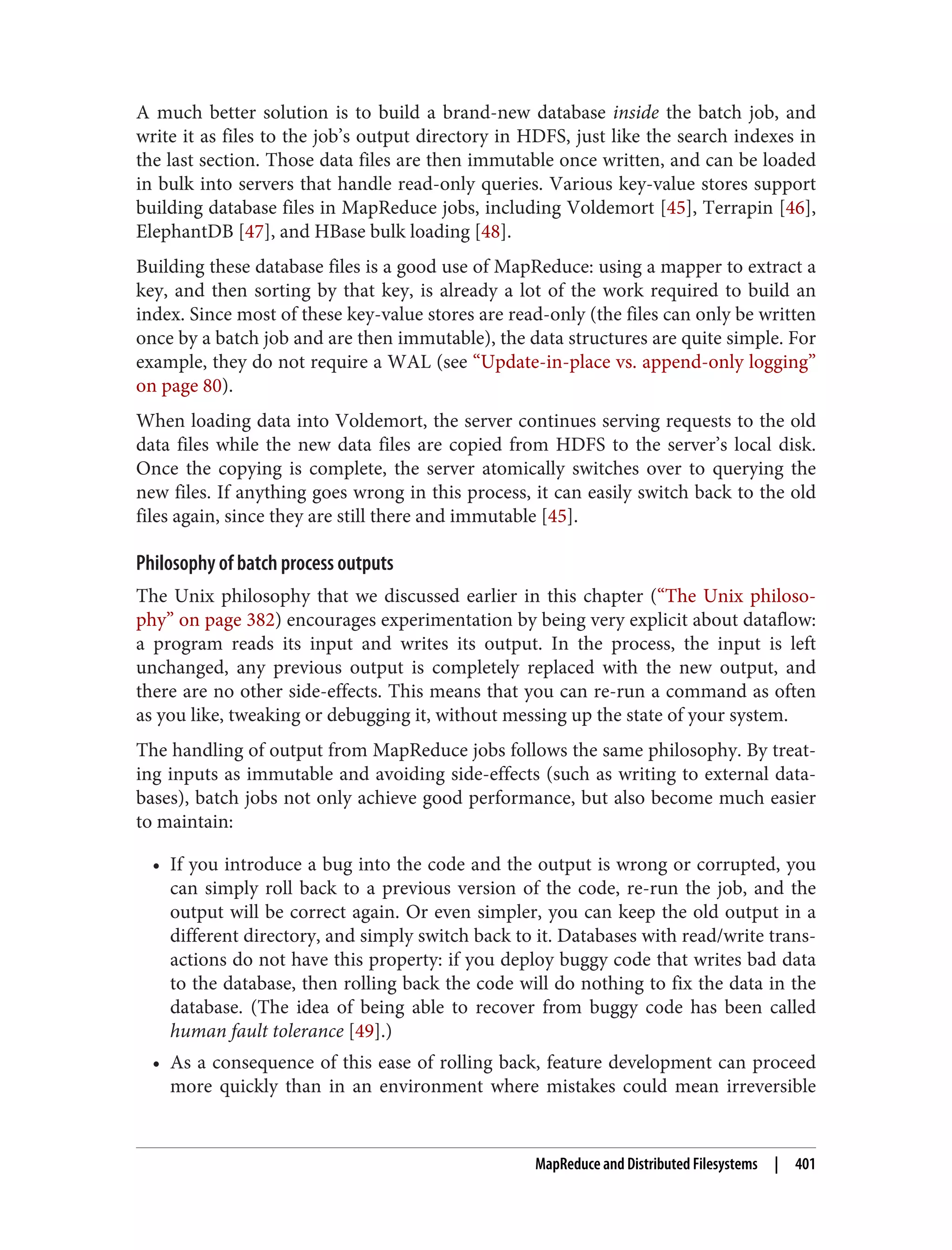 A much better solution is to build a brand-new database inside the batch job, and
write it as files to the job’s output directory in HDFS, just like the search indexes in
the last section. Those data files are then immutable once written, and can be loaded
in bulk into servers that handle read-only queries. Various key-value stores support
building database files in MapReduce jobs, including Voldemort [45], Terrapin [46],
ElephantDB [47], and HBase bulk loading [48].
Building these database files is a good use of MapReduce: using a mapper to extract a
key, and then sorting by that key, is already a lot of the work required to build an
index. Since most of these key-value stores are read-only (the files can only be written
once by a batch job and are then immutable), the data structures are quite simple. For
example, they do not require a WAL (see “Update-in-place vs. append-only logging”
on page 80).
When loading data into Voldemort, the server continues serving requests to the old
data files while the new data files are copied from HDFS to the server’s local disk.
Once the copying is complete, the server atomically switches over to querying the
new files. If anything goes wrong in this process, it can easily switch back to the old
files again, since they are still there and immutable [45].
Philosophy of batch process outputs
The Unix philosophy that we discussed earlier in this chapter (“The Unix philoso‐
phy” on page 382) encourages experimentation by being very explicit about dataflow:
a program reads its input and writes its output. In the process, the input is left
unchanged, any previous output is completely replaced with the new output, and
there are no other side-effects. This means that you can re-run a command as often
as you like, tweaking or debugging it, without messing up the state of your system.
The handling of output from MapReduce jobs follows the same philosophy. By treat‐
ing inputs as immutable and avoiding side-effects (such as writing to external data‐
bases), batch jobs not only achieve good performance, but also become much easier
to maintain:
• If you introduce a bug into the code and the output is wrong or corrupted, you
can simply roll back to a previous version of the code, re-run the job, and the
output will be correct again. Or even simpler, you can keep the old output in a
different directory, and simply switch back to it. Databases with read/write trans‐
actions do not have this property: if you deploy buggy code that writes bad data
to the database, then rolling back the code will do nothing to fix the data in the
database. (The idea of being able to recover from buggy code has been called
human fault tolerance [49].)
• As a consequence of this ease of rolling back, feature development can proceed
more quickly than in an environment where mistakes could mean irreversible
MapReduce and Distributed Filesystems | 401
 