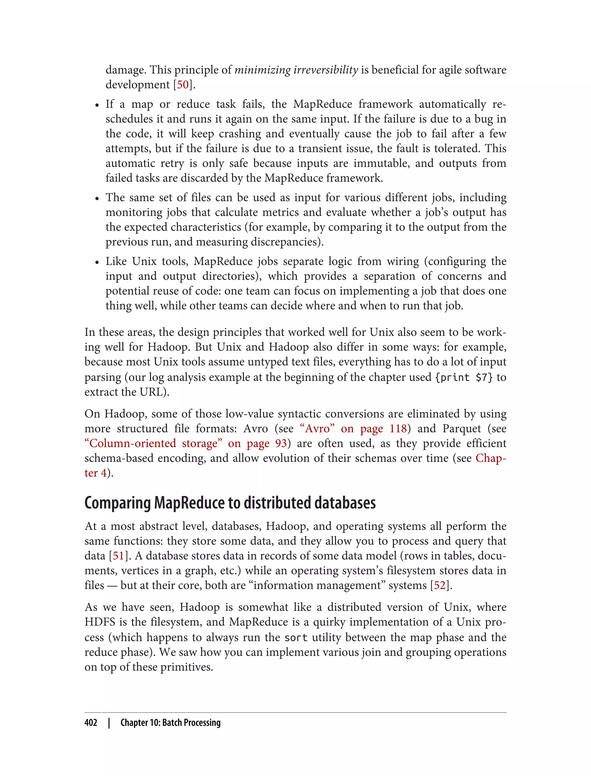 damage. This principle of minimizing irreversibility is beneficial for agile software
development [50].
• If a map or reduce task fails, the MapReduce framework automatically re-
schedules it and runs it again on the same input. If the failure is due to a bug in
the code, it will keep crashing and eventually cause the job to fail after a few
attempts, but if the failure is due to a transient issue, the fault is tolerated. This
automatic retry is only safe because inputs are immutable, and outputs from
failed tasks are discarded by the MapReduce framework.
• The same set of files can be used as input for various different jobs, including
monitoring jobs that calculate metrics and evaluate whether a job’s output has
the expected characteristics (for example, by comparing it to the output from the
previous run, and measuring discrepancies).
• Like Unix tools, MapReduce jobs separate logic from wiring (configuring the
input and output directories), which provides a separation of concerns and
potential reuse of code: one team can focus on implementing a job that does one
thing well, while other teams can decide where and when to run that job.
In these areas, the design principles that worked well for Unix also seem to be work‐
ing well for Hadoop. But Unix and Hadoop also differ in some ways: for example,
because most Unix tools assume untyped text files, everything has to do a lot of input
parsing (our log analysis example at the beginning of the chapter used {print $7} to
extract the URL).
On Hadoop, some of those low-value syntactic conversions are eliminated by using
more structured file formats: Avro (see “Avro” on page 118) and Parquet (see
“Column-oriented storage” on page 93) are often used, as they provide efficient
schema-based encoding, and allow evolution of their schemas over time (see Chap‐
ter 4).
Comparing MapReduce to distributed databases
At a most abstract level, databases, Hadoop, and operating systems all perform the
same functions: they store some data, and they allow you to process and query that
data [51]. A database stores data in records of some data model (rows in tables, docu‐
ments, vertices in a graph, etc.) while an operating system’s filesystem stores data in
files — but at their core, both are “information management” systems [52].
As we have seen, Hadoop is somewhat like a distributed version of Unix, where
HDFS is the filesystem, and MapReduce is a quirky implementation of a Unix pro‐
cess (which happens to always run the sort utility between the map phase and the
reduce phase). We saw how you can implement various join and grouping operations
on top of these primitives.
402 | Chapter 10: Batch Processing
 