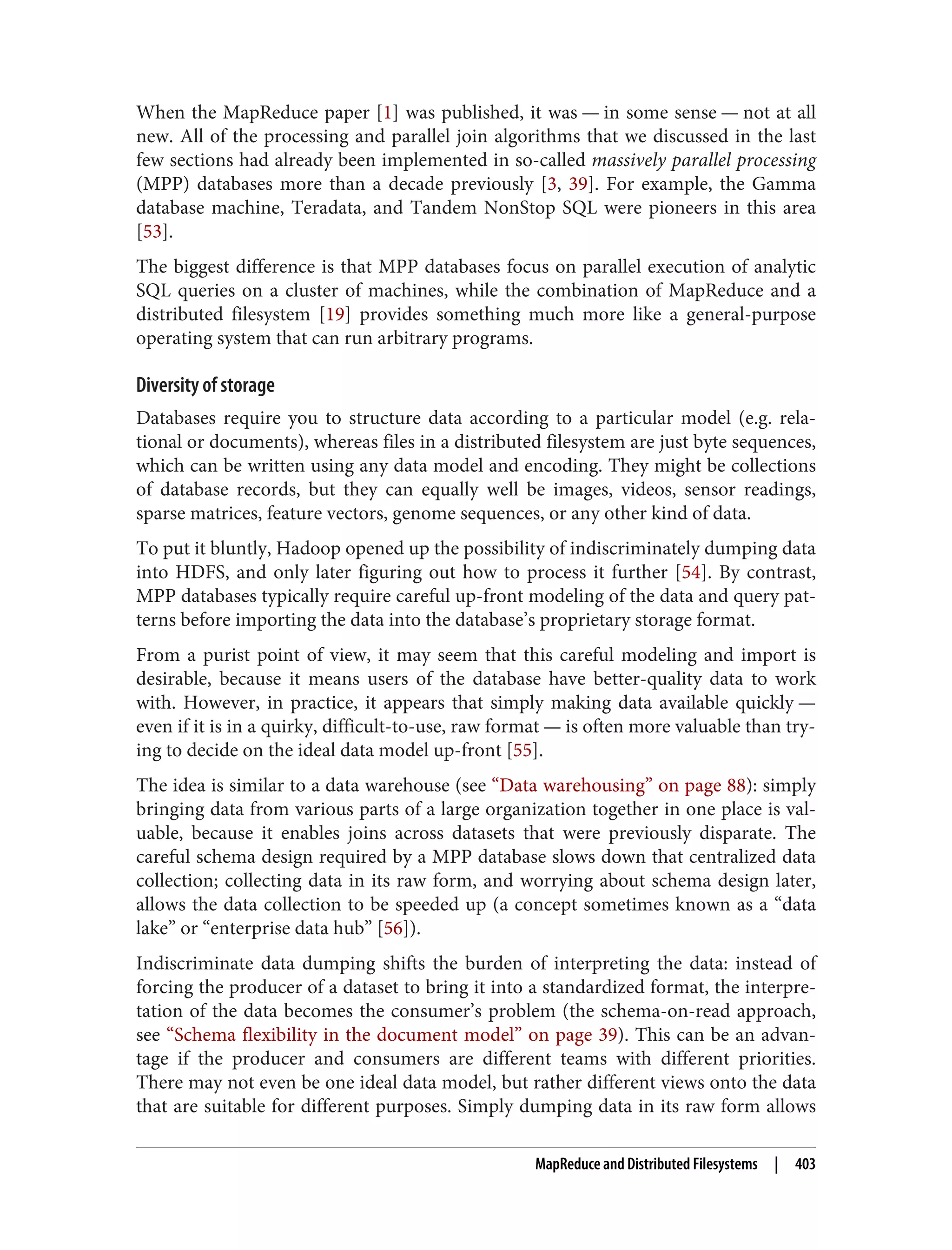 When the MapReduce paper [1] was published, it was — in some sense — not at all
new. All of the processing and parallel join algorithms that we discussed in the last
few sections had already been implemented in so-called massively parallel processing
(MPP) databases more than a decade previously [3, 39]. For example, the Gamma
database machine, Teradata, and Tandem NonStop SQL were pioneers in this area
[53].
The biggest difference is that MPP databases focus on parallel execution of analytic
SQL queries on a cluster of machines, while the combination of MapReduce and a
distributed filesystem [19] provides something much more like a general-purpose
operating system that can run arbitrary programs.
Diversity of storage
Databases require you to structure data according to a particular model (e.g. rela‐
tional or documents), whereas files in a distributed filesystem are just byte sequences,
which can be written using any data model and encoding. They might be collections
of database records, but they can equally well be images, videos, sensor readings,
sparse matrices, feature vectors, genome sequences, or any other kind of data.
To put it bluntly, Hadoop opened up the possibility of indiscriminately dumping data
into HDFS, and only later figuring out how to process it further [54]. By contrast,
MPP databases typically require careful up-front modeling of the data and query pat‐
terns before importing the data into the database’s proprietary storage format.
From a purist point of view, it may seem that this careful modeling and import is
desirable, because it means users of the database have better-quality data to work
with. However, in practice, it appears that simply making data available quickly —
even if it is in a quirky, difficult-to-use, raw format — is often more valuable than try‐
ing to decide on the ideal data model up-front [55].
The idea is similar to a data warehouse (see “Data warehousing” on page 88): simply
bringing data from various parts of a large organization together in one place is val‐
uable, because it enables joins across datasets that were previously disparate. The
careful schema design required by a MPP database slows down that centralized data
collection; collecting data in its raw form, and worrying about schema design later,
allows the data collection to be speeded up (a concept sometimes known as a “data
lake” or “enterprise data hub” [56]).
Indiscriminate data dumping shifts the burden of interpreting the data: instead of
forcing the producer of a dataset to bring it into a standardized format, the interpre‐
tation of the data becomes the consumer’s problem (the schema-on-read approach,
see “Schema flexibility in the document model” on page 39). This can be an advan‐
tage if the producer and consumers are different teams with different priorities.
There may not even be one ideal data model, but rather different views onto the data
that are suitable for different purposes. Simply dumping data in its raw form allows
MapReduce and Distributed Filesystems | 403
 