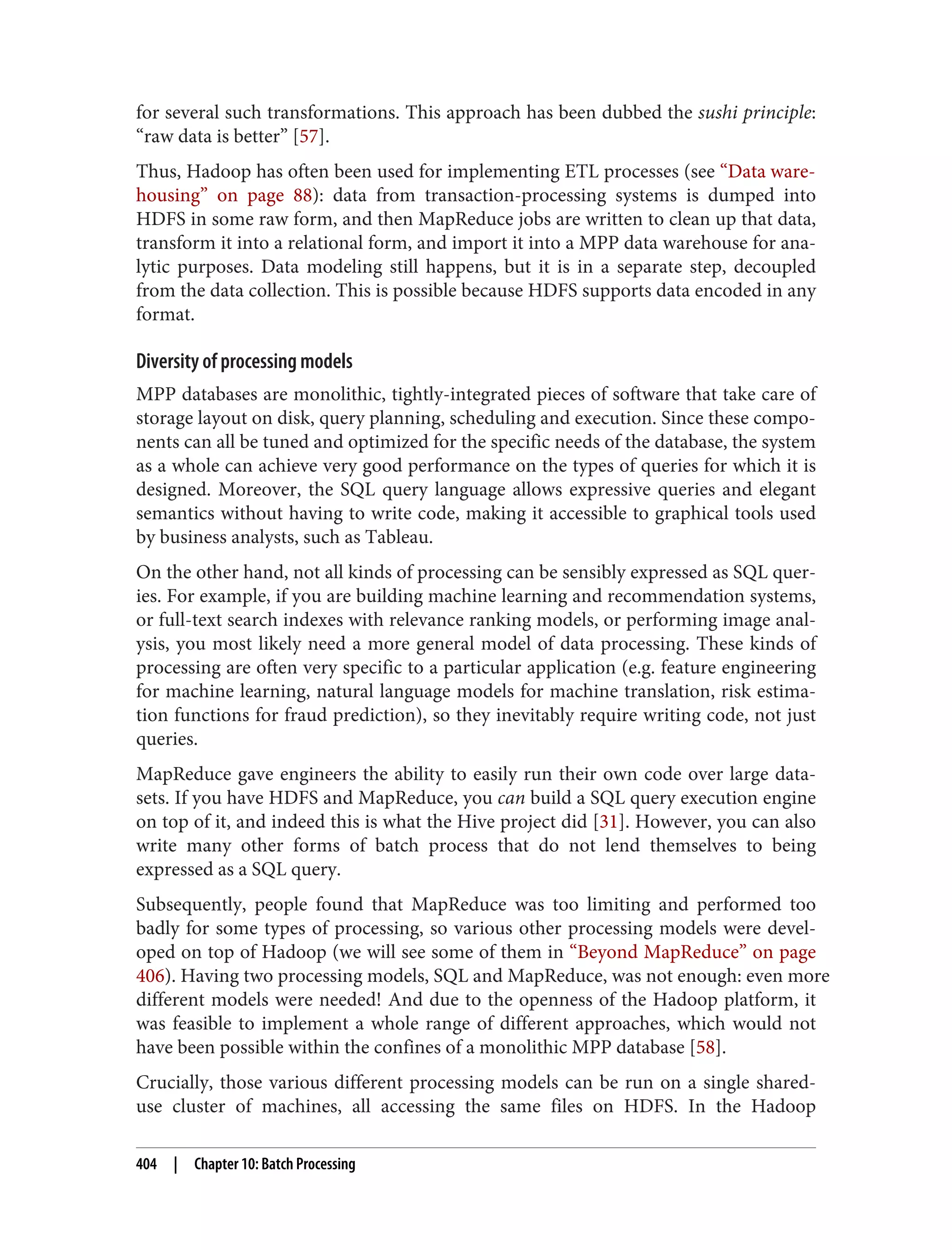 for several such transformations. This approach has been dubbed the sushi principle:
“raw data is better” [57].
Thus, Hadoop has often been used for implementing ETL processes (see “Data ware‐
housing” on page 88): data from transaction-processing systems is dumped into
HDFS in some raw form, and then MapReduce jobs are written to clean up that data,
transform it into a relational form, and import it into a MPP data warehouse for ana‐
lytic purposes. Data modeling still happens, but it is in a separate step, decoupled
from the data collection. This is possible because HDFS supports data encoded in any
format.
Diversity of processing models
MPP databases are monolithic, tightly-integrated pieces of software that take care of
storage layout on disk, query planning, scheduling and execution. Since these compo‐
nents can all be tuned and optimized for the specific needs of the database, the system
as a whole can achieve very good performance on the types of queries for which it is
designed. Moreover, the SQL query language allows expressive queries and elegant
semantics without having to write code, making it accessible to graphical tools used
by business analysts, such as Tableau.
On the other hand, not all kinds of processing can be sensibly expressed as SQL quer‐
ies. For example, if you are building machine learning and recommendation systems,
or full-text search indexes with relevance ranking models, or performing image anal‐
ysis, you most likely need a more general model of data processing. These kinds of
processing are often very specific to a particular application (e.g. feature engineering
for machine learning, natural language models for machine translation, risk estima‐
tion functions for fraud prediction), so they inevitably require writing code, not just
queries.
MapReduce gave engineers the ability to easily run their own code over large data‐
sets. If you have HDFS and MapReduce, you can build a SQL query execution engine
on top of it, and indeed this is what the Hive project did [31]. However, you can also
write many other forms of batch process that do not lend themselves to being
expressed as a SQL query.
Subsequently, people found that MapReduce was too limiting and performed too
badly for some types of processing, so various other processing models were devel‐
oped on top of Hadoop (we will see some of them in “Beyond MapReduce” on page
406). Having two processing models, SQL and MapReduce, was not enough: even more
different models were needed! And due to the openness of the Hadoop platform, it
was feasible to implement a whole range of different approaches, which would not
have been possible within the confines of a monolithic MPP database [58].
Crucially, those various different processing models can be run on a single shared-
use cluster of machines, all accessing the same files on HDFS. In the Hadoop
404 | Chapter 10: Batch Processing
 