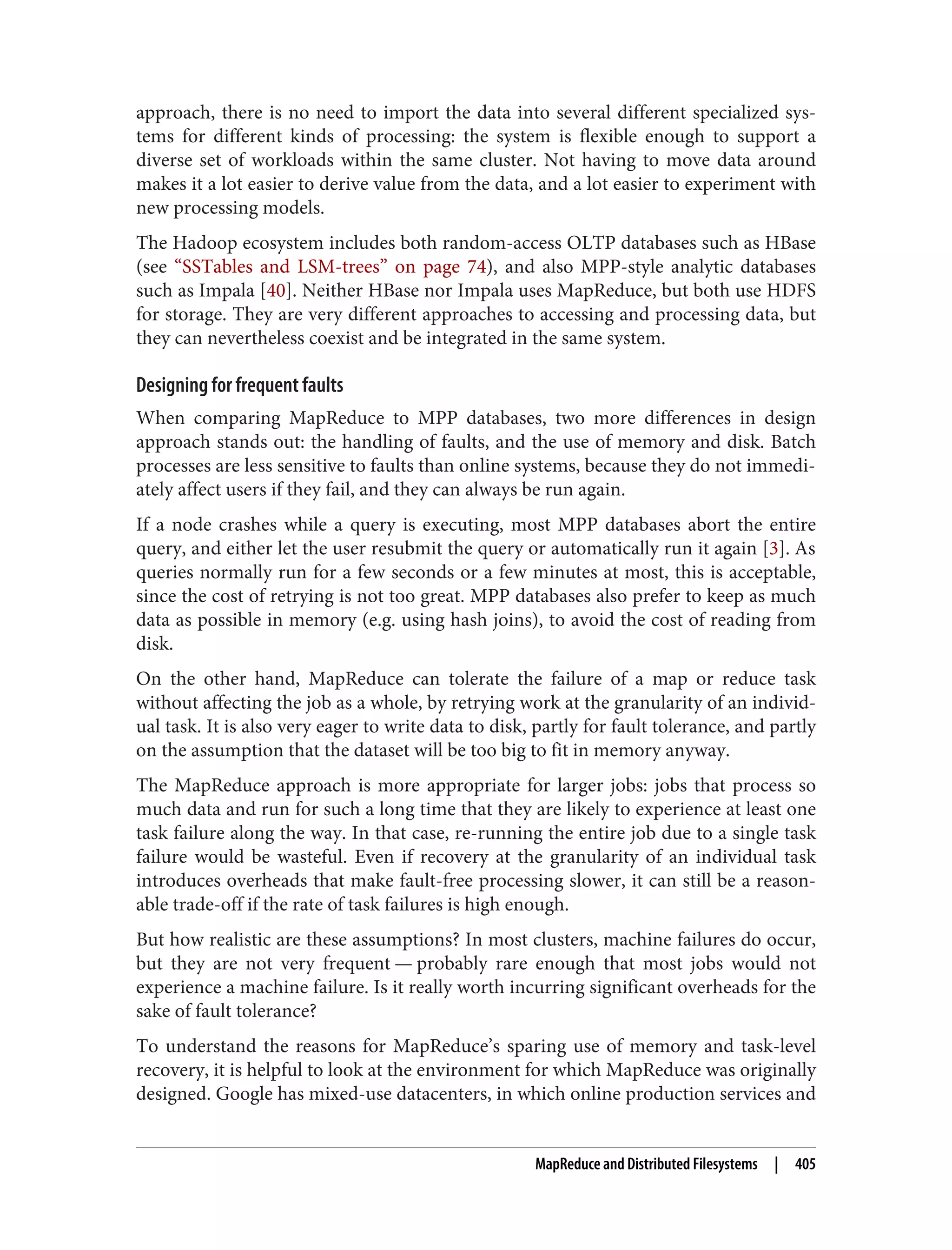 approach, there is no need to import the data into several different specialized sys‐
tems for different kinds of processing: the system is flexible enough to support a
diverse set of workloads within the same cluster. Not having to move data around
makes it a lot easier to derive value from the data, and a lot easier to experiment with
new processing models.
The Hadoop ecosystem includes both random-access OLTP databases such as HBase
(see “SSTables and LSM-trees” on page 74), and also MPP-style analytic databases
such as Impala [40]. Neither HBase nor Impala uses MapReduce, but both use HDFS
for storage. They are very different approaches to accessing and processing data, but
they can nevertheless coexist and be integrated in the same system.
Designing for frequent faults
When comparing MapReduce to MPP databases, two more differences in design
approach stands out: the handling of faults, and the use of memory and disk. Batch
processes are less sensitive to faults than online systems, because they do not immedi‐
ately affect users if they fail, and they can always be run again.
If a node crashes while a query is executing, most MPP databases abort the entire
query, and either let the user resubmit the query or automatically run it again [3]. As
queries normally run for a few seconds or a few minutes at most, this is acceptable,
since the cost of retrying is not too great. MPP databases also prefer to keep as much
data as possible in memory (e.g. using hash joins), to avoid the cost of reading from
disk.
On the other hand, MapReduce can tolerate the failure of a map or reduce task
without affecting the job as a whole, by retrying work at the granularity of an individ‐
ual task. It is also very eager to write data to disk, partly for fault tolerance, and partly
on the assumption that the dataset will be too big to fit in memory anyway.
The MapReduce approach is more appropriate for larger jobs: jobs that process so
much data and run for such a long time that they are likely to experience at least one
task failure along the way. In that case, re-running the entire job due to a single task
failure would be wasteful. Even if recovery at the granularity of an individual task
introduces overheads that make fault-free processing slower, it can still be a reason‐
able trade-off if the rate of task failures is high enough.
But how realistic are these assumptions? In most clusters, machine failures do occur,
but they are not very frequent — probably rare enough that most jobs would not
experience a machine failure. Is it really worth incurring significant overheads for the
sake of fault tolerance?
To understand the reasons for MapReduce’s sparing use of memory and task-level
recovery, it is helpful to look at the environment for which MapReduce was originally
designed. Google has mixed-use datacenters, in which online production services and
MapReduce and Distributed Filesystems | 405
 
