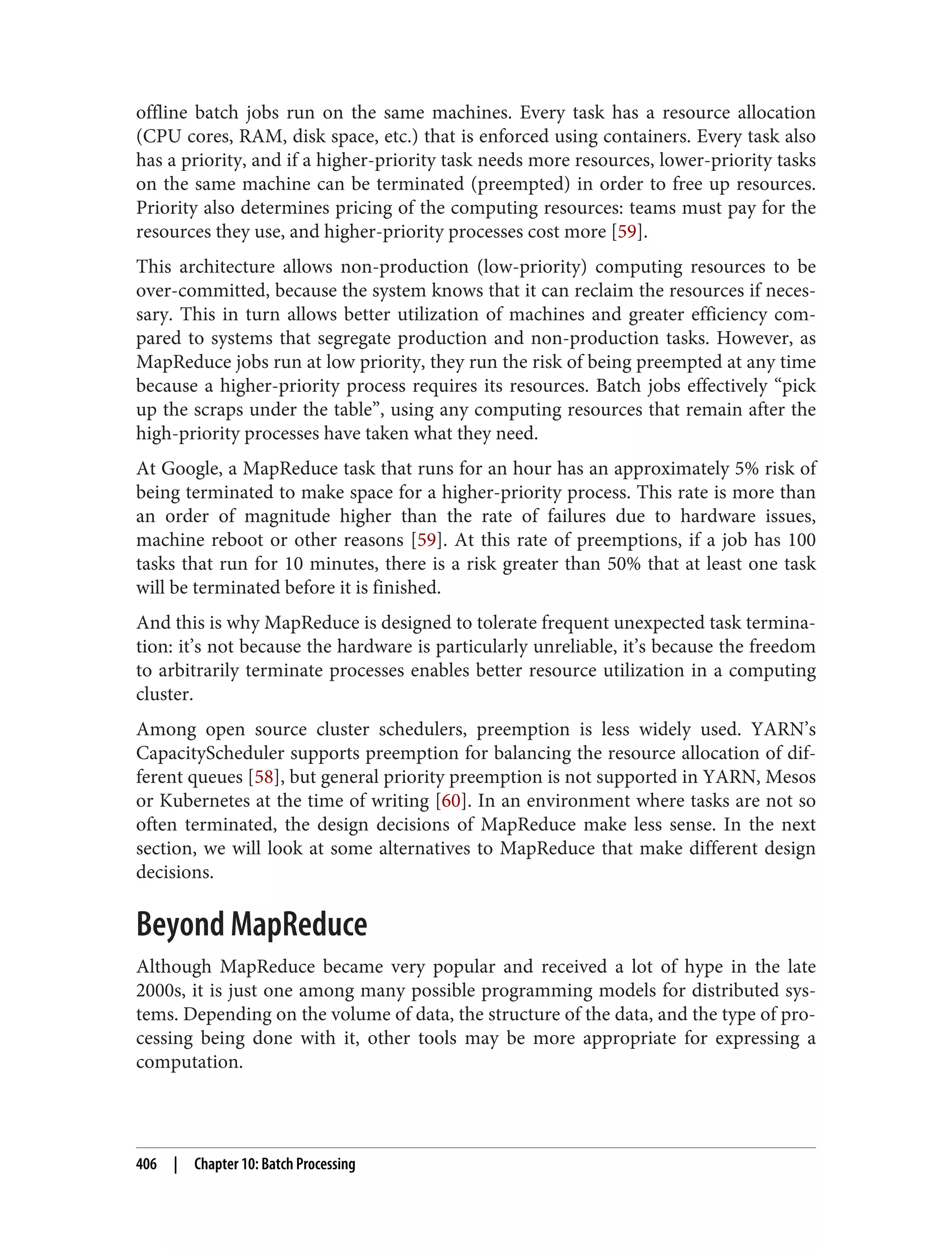offline batch jobs run on the same machines. Every task has a resource allocation
(CPU cores, RAM, disk space, etc.) that is enforced using containers. Every task also
has a priority, and if a higher-priority task needs more resources, lower-priority tasks
on the same machine can be terminated (preempted) in order to free up resources.
Priority also determines pricing of the computing resources: teams must pay for the
resources they use, and higher-priority processes cost more [59].
This architecture allows non-production (low-priority) computing resources to be
over-committed, because the system knows that it can reclaim the resources if neces‐
sary. This in turn allows better utilization of machines and greater efficiency com‐
pared to systems that segregate production and non-production tasks. However, as
MapReduce jobs run at low priority, they run the risk of being preempted at any time
because a higher-priority process requires its resources. Batch jobs effectively “pick
up the scraps under the table”, using any computing resources that remain after the
high-priority processes have taken what they need.
At Google, a MapReduce task that runs for an hour has an approximately 5% risk of
being terminated to make space for a higher-priority process. This rate is more than
an order of magnitude higher than the rate of failures due to hardware issues,
machine reboot or other reasons [59]. At this rate of preemptions, if a job has 100
tasks that run for 10 minutes, there is a risk greater than 50% that at least one task
will be terminated before it is finished.
And this is why MapReduce is designed to tolerate frequent unexpected task termina‐
tion: it’s not because the hardware is particularly unreliable, it’s because the freedom
to arbitrarily terminate processes enables better resource utilization in a computing
cluster.
Among open source cluster schedulers, preemption is less widely used. YARN’s
CapacityScheduler supports preemption for balancing the resource allocation of dif‐
ferent queues [58], but general priority preemption is not supported in YARN, Mesos
or Kubernetes at the time of writing [60]. In an environment where tasks are not so
often terminated, the design decisions of MapReduce make less sense. In the next
section, we will look at some alternatives to MapReduce that make different design
decisions.
Beyond MapReduce
Although MapReduce became very popular and received a lot of hype in the late
2000s, it is just one among many possible programming models for distributed sys‐
tems. Depending on the volume of data, the structure of the data, and the type of pro‐
cessing being done with it, other tools may be more appropriate for expressing a
computation.
406 | Chapter 10: Batch Processing
 