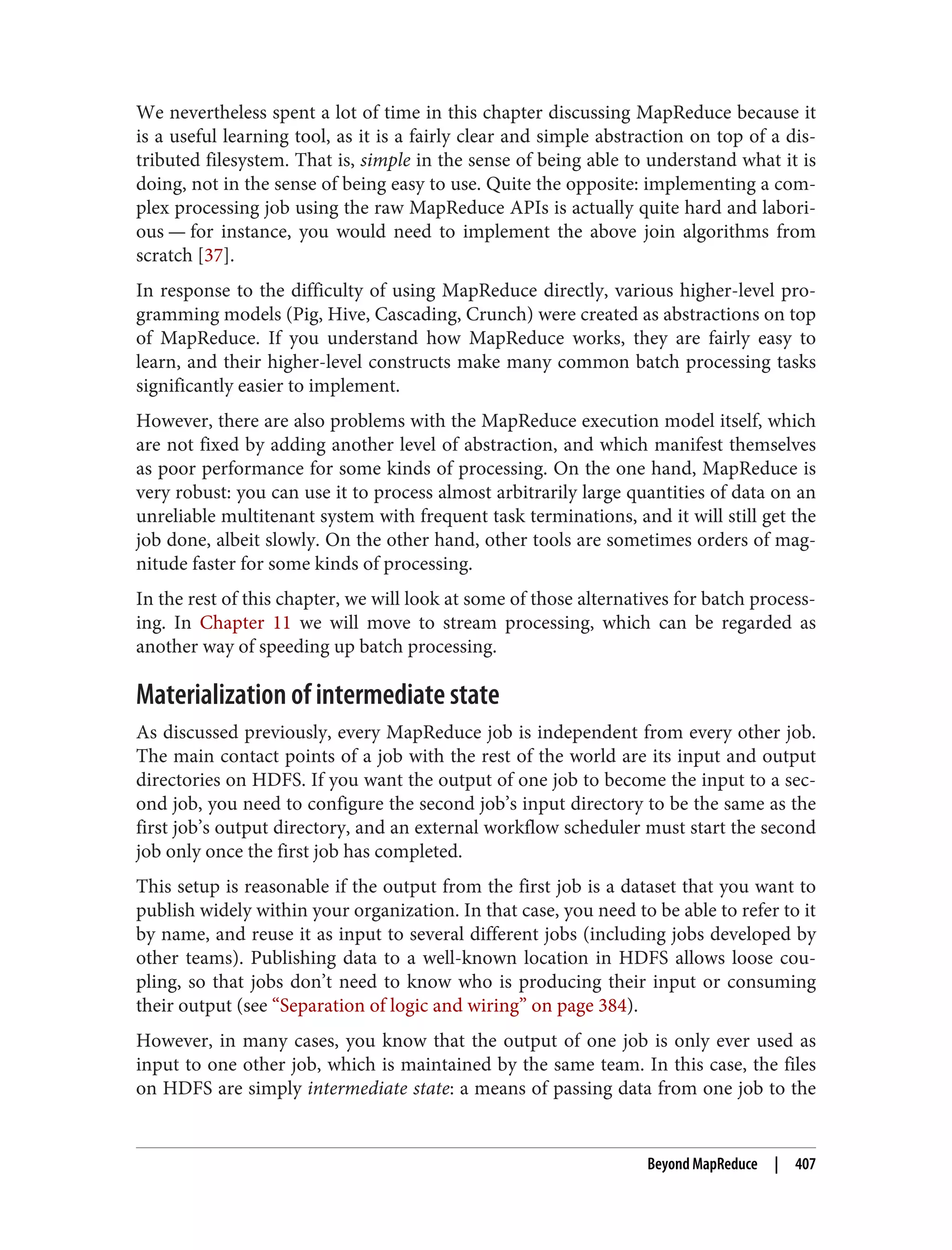We nevertheless spent a lot of time in this chapter discussing MapReduce because it
is a useful learning tool, as it is a fairly clear and simple abstraction on top of a dis‐
tributed filesystem. That is, simple in the sense of being able to understand what it is
doing, not in the sense of being easy to use. Quite the opposite: implementing a com‐
plex processing job using the raw MapReduce APIs is actually quite hard and labori‐
ous — for instance, you would need to implement the above join algorithms from
scratch [37].
In response to the difficulty of using MapReduce directly, various higher-level pro‐
gramming models (Pig, Hive, Cascading, Crunch) were created as abstractions on top
of MapReduce. If you understand how MapReduce works, they are fairly easy to
learn, and their higher-level constructs make many common batch processing tasks
significantly easier to implement.
However, there are also problems with the MapReduce execution model itself, which
are not fixed by adding another level of abstraction, and which manifest themselves
as poor performance for some kinds of processing. On the one hand, MapReduce is
very robust: you can use it to process almost arbitrarily large quantities of data on an
unreliable multitenant system with frequent task terminations, and it will still get the
job done, albeit slowly. On the other hand, other tools are sometimes orders of mag‐
nitude faster for some kinds of processing.
In the rest of this chapter, we will look at some of those alternatives for batch process‐
ing. In Chapter 11 we will move to stream processing, which can be regarded as
another way of speeding up batch processing.
Materialization of intermediate state
As discussed previously, every MapReduce job is independent from every other job.
The main contact points of a job with the rest of the world are its input and output
directories on HDFS. If you want the output of one job to become the input to a sec‐
ond job, you need to configure the second job’s input directory to be the same as the
first job’s output directory, and an external workflow scheduler must start the second
job only once the first job has completed.
This setup is reasonable if the output from the first job is a dataset that you want to
publish widely within your organization. In that case, you need to be able to refer to it
by name, and reuse it as input to several different jobs (including jobs developed by
other teams). Publishing data to a well-known location in HDFS allows loose cou‐
pling, so that jobs don’t need to know who is producing their input or consuming
their output (see “Separation of logic and wiring” on page 384).
However, in many cases, you know that the output of one job is only ever used as
input to one other job, which is maintained by the same team. In this case, the files
on HDFS are simply intermediate state: a means of passing data from one job to the
Beyond MapReduce | 407
 