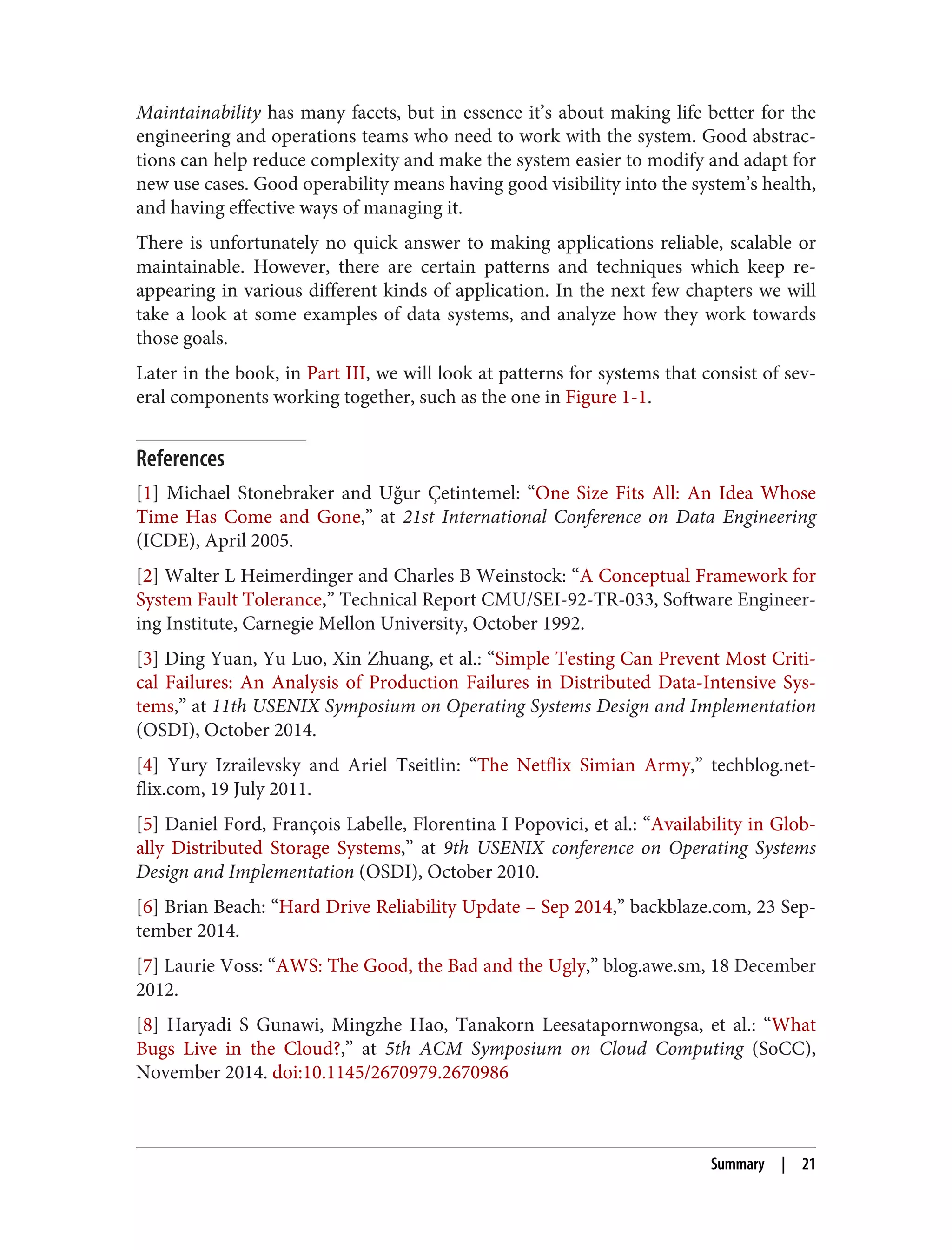Maintainability has many facets, but in essence it’s about making life better for the
engineering and operations teams who need to work with the system. Good abstrac‐
tions can help reduce complexity and make the system easier to modify and adapt for
new use cases. Good operability means having good visibility into the system’s health,
and having effective ways of managing it.
There is unfortunately no quick answer to making applications reliable, scalable or
maintainable. However, there are certain patterns and techniques which keep re-
appearing in various different kinds of application. In the next few chapters we will
take a look at some examples of data systems, and analyze how they work towards
those goals.
Later in the book, in Part III, we will look at patterns for systems that consist of sev‐
eral components working together, such as the one in Figure 1-1.
References
[1] Michael Stonebraker and Uğur Çetintemel: “One Size Fits All: An Idea Whose
Time Has Come and Gone,” at 21st International Conference on Data Engineering
(ICDE), April 2005.
[2] Walter L Heimerdinger and Charles B Weinstock: “A Conceptual Framework for
System Fault Tolerance,” Technical Report CMU/SEI-92-TR-033, Software Engineer‐
ing Institute, Carnegie Mellon University, October 1992.
[3] Ding Yuan, Yu Luo, Xin Zhuang, et al.: “Simple Testing Can Prevent Most Criti‐
cal Failures: An Analysis of Production Failures in Distributed Data-Intensive Sys‐
tems,” at 11th USENIX Symposium on Operating Systems Design and Implementation
(OSDI), October 2014.
[4] Yury Izrailevsky and Ariel Tseitlin: “The Netflix Simian Army,” techblog.net‐
flix.com, 19 July 2011.
[5] Daniel Ford, François Labelle, Florentina I Popovici, et al.: “Availability in Glob‐
ally Distributed Storage Systems,” at 9th USENIX conference on Operating Systems
Design and Implementation (OSDI), October 2010.
[6] Brian Beach: “Hard Drive Reliability Update – Sep 2014,” backblaze.com, 23 Sep‐
tember 2014.
[7] Laurie Voss: “AWS: The Good, the Bad and the Ugly,” blog.awe.sm, 18 December
2012.
[8] Haryadi S Gunawi, Mingzhe Hao, Tanakorn Leesatapornwongsa, et al.: “What
Bugs Live in the Cloud?,” at 5th ACM Symposium on Cloud Computing (SoCC),
November 2014. doi:10.1145/2670979.2670986
Summary | 21
 