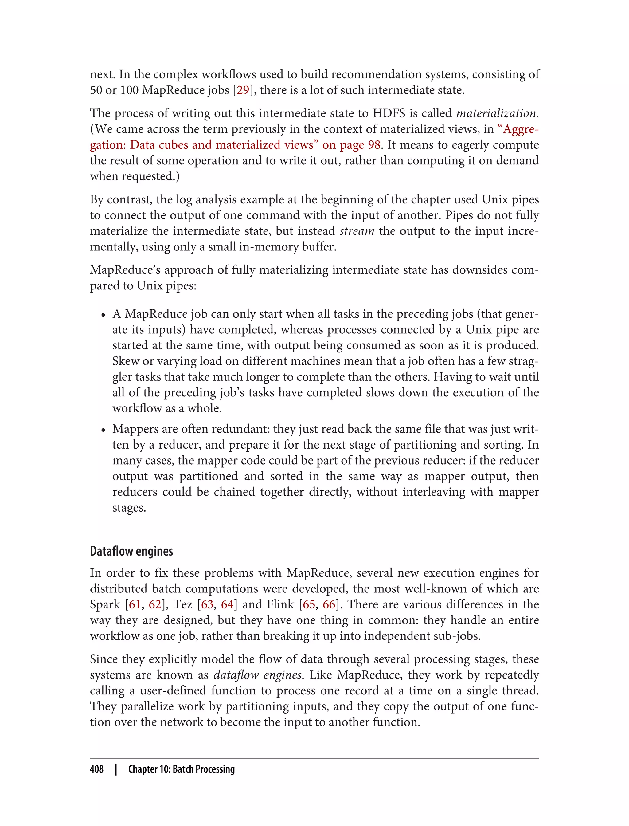 next. In the complex workflows used to build recommendation systems, consisting of
50 or 100 MapReduce jobs [29], there is a lot of such intermediate state.
The process of writing out this intermediate state to HDFS is called materialization.
(We came across the term previously in the context of materialized views, in “Aggre‐
gation: Data cubes and materialized views” on page 98. It means to eagerly compute
the result of some operation and to write it out, rather than computing it on demand
when requested.)
By contrast, the log analysis example at the beginning of the chapter used Unix pipes
to connect the output of one command with the input of another. Pipes do not fully
materialize the intermediate state, but instead stream the output to the input incre‐
mentally, using only a small in-memory buffer.
MapReduce’s approach of fully materializing intermediate state has downsides com‐
pared to Unix pipes:
• A MapReduce job can only start when all tasks in the preceding jobs (that gener‐
ate its inputs) have completed, whereas processes connected by a Unix pipe are
started at the same time, with output being consumed as soon as it is produced.
Skew or varying load on different machines mean that a job often has a few strag‐
gler tasks that take much longer to complete than the others. Having to wait until
all of the preceding job’s tasks have completed slows down the execution of the
workflow as a whole.
• Mappers are often redundant: they just read back the same file that was just writ‐
ten by a reducer, and prepare it for the next stage of partitioning and sorting. In
many cases, the mapper code could be part of the previous reducer: if the reducer
output was partitioned and sorted in the same way as mapper output, then
reducers could be chained together directly, without interleaving with mapper
stages.
Dataflow engines
In order to fix these problems with MapReduce, several new execution engines for
distributed batch computations were developed, the most well-known of which are
Spark [61, 62], Tez [63, 64] and Flink [65, 66]. There are various differences in the
way they are designed, but they have one thing in common: they handle an entire
workflow as one job, rather than breaking it up into independent sub-jobs.
Since they explicitly model the flow of data through several processing stages, these
systems are known as dataflow engines. Like MapReduce, they work by repeatedly
calling a user-defined function to process one record at a time on a single thread.
They parallelize work by partitioning inputs, and they copy the output of one func‐
tion over the network to become the input to another function.
408 | Chapter 10: Batch Processing
 