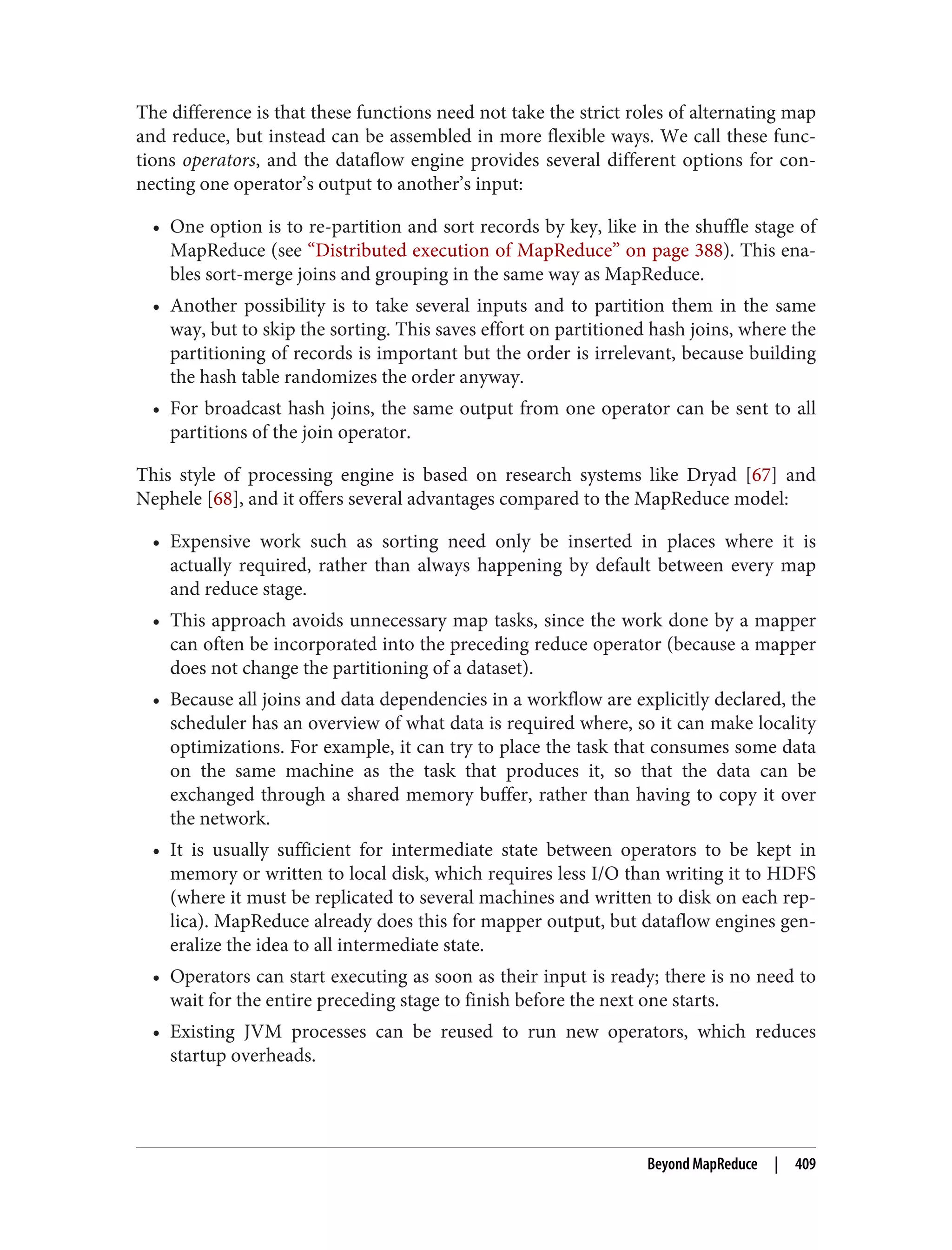 The difference is that these functions need not take the strict roles of alternating map
and reduce, but instead can be assembled in more flexible ways. We call these func‐
tions operators, and the dataflow engine provides several different options for con‐
necting one operator’s output to another’s input:
• One option is to re-partition and sort records by key, like in the shuffle stage of
MapReduce (see “Distributed execution of MapReduce” on page 388). This ena‐
bles sort-merge joins and grouping in the same way as MapReduce.
• Another possibility is to take several inputs and to partition them in the same
way, but to skip the sorting. This saves effort on partitioned hash joins, where the
partitioning of records is important but the order is irrelevant, because building
the hash table randomizes the order anyway.
• For broadcast hash joins, the same output from one operator can be sent to all
partitions of the join operator.
This style of processing engine is based on research systems like Dryad [67] and
Nephele [68], and it offers several advantages compared to the MapReduce model:
• Expensive work such as sorting need only be inserted in places where it is
actually required, rather than always happening by default between every map
and reduce stage.
• This approach avoids unnecessary map tasks, since the work done by a mapper
can often be incorporated into the preceding reduce operator (because a mapper
does not change the partitioning of a dataset).
• Because all joins and data dependencies in a workflow are explicitly declared, the
scheduler has an overview of what data is required where, so it can make locality
optimizations. For example, it can try to place the task that consumes some data
on the same machine as the task that produces it, so that the data can be
exchanged through a shared memory buffer, rather than having to copy it over
the network.
• It is usually sufficient for intermediate state between operators to be kept in
memory or written to local disk, which requires less I/O than writing it to HDFS
(where it must be replicated to several machines and written to disk on each rep‐
lica). MapReduce already does this for mapper output, but dataflow engines gen‐
eralize the idea to all intermediate state.
• Operators can start executing as soon as their input is ready; there is no need to
wait for the entire preceding stage to finish before the next one starts.
• Existing JVM processes can be reused to run new operators, which reduces
startup overheads.
Beyond MapReduce | 409
 
