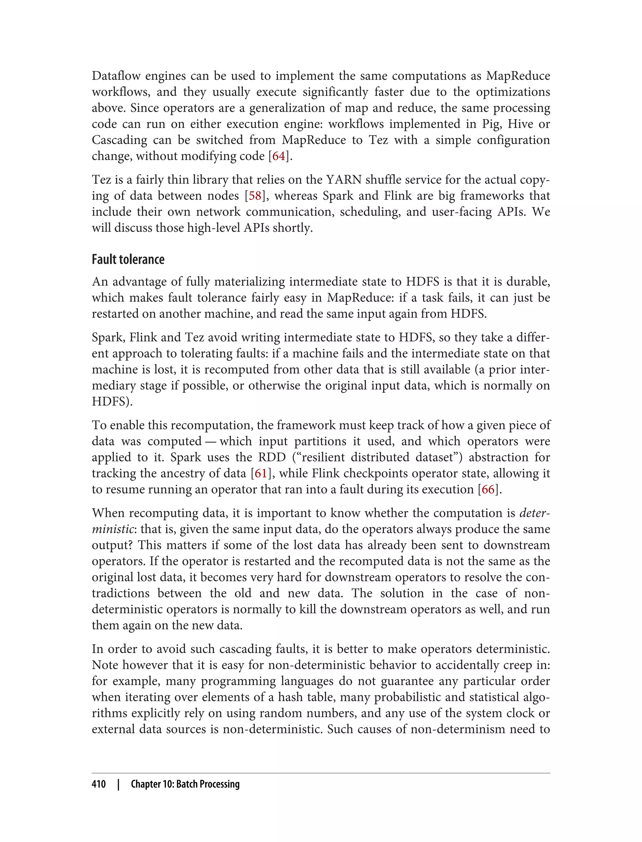 Dataflow engines can be used to implement the same computations as MapReduce
workflows, and they usually execute significantly faster due to the optimizations
above. Since operators are a generalization of map and reduce, the same processing
code can run on either execution engine: workflows implemented in Pig, Hive or
Cascading can be switched from MapReduce to Tez with a simple configuration
change, without modifying code [64].
Tez is a fairly thin library that relies on the YARN shuffle service for the actual copy‐
ing of data between nodes [58], whereas Spark and Flink are big frameworks that
include their own network communication, scheduling, and user-facing APIs. We
will discuss those high-level APIs shortly.
Fault tolerance
An advantage of fully materializing intermediate state to HDFS is that it is durable,
which makes fault tolerance fairly easy in MapReduce: if a task fails, it can just be
restarted on another machine, and read the same input again from HDFS.
Spark, Flink and Tez avoid writing intermediate state to HDFS, so they take a differ‐
ent approach to tolerating faults: if a machine fails and the intermediate state on that
machine is lost, it is recomputed from other data that is still available (a prior inter‐
mediary stage if possible, or otherwise the original input data, which is normally on
HDFS).
To enable this recomputation, the framework must keep track of how a given piece of
data was computed — which input partitions it used, and which operators were
applied to it. Spark uses the RDD (“resilient distributed dataset”) abstraction for
tracking the ancestry of data [61], while Flink checkpoints operator state, allowing it
to resume running an operator that ran into a fault during its execution [66].
When recomputing data, it is important to know whether the computation is deter‐
ministic: that is, given the same input data, do the operators always produce the same
output? This matters if some of the lost data has already been sent to downstream
operators. If the operator is restarted and the recomputed data is not the same as the
original lost data, it becomes very hard for downstream operators to resolve the con‐
tradictions between the old and new data. The solution in the case of non-
deterministic operators is normally to kill the downstream operators as well, and run
them again on the new data.
In order to avoid such cascading faults, it is better to make operators deterministic.
Note however that it is easy for non-deterministic behavior to accidentally creep in:
for example, many programming languages do not guarantee any particular order
when iterating over elements of a hash table, many probabilistic and statistical algo‐
rithms explicitly rely on using random numbers, and any use of the system clock or
external data sources is non-deterministic. Such causes of non-determinism need to
410 | Chapter 10: Batch Processing
 