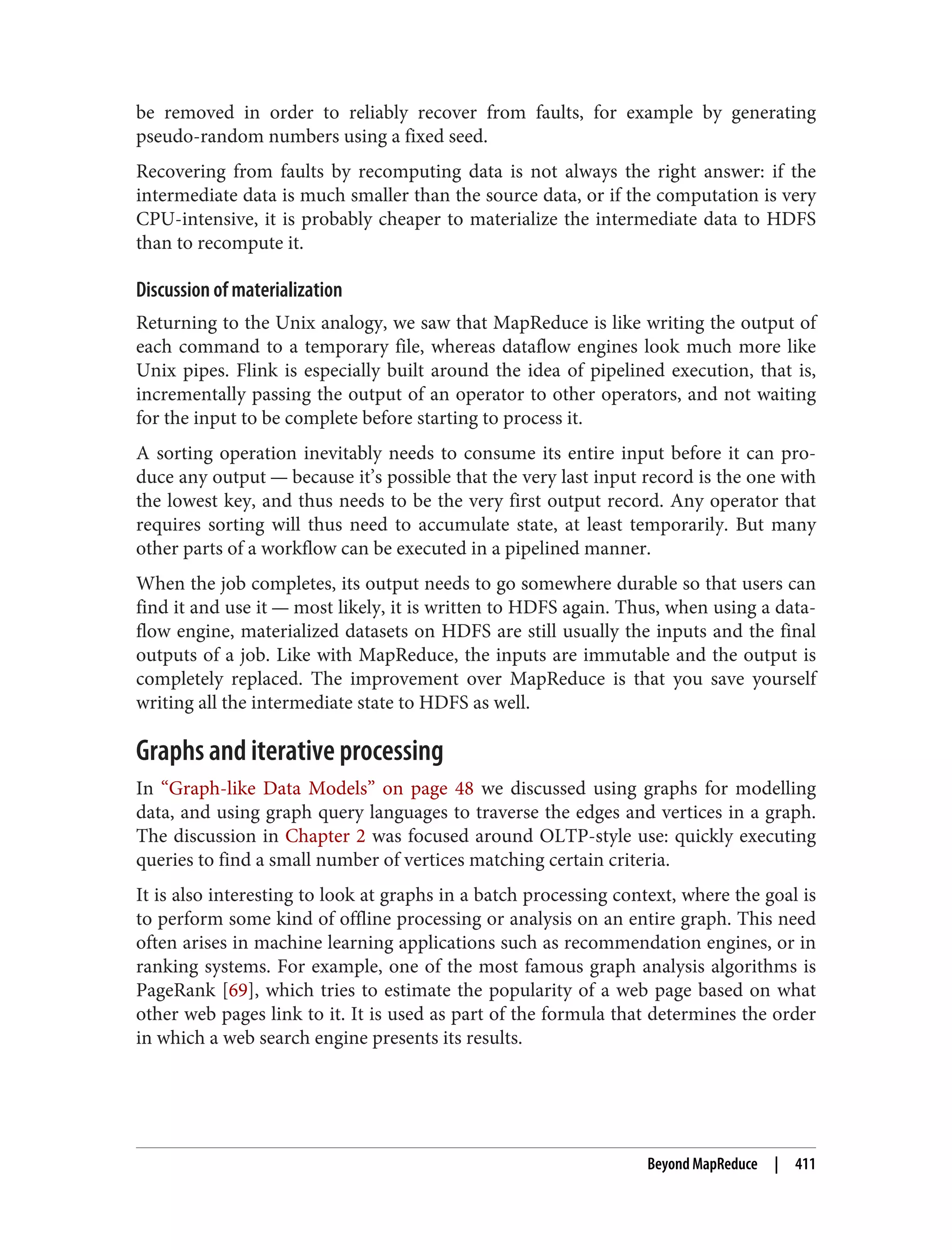 be removed in order to reliably recover from faults, for example by generating
pseudo-random numbers using a fixed seed.
Recovering from faults by recomputing data is not always the right answer: if the
intermediate data is much smaller than the source data, or if the computation is very
CPU-intensive, it is probably cheaper to materialize the intermediate data to HDFS
than to recompute it.
Discussion of materialization
Returning to the Unix analogy, we saw that MapReduce is like writing the output of
each command to a temporary file, whereas dataflow engines look much more like
Unix pipes. Flink is especially built around the idea of pipelined execution, that is,
incrementally passing the output of an operator to other operators, and not waiting
for the input to be complete before starting to process it.
A sorting operation inevitably needs to consume its entire input before it can pro‐
duce any output — because it’s possible that the very last input record is the one with
the lowest key, and thus needs to be the very first output record. Any operator that
requires sorting will thus need to accumulate state, at least temporarily. But many
other parts of a workflow can be executed in a pipelined manner.
When the job completes, its output needs to go somewhere durable so that users can
find it and use it — most likely, it is written to HDFS again. Thus, when using a data‐
flow engine, materialized datasets on HDFS are still usually the inputs and the final
outputs of a job. Like with MapReduce, the inputs are immutable and the output is
completely replaced. The improvement over MapReduce is that you save yourself
writing all the intermediate state to HDFS as well.
Graphs and iterative processing
In “Graph-like Data Models” on page 48 we discussed using graphs for modelling
data, and using graph query languages to traverse the edges and vertices in a graph.
The discussion in Chapter 2 was focused around OLTP-style use: quickly executing
queries to find a small number of vertices matching certain criteria.
It is also interesting to look at graphs in a batch processing context, where the goal is
to perform some kind of offline processing or analysis on an entire graph. This need
often arises in machine learning applications such as recommendation engines, or in
ranking systems. For example, one of the most famous graph analysis algorithms is
PageRank [69], which tries to estimate the popularity of a web page based on what
other web pages link to it. It is used as part of the formula that determines the order
in which a web search engine presents its results.
Beyond MapReduce | 411
 