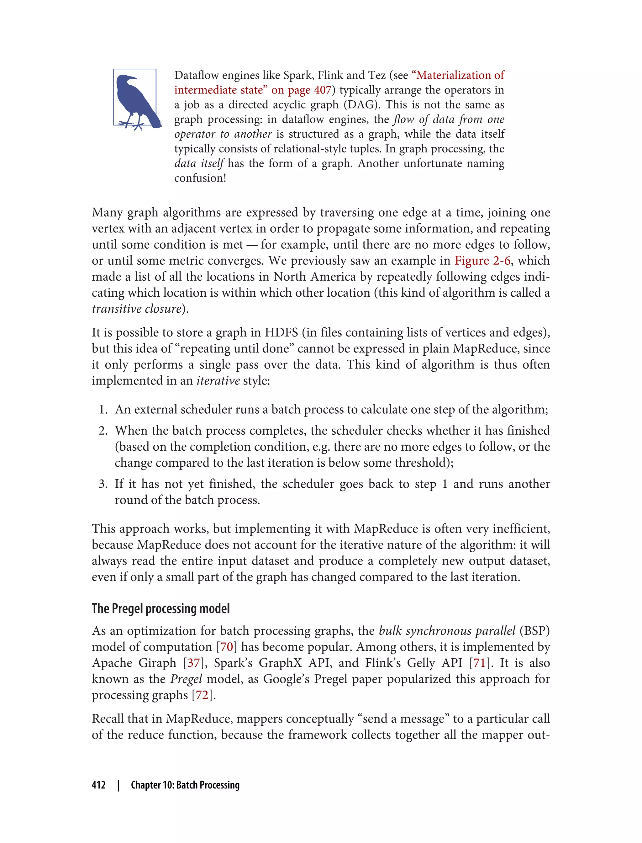 Dataflow engines like Spark, Flink and Tez (see “Materialization of
intermediate state” on page 407) typically arrange the operators in
a job as a directed acyclic graph (DAG). This is not the same as
graph processing: in dataflow engines, the flow of data from one
operator to another is structured as a graph, while the data itself
typically consists of relational-style tuples. In graph processing, the
data itself has the form of a graph. Another unfortunate naming
confusion!
Many graph algorithms are expressed by traversing one edge at a time, joining one
vertex with an adjacent vertex in order to propagate some information, and repeating
until some condition is met — for example, until there are no more edges to follow,
or until some metric converges. We previously saw an example in Figure 2-6, which
made a list of all the locations in North America by repeatedly following edges indi‐
cating which location is within which other location (this kind of algorithm is called a
transitive closure).
It is possible to store a graph in HDFS (in files containing lists of vertices and edges),
but this idea of “repeating until done” cannot be expressed in plain MapReduce, since
it only performs a single pass over the data. This kind of algorithm is thus often
implemented in an iterative style:
1. An external scheduler runs a batch process to calculate one step of the algorithm;
2. When the batch process completes, the scheduler checks whether it has finished
(based on the completion condition, e.g. there are no more edges to follow, or the
change compared to the last iteration is below some threshold);
3. If it has not yet finished, the scheduler goes back to step 1 and runs another
round of the batch process.
This approach works, but implementing it with MapReduce is often very inefficient,
because MapReduce does not account for the iterative nature of the algorithm: it will
always read the entire input dataset and produce a completely new output dataset,
even if only a small part of the graph has changed compared to the last iteration.
The Pregel processing model
As an optimization for batch processing graphs, the bulk synchronous parallel (BSP)
model of computation [70] has become popular. Among others, it is implemented by
Apache Giraph [37], Spark’s GraphX API, and Flink’s Gelly API [71]. It is also
known as the Pregel model, as Google’s Pregel paper popularized this approach for
processing graphs [72].
Recall that in MapReduce, mappers conceptually “send a message” to a particular call
of the reduce function, because the framework collects together all the mapper out‐
412 | Chapter 10: Batch Processing
 