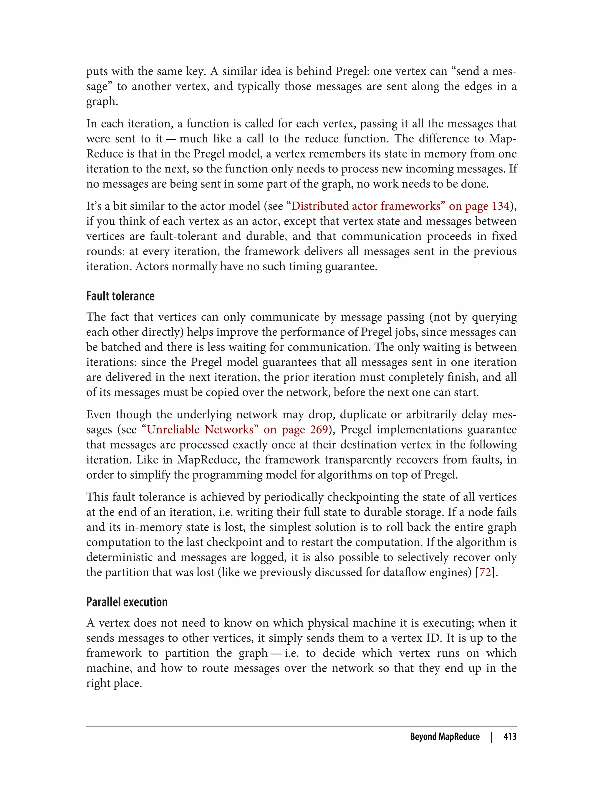 puts with the same key. A similar idea is behind Pregel: one vertex can “send a mes‐
sage” to another vertex, and typically those messages are sent along the edges in a
graph.
In each iteration, a function is called for each vertex, passing it all the messages that
were sent to it — much like a call to the reduce function. The difference to Map‐
Reduce is that in the Pregel model, a vertex remembers its state in memory from one
iteration to the next, so the function only needs to process new incoming messages. If
no messages are being sent in some part of the graph, no work needs to be done.
It’s a bit similar to the actor model (see “Distributed actor frameworks” on page 134),
if you think of each vertex as an actor, except that vertex state and messages between
vertices are fault-tolerant and durable, and that communication proceeds in fixed
rounds: at every iteration, the framework delivers all messages sent in the previous
iteration. Actors normally have no such timing guarantee.
Fault tolerance
The fact that vertices can only communicate by message passing (not by querying
each other directly) helps improve the performance of Pregel jobs, since messages can
be batched and there is less waiting for communication. The only waiting is between
iterations: since the Pregel model guarantees that all messages sent in one iteration
are delivered in the next iteration, the prior iteration must completely finish, and all
of its messages must be copied over the network, before the next one can start.
Even though the underlying network may drop, duplicate or arbitrarily delay mes‐
sages (see “Unreliable Networks” on page 269), Pregel implementations guarantee
that messages are processed exactly once at their destination vertex in the following
iteration. Like in MapReduce, the framework transparently recovers from faults, in
order to simplify the programming model for algorithms on top of Pregel.
This fault tolerance is achieved by periodically checkpointing the state of all vertices
at the end of an iteration, i.e. writing their full state to durable storage. If a node fails
and its in-memory state is lost, the simplest solution is to roll back the entire graph
computation to the last checkpoint and to restart the computation. If the algorithm is
deterministic and messages are logged, it is also possible to selectively recover only
the partition that was lost (like we previously discussed for dataflow engines) [72].
Parallel execution
A vertex does not need to know on which physical machine it is executing; when it
sends messages to other vertices, it simply sends them to a vertex ID. It is up to the
framework to partition the graph — i.e. to decide which vertex runs on which
machine, and how to route messages over the network so that they end up in the
right place.
Beyond MapReduce | 413
 