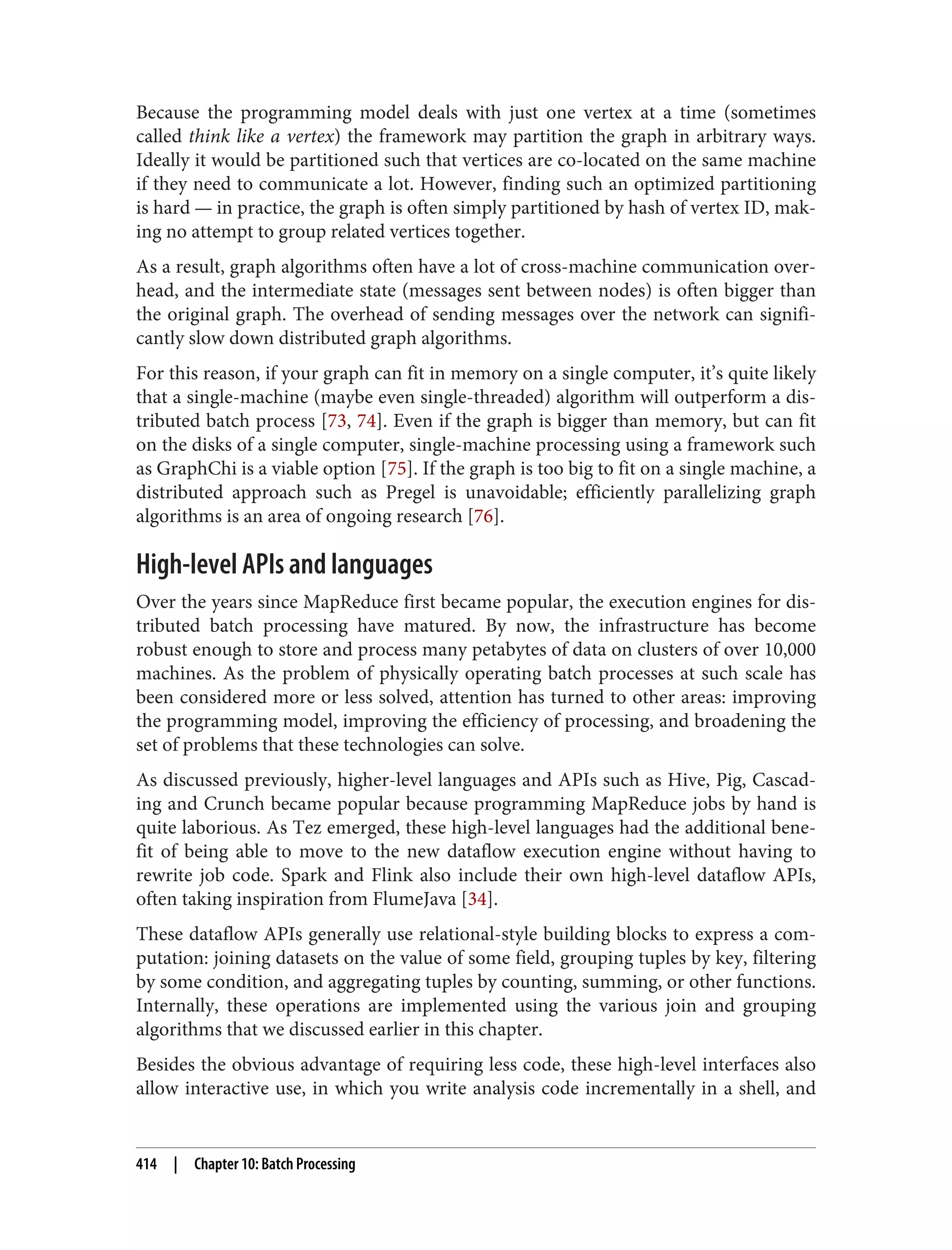 Because the programming model deals with just one vertex at a time (sometimes
called think like a vertex) the framework may partition the graph in arbitrary ways.
Ideally it would be partitioned such that vertices are co-located on the same machine
if they need to communicate a lot. However, finding such an optimized partitioning
is hard — in practice, the graph is often simply partitioned by hash of vertex ID, mak‐
ing no attempt to group related vertices together.
As a result, graph algorithms often have a lot of cross-machine communication over‐
head, and the intermediate state (messages sent between nodes) is often bigger than
the original graph. The overhead of sending messages over the network can signifi‐
cantly slow down distributed graph algorithms.
For this reason, if your graph can fit in memory on a single computer, it’s quite likely
that a single-machine (maybe even single-threaded) algorithm will outperform a dis‐
tributed batch process [73, 74]. Even if the graph is bigger than memory, but can fit
on the disks of a single computer, single-machine processing using a framework such
as GraphChi is a viable option [75]. If the graph is too big to fit on a single machine, a
distributed approach such as Pregel is unavoidable; efficiently parallelizing graph
algorithms is an area of ongoing research [76].
High-level APIs and languages
Over the years since MapReduce first became popular, the execution engines for dis‐
tributed batch processing have matured. By now, the infrastructure has become
robust enough to store and process many petabytes of data on clusters of over 10,000
machines. As the problem of physically operating batch processes at such scale has
been considered more or less solved, attention has turned to other areas: improving
the programming model, improving the efficiency of processing, and broadening the
set of problems that these technologies can solve.
As discussed previously, higher-level languages and APIs such as Hive, Pig, Cascad‐
ing and Crunch became popular because programming MapReduce jobs by hand is
quite laborious. As Tez emerged, these high-level languages had the additional bene‐
fit of being able to move to the new dataflow execution engine without having to
rewrite job code. Spark and Flink also include their own high-level dataflow APIs,
often taking inspiration from FlumeJava [34].
These dataflow APIs generally use relational-style building blocks to express a com‐
putation: joining datasets on the value of some field, grouping tuples by key, filtering
by some condition, and aggregating tuples by counting, summing, or other functions.
Internally, these operations are implemented using the various join and grouping
algorithms that we discussed earlier in this chapter.
Besides the obvious advantage of requiring less code, these high-level interfaces also
allow interactive use, in which you write analysis code incrementally in a shell, and
414 | Chapter 10: Batch Processing
 