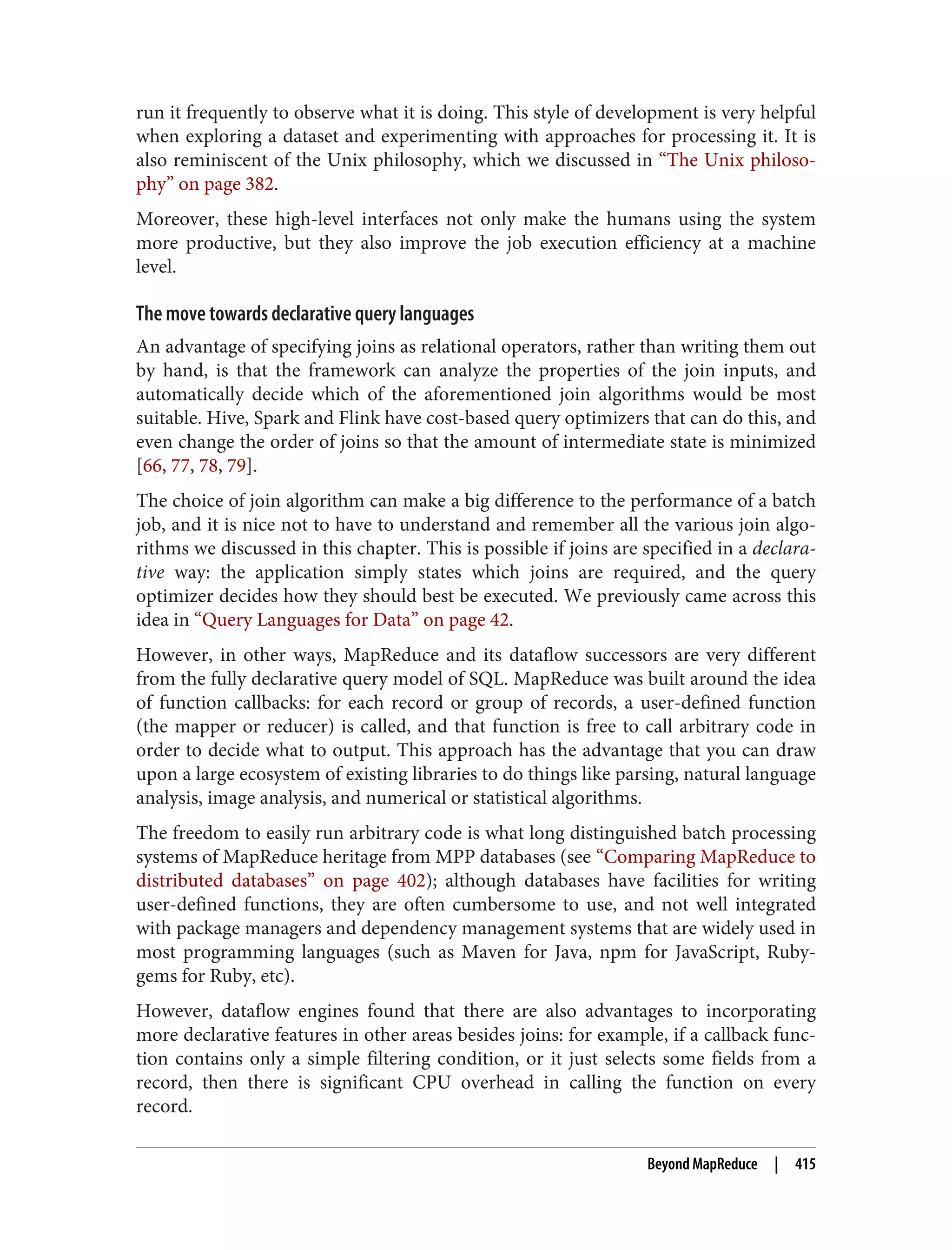 run it frequently to observe what it is doing. This style of development is very helpful
when exploring a dataset and experimenting with approaches for processing it. It is
also reminiscent of the Unix philosophy, which we discussed in “The Unix philoso‐
phy” on page 382.
Moreover, these high-level interfaces not only make the humans using the system
more productive, but they also improve the job execution efficiency at a machine
level.
The move towards declarative query languages
An advantage of specifying joins as relational operators, rather than writing them out
by hand, is that the framework can analyze the properties of the join inputs, and
automatically decide which of the aforementioned join algorithms would be most
suitable. Hive, Spark and Flink have cost-based query optimizers that can do this, and
even change the order of joins so that the amount of intermediate state is minimized
[66, 77, 78, 79].
The choice of join algorithm can make a big difference to the performance of a batch
job, and it is nice not to have to understand and remember all the various join algo‐
rithms we discussed in this chapter. This is possible if joins are specified in a declara‐
tive way: the application simply states which joins are required, and the query
optimizer decides how they should best be executed. We previously came across this
idea in “Query Languages for Data” on page 42.
However, in other ways, MapReduce and its dataflow successors are very different
from the fully declarative query model of SQL. MapReduce was built around the idea
of function callbacks: for each record or group of records, a user-defined function
(the mapper or reducer) is called, and that function is free to call arbitrary code in
order to decide what to output. This approach has the advantage that you can draw
upon a large ecosystem of existing libraries to do things like parsing, natural language
analysis, image analysis, and numerical or statistical algorithms.
The freedom to easily run arbitrary code is what long distinguished batch processing
systems of MapReduce heritage from MPP databases (see “Comparing MapReduce to
distributed databases” on page 402); although databases have facilities for writing
user-defined functions, they are often cumbersome to use, and not well integrated
with package managers and dependency management systems that are widely used in
most programming languages (such as Maven for Java, npm for JavaScript, Ruby‐
gems for Ruby, etc).
However, dataflow engines found that there are also advantages to incorporating
more declarative features in other areas besides joins: for example, if a callback func‐
tion contains only a simple filtering condition, or it just selects some fields from a
record, then there is significant CPU overhead in calling the function on every
record.
Beyond MapReduce | 415
 