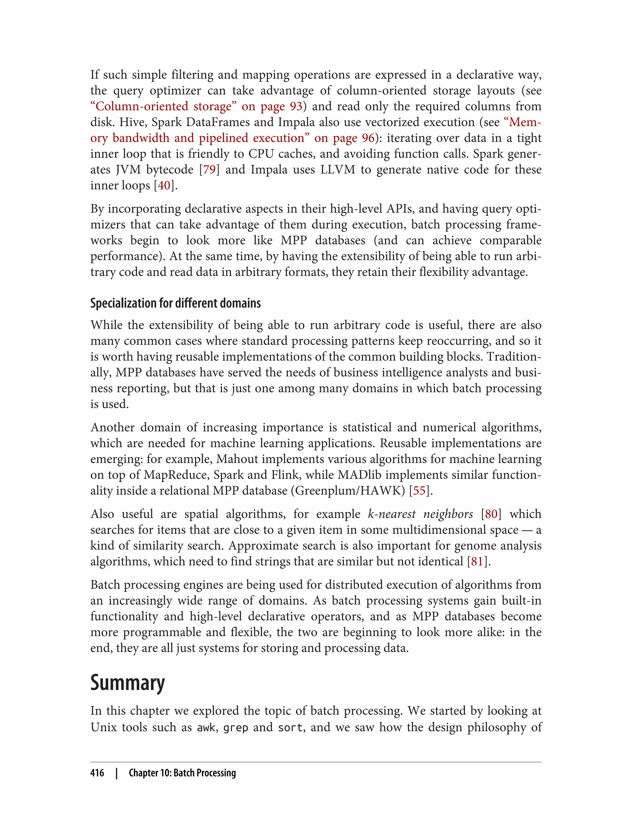 If such simple filtering and mapping operations are expressed in a declarative way,
the query optimizer can take advantage of column-oriented storage layouts (see
“Column-oriented storage” on page 93) and read only the required columns from
disk. Hive, Spark DataFrames and Impala also use vectorized execution (see “Mem‐
ory bandwidth and pipelined execution” on page 96): iterating over data in a tight
inner loop that is friendly to CPU caches, and avoiding function calls. Spark gener‐
ates JVM bytecode [79] and Impala uses LLVM to generate native code for these
inner loops [40].
By incorporating declarative aspects in their high-level APIs, and having query opti‐
mizers that can take advantage of them during execution, batch processing frame‐
works begin to look more like MPP databases (and can achieve comparable
performance). At the same time, by having the extensibility of being able to run arbi‐
trary code and read data in arbitrary formats, they retain their flexibility advantage.
Specialization for different domains
While the extensibility of being able to run arbitrary code is useful, there are also
many common cases where standard processing patterns keep reoccurring, and so it
is worth having reusable implementations of the common building blocks. Tradition‐
ally, MPP databases have served the needs of business intelligence analysts and busi‐
ness reporting, but that is just one among many domains in which batch processing
is used.
Another domain of increasing importance is statistical and numerical algorithms,
which are needed for machine learning applications. Reusable implementations are
emerging: for example, Mahout implements various algorithms for machine learning
on top of MapReduce, Spark and Flink, while MADlib implements similar function‐
ality inside a relational MPP database (Greenplum/HAWK) [55].
Also useful are spatial algorithms, for example k-nearest neighbors [80] which
searches for items that are close to a given item in some multidimensional space — a
kind of similarity search. Approximate search is also important for genome analysis
algorithms, which need to find strings that are similar but not identical [81].
Batch processing engines are being used for distributed execution of algorithms from
an increasingly wide range of domains. As batch processing systems gain built-in
functionality and high-level declarative operators, and as MPP databases become
more programmable and flexible, the two are beginning to look more alike: in the
end, they are all just systems for storing and processing data.
Summary
In this chapter we explored the topic of batch processing. We started by looking at
Unix tools such as awk, grep and sort, and we saw how the design philosophy of
416 | Chapter 10: Batch Processing
 