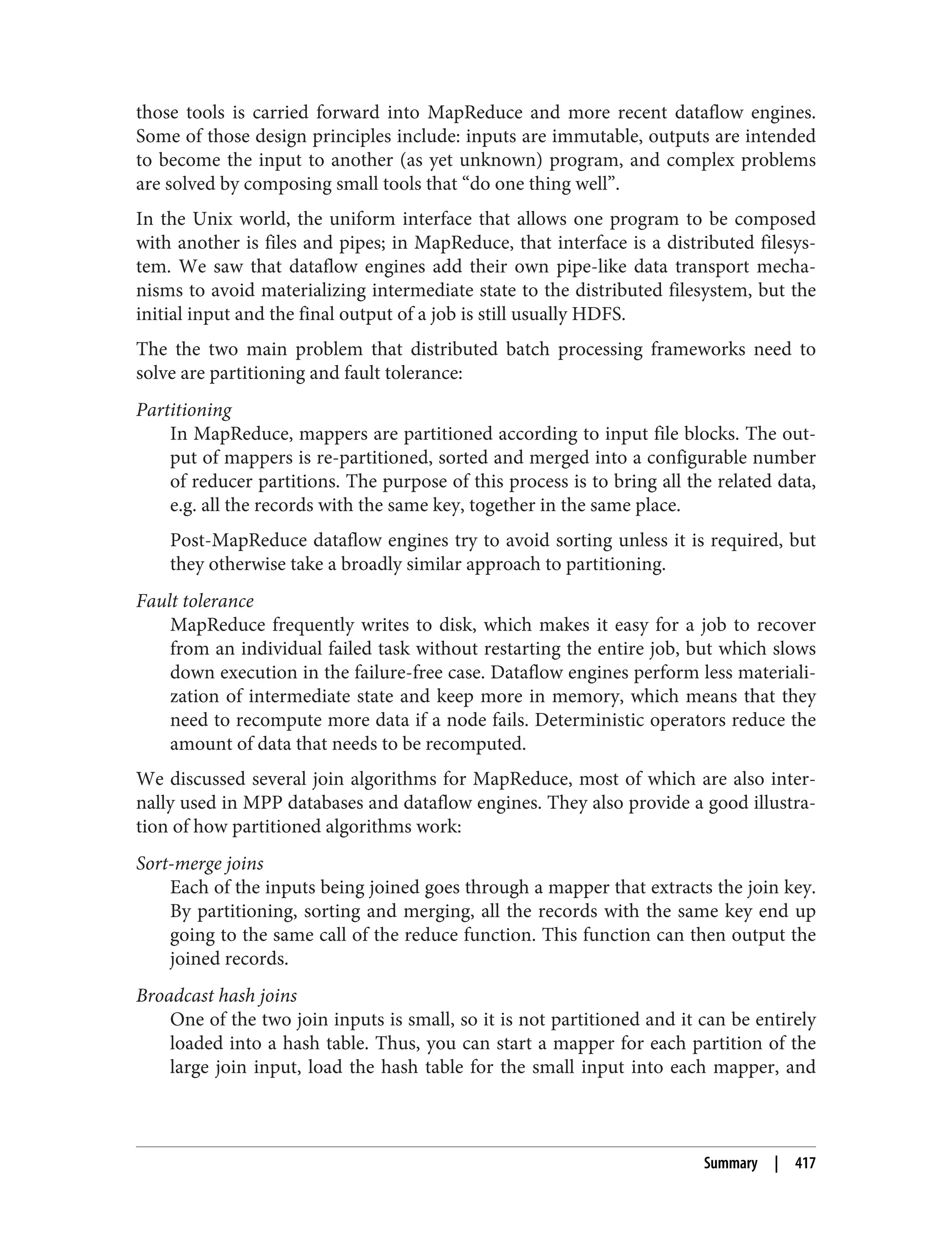 those tools is carried forward into MapReduce and more recent dataflow engines.
Some of those design principles include: inputs are immutable, outputs are intended
to become the input to another (as yet unknown) program, and complex problems
are solved by composing small tools that “do one thing well”.
In the Unix world, the uniform interface that allows one program to be composed
with another is files and pipes; in MapReduce, that interface is a distributed filesys‐
tem. We saw that dataflow engines add their own pipe-like data transport mecha‐
nisms to avoid materializing intermediate state to the distributed filesystem, but the
initial input and the final output of a job is still usually HDFS.
The the two main problem that distributed batch processing frameworks need to
solve are partitioning and fault tolerance:
Partitioning
In MapReduce, mappers are partitioned according to input file blocks. The out‐
put of mappers is re-partitioned, sorted and merged into a configurable number
of reducer partitions. The purpose of this process is to bring all the related data,
e.g. all the records with the same key, together in the same place.
Post-MapReduce dataflow engines try to avoid sorting unless it is required, but
they otherwise take a broadly similar approach to partitioning.
Fault tolerance
MapReduce frequently writes to disk, which makes it easy for a job to recover
from an individual failed task without restarting the entire job, but which slows
down execution in the failure-free case. Dataflow engines perform less materiali‐
zation of intermediate state and keep more in memory, which means that they
need to recompute more data if a node fails. Deterministic operators reduce the
amount of data that needs to be recomputed.
We discussed several join algorithms for MapReduce, most of which are also inter‐
nally used in MPP databases and dataflow engines. They also provide a good illustra‐
tion of how partitioned algorithms work:
Sort-merge joins
Each of the inputs being joined goes through a mapper that extracts the join key.
By partitioning, sorting and merging, all the records with the same key end up
going to the same call of the reduce function. This function can then output the
joined records.
Broadcast hash joins
One of the two join inputs is small, so it is not partitioned and it can be entirely
loaded into a hash table. Thus, you can start a mapper for each partition of the
large join input, load the hash table for the small input into each mapper, and
Summary | 417
 