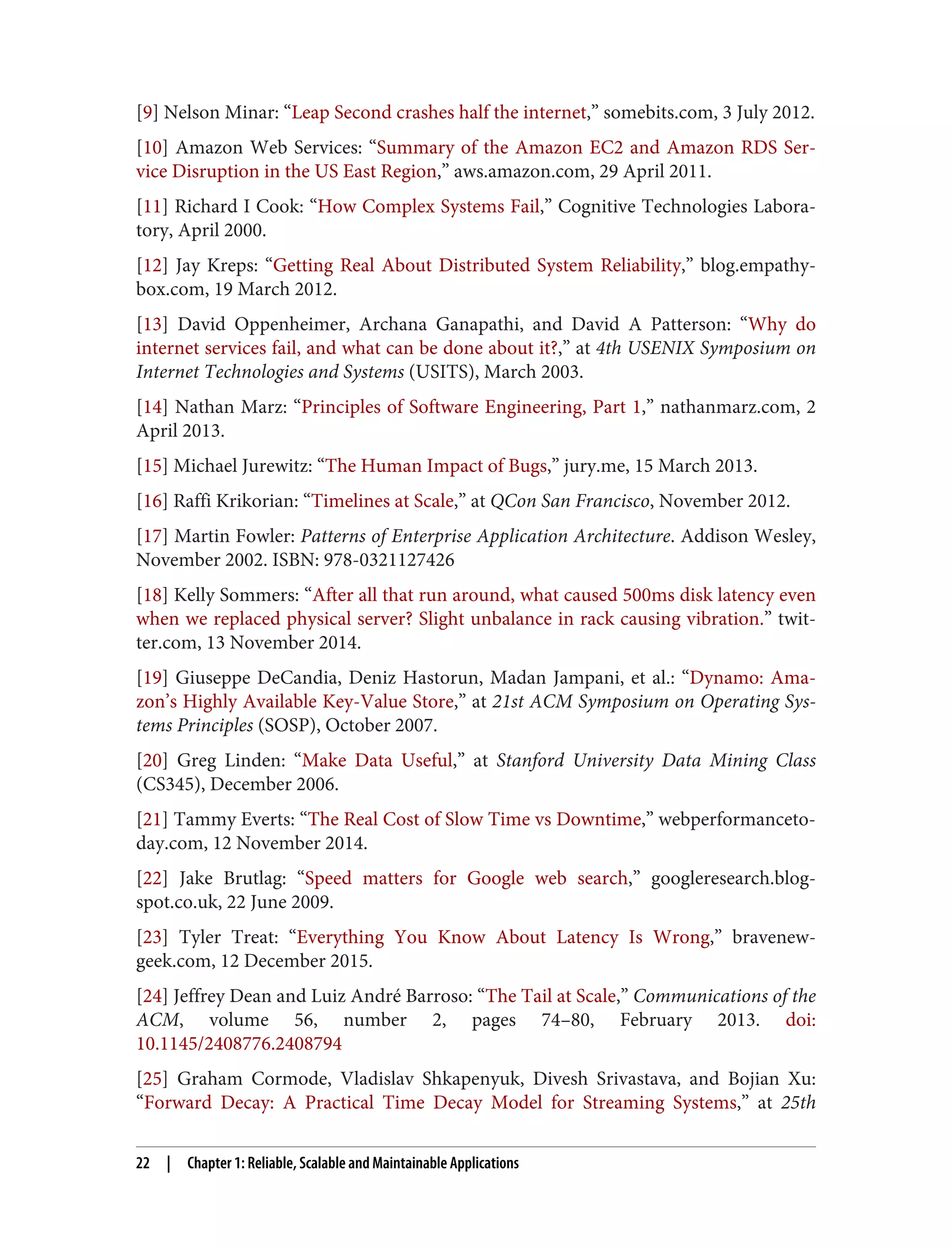 [9] Nelson Minar: “Leap Second crashes half the internet,” somebits.com, 3 July 2012.
[10] Amazon Web Services: “Summary of the Amazon EC2 and Amazon RDS Ser‐
vice Disruption in the US East Region,” aws.amazon.com, 29 April 2011.
[11] Richard I Cook: “How Complex Systems Fail,” Cognitive Technologies Labora‐
tory, April 2000.
[12] Jay Kreps: “Getting Real About Distributed System Reliability,” blog.empathy‐
box.com, 19 March 2012.
[13] David Oppenheimer, Archana Ganapathi, and David A Patterson: “Why do
internet services fail, and what can be done about it?,” at 4th USENIX Symposium on
Internet Technologies and Systems (USITS), March 2003.
[14] Nathan Marz: “Principles of Software Engineering, Part 1,” nathanmarz.com, 2
April 2013.
[15] Michael Jurewitz: “The Human Impact of Bugs,” jury.me, 15 March 2013.
[16] Raffi Krikorian: “Timelines at Scale,” at QCon San Francisco, November 2012.
[17] Martin Fowler: Patterns of Enterprise Application Architecture. Addison Wesley,
November 2002. ISBN: 978-0321127426
[18] Kelly Sommers: “After all that run around, what caused 500ms disk latency even
when we replaced physical server? Slight unbalance in rack causing vibration.” twit‐
ter.com, 13 November 2014.
[19] Giuseppe DeCandia, Deniz Hastorun, Madan Jampani, et al.: “Dynamo: Ama‐
zon’s Highly Available Key-Value Store,” at 21st ACM Symposium on Operating Sys‐
tems Principles (SOSP), October 2007.
[20] Greg Linden: “Make Data Useful,” at Stanford University Data Mining Class
(CS345), December 2006.
[21] Tammy Everts: “The Real Cost of Slow Time vs Downtime,” webperformanceto‐
day.com, 12 November 2014.
[22] Jake Brutlag: “Speed matters for Google web search,” googleresearch.blog‐
spot.co.uk, 22 June 2009.
[23] Tyler Treat: “Everything You Know About Latency Is Wrong,” bravenew‐
geek.com, 12 December 2015.
[24] Jeffrey Dean and Luiz André Barroso: “The Tail at Scale,” Communications of the
ACM, volume 56, number 2, pages 74–80, February 2013. doi:
10.1145/2408776.2408794
[25] Graham Cormode, Vladislav Shkapenyuk, Divesh Srivastava, and Bojian Xu:
“Forward Decay: A Practical Time Decay Model for Streaming Systems,” at 25th
22 | Chapter 1: Reliable, Scalable and Maintainable Applications
 