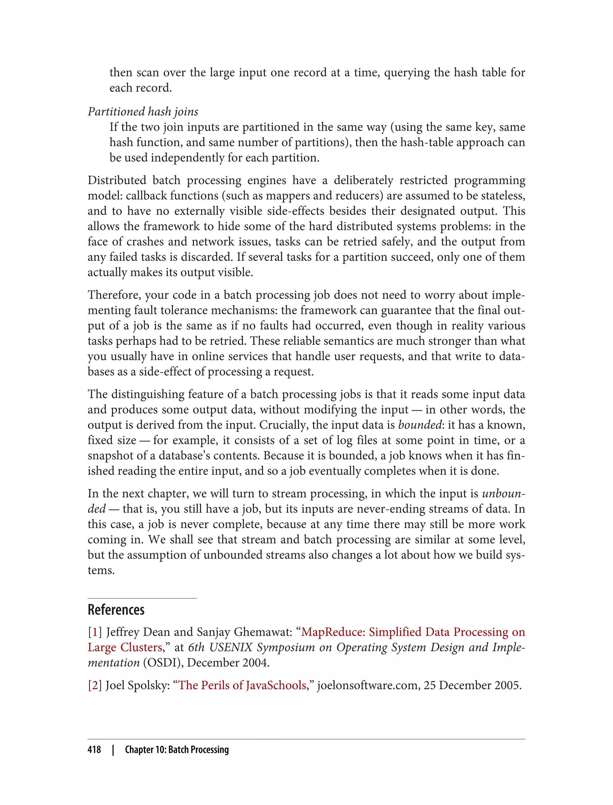 then scan over the large input one record at a time, querying the hash table for
each record.
Partitioned hash joins
If the two join inputs are partitioned in the same way (using the same key, same
hash function, and same number of partitions), then the hash-table approach can
be used independently for each partition.
Distributed batch processing engines have a deliberately restricted programming
model: callback functions (such as mappers and reducers) are assumed to be stateless,
and to have no externally visible side-effects besides their designated output. This
allows the framework to hide some of the hard distributed systems problems: in the
face of crashes and network issues, tasks can be retried safely, and the output from
any failed tasks is discarded. If several tasks for a partition succeed, only one of them
actually makes its output visible.
Therefore, your code in a batch processing job does not need to worry about imple‐
menting fault tolerance mechanisms: the framework can guarantee that the final out‐
put of a job is the same as if no faults had occurred, even though in reality various
tasks perhaps had to be retried. These reliable semantics are much stronger than what
you usually have in online services that handle user requests, and that write to data‐
bases as a side-effect of processing a request.
The distinguishing feature of a batch processing jobs is that it reads some input data
and produces some output data, without modifying the input — in other words, the
output is derived from the input. Crucially, the input data is bounded: it has a known,
fixed size — for example, it consists of a set of log files at some point in time, or a
snapshot of a database’s contents. Because it is bounded, a job knows when it has fin‐
ished reading the entire input, and so a job eventually completes when it is done.
In the next chapter, we will turn to stream processing, in which the input is unboun‐
ded — that is, you still have a job, but its inputs are never-ending streams of data. In
this case, a job is never complete, because at any time there may still be more work
coming in. We shall see that stream and batch processing are similar at some level,
but the assumption of unbounded streams also changes a lot about how we build sys‐
tems.
References
[1] Jeffrey Dean and Sanjay Ghemawat: “MapReduce: Simplified Data Processing on
Large Clusters,” at 6th USENIX Symposium on Operating System Design and Imple‐
mentation (OSDI), December 2004.
[2] Joel Spolsky: “The Perils of JavaSchools,” joelonsoftware.com, 25 December 2005.
418 | Chapter 10: Batch Processing
 