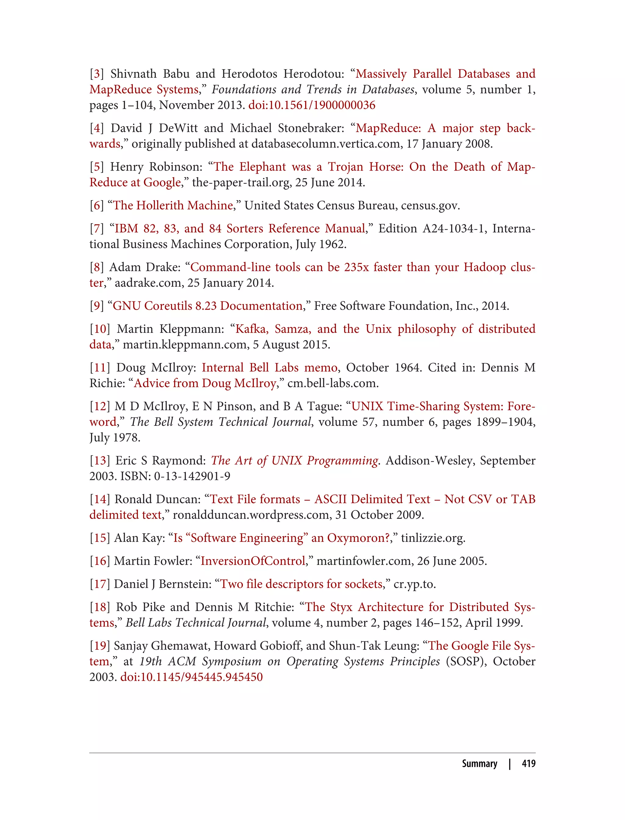 [3] Shivnath Babu and Herodotos Herodotou: “Massively Parallel Databases and
MapReduce Systems,” Foundations and Trends in Databases, volume 5, number 1,
pages 1–104, November 2013. doi:10.1561/1900000036
[4] David J DeWitt and Michael Stonebraker: “MapReduce: A major step back‐
wards,” originally published at databasecolumn.vertica.com, 17 January 2008.
[5] Henry Robinson: “The Elephant was a Trojan Horse: On the Death of Map-
Reduce at Google,” the-paper-trail.org, 25 June 2014.
[6] “The Hollerith Machine,” United States Census Bureau, census.gov.
[7] “IBM 82, 83, and 84 Sorters Reference Manual,” Edition A24-1034-1, Interna‐
tional Business Machines Corporation, July 1962.
[8] Adam Drake: “Command-line tools can be 235x faster than your Hadoop clus‐
ter,” aadrake.com, 25 January 2014.
[9] “GNU Coreutils 8.23 Documentation,” Free Software Foundation, Inc., 2014.
[10] Martin Kleppmann: “Kafka, Samza, and the Unix philosophy of distributed
data,” martin.kleppmann.com, 5 August 2015.
[11] Doug McIlroy: Internal Bell Labs memo, October 1964. Cited in: Dennis M
Richie: “Advice from Doug McIlroy,” cm.bell-labs.com.
[12] M D McIlroy, E N Pinson, and B A Tague: “UNIX Time-Sharing System: Fore‐
word,” The Bell System Technical Journal, volume 57, number 6, pages 1899–1904,
July 1978.
[13] Eric S Raymond: The Art of UNIX Programming. Addison-Wesley, September
2003. ISBN: 0-13-142901-9
[14] Ronald Duncan: “Text File formats – ASCII Delimited Text – Not CSV or TAB
delimited text,” ronaldduncan.wordpress.com, 31 October 2009.
[15] Alan Kay: “Is “Software Engineering” an Oxymoron?,” tinlizzie.org.
[16] Martin Fowler: “InversionOfControl,” martinfowler.com, 26 June 2005.
[17] Daniel J Bernstein: “Two file descriptors for sockets,” cr.yp.to.
[18] Rob Pike and Dennis M Ritchie: “The Styx Architecture for Distributed Sys‐
tems,” Bell Labs Technical Journal, volume 4, number 2, pages 146–152, April 1999.
[19] Sanjay Ghemawat, Howard Gobioff, and Shun-Tak Leung: “The Google File Sys‐
tem,” at 19th ACM Symposium on Operating Systems Principles (SOSP), October
2003. doi:10.1145/945445.945450
Summary | 419
 