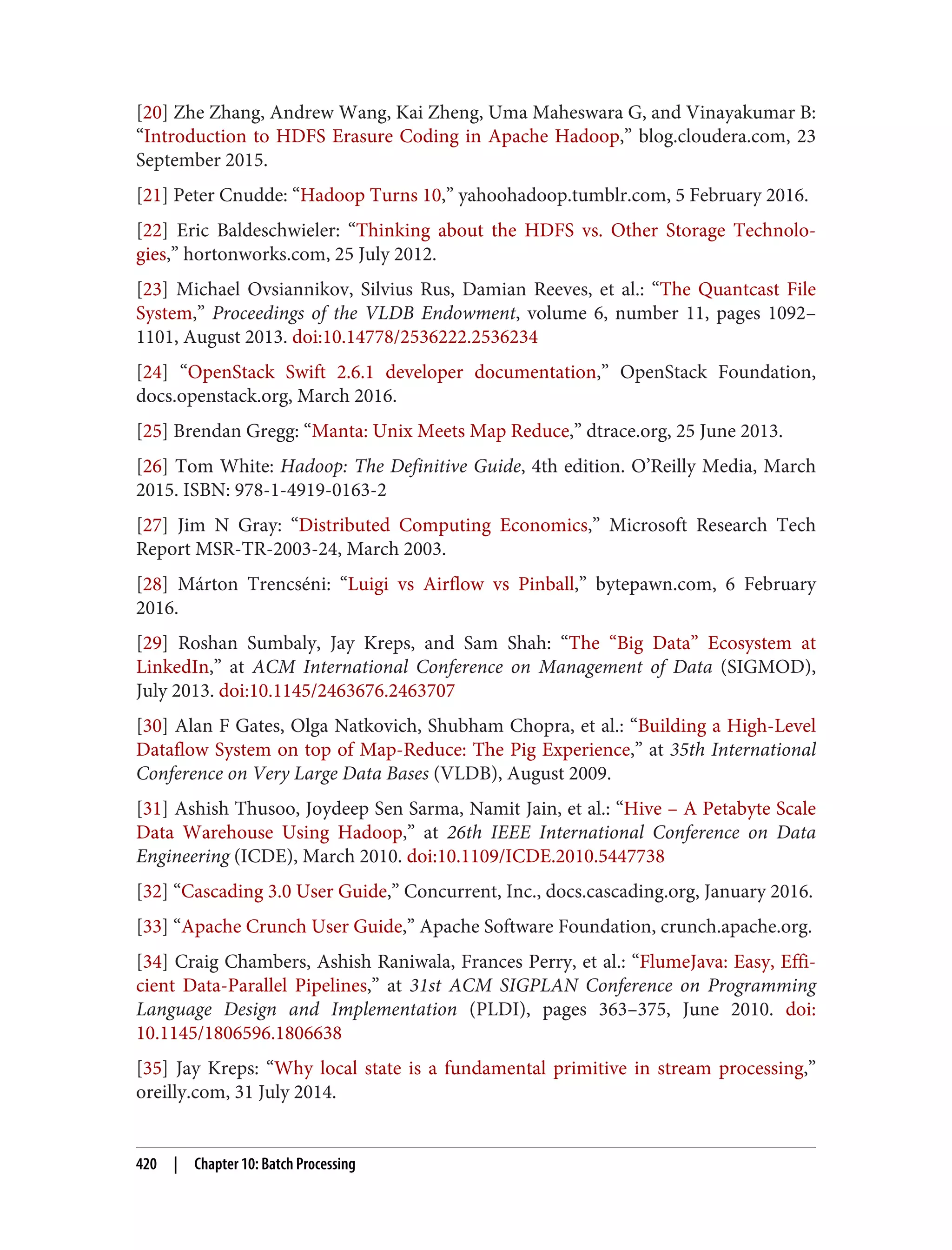 [20] Zhe Zhang, Andrew Wang, Kai Zheng, Uma Maheswara G, and Vinayakumar B:
“Introduction to HDFS Erasure Coding in Apache Hadoop,” blog.cloudera.com, 23
September 2015.
[21] Peter Cnudde: “Hadoop Turns 10,” yahoohadoop.tumblr.com, 5 February 2016.
[22] Eric Baldeschwieler: “Thinking about the HDFS vs. Other Storage Technolo‐
gies,” hortonworks.com, 25 July 2012.
[23] Michael Ovsiannikov, Silvius Rus, Damian Reeves, et al.: “The Quantcast File
System,” Proceedings of the VLDB Endowment, volume 6, number 11, pages 1092–
1101, August 2013. doi:10.14778/2536222.2536234
[24] “OpenStack Swift 2.6.1 developer documentation,” OpenStack Foundation,
docs.openstack.org, March 2016.
[25] Brendan Gregg: “Manta: Unix Meets Map Reduce,” dtrace.org, 25 June 2013.
[26] Tom White: Hadoop: The Definitive Guide, 4th edition. O’Reilly Media, March
2015. ISBN: 978-1-4919-0163-2
[27] Jim N Gray: “Distributed Computing Economics,” Microsoft Research Tech
Report MSR-TR-2003-24, March 2003.
[28] Márton Trencséni: “Luigi vs Airflow vs Pinball,” bytepawn.com, 6 February
2016.
[29] Roshan Sumbaly, Jay Kreps, and Sam Shah: “The “Big Data” Ecosystem at
LinkedIn,” at ACM International Conference on Management of Data (SIGMOD),
July 2013. doi:10.1145/2463676.2463707
[30] Alan F Gates, Olga Natkovich, Shubham Chopra, et al.: “Building a High-Level
Dataflow System on top of Map-Reduce: The Pig Experience,” at 35th International
Conference on Very Large Data Bases (VLDB), August 2009.
[31] Ashish Thusoo, Joydeep Sen Sarma, Namit Jain, et al.: “Hive – A Petabyte Scale
Data Warehouse Using Hadoop,” at 26th IEEE International Conference on Data
Engineering (ICDE), March 2010. doi:10.1109/ICDE.2010.5447738
[32] “Cascading 3.0 User Guide,” Concurrent, Inc., docs.cascading.org, January 2016.
[33] “Apache Crunch User Guide,” Apache Software Foundation, crunch.apache.org.
[34] Craig Chambers, Ashish Raniwala, Frances Perry, et al.: “FlumeJava: Easy, Effi‐
cient Data-Parallel Pipelines,” at 31st ACM SIGPLAN Conference on Programming
Language Design and Implementation (PLDI), pages 363–375, June 2010. doi:
10.1145/1806596.1806638
[35] Jay Kreps: “Why local state is a fundamental primitive in stream processing,”
oreilly.com, 31 July 2014.
420 | Chapter 10: Batch Processing
 